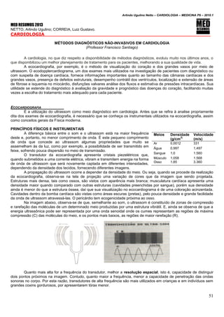 Arlindo Ugulino Netto – CARDIOLOGIA – MEDICINA P6 – 2010.1
51
MED RESUMOS 2013
NETTO, Arlindo Ugulino; CORREIA, Luiz Gustavo.
CARDIOLOGIA _____
MÉTODOS DIAGNÓSTICOS NÃO-INVASIVOS EM CARDIOLOGIA
(Professor Francisco Santiago)
A cardiologia, no que diz respeito a disponibilidade de métodos diagnósticos, evoluiu muito nos últimos anos, o
que disponibilizou um melhor planejamento de tratamento para os pacientes, melhorando a sua qualidade de vida.
A ecocardiografia, por exemplo, é o método de visualização do coração e dos grandes vasos por meio de
ultrassom. O ecodopplercardiograma, um dos exames mais utilizados na investigação de pacientes com diagnóstico ou
com suspeita de doença cardíaca, fornece informações importantes quanto ao tamanho das câmaras cardíacas e dos
grandes vasos, presença de defeitos estruturais, desempenho contrátil dos ventrículos, localização e extensão de áreas
de fibrose e isquemia no míocárdio, disfunções valvares análise dos fluxos e estimativa de pressões intracardíacas. Sua
utilidade se estende do diagnóstico à avaliação da gravidade e prognóstico das doenças do coração, facilitando muitas
vezes a escolha do tratamento mais adequado para cada paciente.
ECOCARDIOGRAFIA
É a utilização do ultrassom como meio diagnóstico em cardiologia. Antes que se refira à analise propriamente
dita dos exames de ecocardiografia, é necessário que se conheça os instrumentais utilizados na ecocardiografia, assim
como conceitos gerais da Física moderna.
PRINCÍPIOS FÍSICOS E INSTRUMENTAIS
A diferença básica entre o som e o ultrassom está na maior frequência
deste e, portanto, no menor comprimento de onda. É este pequeno comprimento
de onda que concede ao ultrassom algumas propriedades que muito se
assemelham às da luz, como por exemplo, a possibilidade de ser transmitido em
feixe, sofrendo pouca dispersão no meio de transmissão.
O transdutor da ecocardiografia apresenta cristais piezelétricos que,
quando submetidos a uma corrente elétrica, vibram e transmitem energia na forma
de onda de ultrassom que será novamente captada em diferentes intensidades,
dependendo da densidade dos tecidos, fornecendo diferentes imagens.
A propagação do ultrassom ocorre a depender da densidade do meio. Ou seja, quando se procede da realização
da ecocardiografia, observa-se na tela de projeção uma variação de cores que da imagem que sendo projetada.
Estruturas mais densa, tais como ossos, são vistos com aparência mais branca; musculatura cardíaca apresenta uma
densidade maior quando comparado com outras estruturas (cavidades preenchidas por sangue), porém sua densidade
ainda é menor do que a estrutura óssea, daí que sua visualização no ecocardiograma é de uma coloração acinzentada.
Cavidades dentro da bomba cardíaca são vistas como áreas escuras (pretas), pelo pouca densidade e grande facilidade
da onda de ultrassom atravessá-las. O pericárdio tem ecogenicidade próxima ao osso.
Na imagem abaixo, observa-se de que, semelhante ao som, o ultrassom é constituído de zonas de compressão
e rarefação das moléculas de um determinado meio produzidas por uma estrutura vibrátil. E, ainda se observa de que a
energia ultrassônica pode ser representada por uma onda senoidal onde os cumes representam as regiões de máxima
compressão (C) das moléculas do meio, e os pontos mais baixos, as regiões de maior rarefação (R).
Quanto mais alta for a frequência do transdutor, melhor a resolução espacial, isto é, capacidade de distinguir
dois pontos próximos na imagem. Contudo, quanto maior a frequência, menor a capacidade de penetração das ondas
sonoras no corpo. Por esta razão, transdutores de alta frequência são mais utilizados em crianças e em indivíduos sem
grandes coxins gordurosos, por apresentarem tórax menor.
Meios Densidade
(g/cm
3)
Velocidade
(m/s)
Ar 0,0012 331
Água 0,997 1,497
Sangue 1,0 1.560
Músculo 1,058 1.568
Osso 1,85 3.360
 