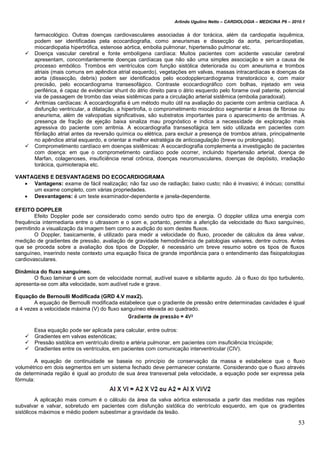 Arlindo Ugulino Netto – CARDIOLOGIA – MEDICINA P6 – 2010.1
53
farmacológico. Outras doenças cardiovasculares associadas à dor torácica, além da cardiopatia isquêmica,
podem ser identificadas pela ecocardiografia, como aneurismas e dissecção da aorta, pericardiopatias,
miocardiopatia hipertrófica, estenose aórtica, embolia pulmonar, hipertensão pulmonar etc.
 Doença vascular cerebral e fonte embolígena cardíaca: Muitos pacientes com acidente vascular cerebral
apresentam, concomitantemente doenças cardíacas que não são uma simples associação e sim a causa de
processo embólico. Trombos em ventrículos com função sistólica deteriorada ou com aneurisma e trombos
atriais (mais comuns em apêndice atrial esquerdo), vegetações em valvas, massas intracardíacas e doenças da
aorta (dissecção, debris) podem ser identificados pelo ecodopplercardiograma transtorácico e, com maior
precisão, pelo ecocardiograma transesofágico. Contraste ecocardiográfico com bolhas, injetado em veia
periférica, é capaz de evidenciar shunt do átrio direito para o átrio esquerdo pelo forame oval patente, potencial
via de passagem de trombo das veias sistêmicas para a circulação arterial sistêmica (embolia paradoxal).
 Arritmias cardíacas: A ecocardiografia é um método muito útil na avaliação do paciente com arritmia cardíaca. A
disfunção ventricular, a dilatação, a hipertrofia, o comprometimento miocárdico segmentar e áreas de fibrose ou
aneurisma, além de valvopatias significativas, são substratos importantes para o aparecimento de arritmias. A
presença de fração de ejeção baixa sinaliza mau prognóstico e indica a necessidade de exploração mais
agressiva do paciente com arritmia. A ecocardiografia transesofágica tem sido utilizada em pacientes com
fibrilação atrial antes da reversão química ou elétrica, para excluir a presença de trombos atriais, principalmente
no apêndice atrial esquerdo, e orientar a melhor estratégia de anticoagulação (breve ou prolongada).
 Comprometimento cardíaco em doenças sistêmicas: A ecocardiografia complementa a investigação de pacientes
com doença: em que o comprometimento cardíaco pode ocorrer, incluindo hipertensão arterial, doença de
Marfan, colagenoses, insuficiência renal crônica, doenças neuromusculares, doenças de depósito, irradiação
torácica, quimioterapia etc.
VANTAGENS E DESVANTAGENS DO ECOCARDIOGRAMA
 Vantagens: exame de fácil realização; não faz uso de radiação; baixo custo; não é invasivo; é inócuo; constitui
um exame completo, com várias propriedades.
 Desvantagens: é um teste examinador-dependente e janela-dependente.
EFEITO DOPPLER
Efeito Doppler pode ser considerado como sendo outro tipo de energia. O doppler utiliza uma energia com
frequência intermediaria entre o ultrassom e o som e, portanto, permite a aferição da velocidade do fluxo sanguíneo,
permitindo a visualização da imagem bem como a audição do som destes fluxos.
O Doppler, basicamente, é utilizado para medir a velocidade do fluxo, proceder de cálculos da área valvar,
medição de gradientes de pressão, avaliação de gravidade hemodinâmica de patologias valvares, dentre outros. Antes
que se proceda sobre a avaliação dos tipos de Doppler, é necessário um breve resumo sobre os tipos de fluxos
sanguíneo, inserindo neste contexto uma equação física de grande importância para o entendimento das fisiopatologias
cardiovasculares.
Dinâmica do fluxo sanguíneo.
O fluxo laminar é um som de velocidade normal, audível suave e sibilante agudo. Já o fluxo do tipo turbulento,
apresenta-se com alta velocidade, som audível rude e grave.
Equação de Bernoulli Modificada (GRD 4.V max2).
A equação de Bernoulli modificada estabelece que o gradiente de pressão entre determinadas cavidades é igual
a 4 vezes a velocidade máxima (V) do fluxo sanguíneo elevada ao quadrado.
Essa equação pode ser aplicada para calcular, entre outros:
 Gradientes em valvas estenóticas;
 Pressão sistólica em ventrículo direito e artéria pulmonar, em pacientes com insuficiência tricúspide;
 Gradientes entre os ventrículos, em pacientes com comunicação interventricular (CIV).
A equação de continuidade se baseia no princípio de conservação da massa e estabelece que o fluxo
volumétrico em dois segmentos em um sistema fechado deve permanecer constante. Considerando que o fluxo através
de determinada região é igual ao produto de sua área transversal pela velocidade, a equação pode ser expressa pela
fórmula:
A aplicação mais comum é o cálculo da área da valva aórtica estenosada a partir das medidas nas regiões
subvalvar e valvar, sobretudo em pacientes com disfunção sistólica do ventrículo esquerdo, em que os gradientes
sistólicos máximos e médio podem subestimar a gravidade da lesão.
 