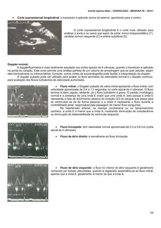 Arlindo Ugulino Netto – CARDIOLOGIA – MEDICINA P6 – 2010.1
58
 Corte supraesternal longitudinal: o transdutor é aplicado acima do esterno, apontando para o ombro.
O corte supraesternal longitudinal é o corte mais utilizado para
analisar a aorta e os vasos que saem da aorta: tronco braquiocefálico (T),
carótida comum esquerda (C) e artéria subclávia (S).
Doppler normal.
A dopplerfluximetria é mais facilmente estudada nos cortes apicais de 4 câmaras, quando o transdutor é aplicado
na ponta do coração. Este corte permite uma análise perfeita de um volume de amostragem que se quer estudar, sejam
eles transvalvares ou intracavitários. Contudo, outros cortes da ecocardiografia pode faciliar a interpretação do doppler.
O doppler pulsado pode ser utilizado para avaliar os fluxo laminares de velocidade normal e o doppler contínuo,
para avaliação dos fluxos turbulentos de velocidade aumentada.
 Fluxo mitral: o Doppler pulsado da valva mitral apresenta o fluxo mitral, com
velocidade aproximada de 0,4 a 1,3 segundos no corte apical de 4 câmaras. O fluxo
laminar é claro, agudo, sibilante; Já o fluxo turbulento é grave. O padrão morfológico
normal é a presença de uma onda E maior que uma onda A. Isso porque a onda E
representa a fase de enchimento passivo do coração (2/3 do sangue que passa para
os ventrículos se dá de forma passiva) e a onda A representa o fluxo durante a
contratilidade atrial, responsável pela passagem de menor fluxo sanguíneo.
Na hipertensão arterial, na doença coronariana ou no tamponamento
cardíaco, a onda E é menor que a onda A, mostrando diminuição da complacência
ou diminuição da distensibilidade do ventrículo esquerdo.
 Fluxo tricúspide: tem velocidade normal aproximada de 0.3 a 0.8 m/s (corte
apical de 4 câmaras).
 Fluxo de átrio direito: é semelhante ao fluxo tricúspide.
 Fluxo de átrio esquerdo: o fluxo no interior do átrio esquerdo é geralmente
composto por baixas velocidades, quando é registrado assemelha-se ao fluxo mitral;
apenas que a onda E, geralmente, é menor do que a onda A.
 