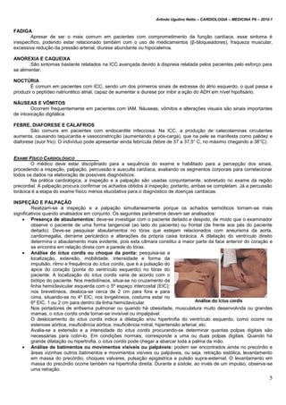Arlindo Ugulino Netto – CARDIOLOGIA – MEDICINA P6 – 2010.1
5
FADIGA
Apresar de ser o mais comum em pacientes com comprometimento da função cardíaca, esse sintoma é
inespecífico, podendo estar relacionado também com o uso de medicamentos (β-bloqueadores), fraqueza muscular,
excessiva redução da pressão arterial, diurese abundante ou hipocalemia.
ANOREXIA E CAQUEIXA
São sintomas bastante relatados na ICC avançada devido à dispneia relatada pelos pacientes pelo esforço para
se alimentar.
NOCTÚRIA
É comum em pacientes com ICC, sendo um dos primeiros sinais de estresse do átrio esquerdo, o qual passa a
produzir o peptídeo natriurético atrial, capaz de aumentar a diurese por inibir a ação do ADH em nível hipofisário.
NÁUSEAS E VÔMITOS
Ocorrem frequentemente em pacientes com IAM. Náuseas, vômitos e alterações visuais são sinais importantes
de intoxicação digitálica.
FEBRE, DIAFORESE E CALAFRIOS
São comuns em pacientes com endocardite infecciosa. Na ICC, a produção de catecolaminas circulantes
aumenta, causando taquicardia e vasoconstricção (aumentando a pós-carga), que na pele se manifesta como palidez e
diaforese (suor frio). O indivíduo pode apresentar ainda febrícula (febre de 37 a 37,5° C, no máximo chegando a 38°C).
EXAME FÍSICO CARDIOLÓGICO
O médico deve estar disciplinado para a sequência do exame e habilitado para a percepção dos sinais,
procedendo a inspeção, palpação, percussão e ausculta cardíaca, avaliando os segmentos corporais para correlacionar
todos os dados na elaboração de possíveis diagnósticos.
Na prática cardiológica, a inspeção e a palpação são usadas conjuntamente, sobretudo no exame da região
precordial. A palpação procura confirmar os achados obtidos à inspeção; portanto, ambas se completam. Já a percussão
torácica é a etapa do exame físico menos elucidativa para o diagnóstico de doenças cardíacas.
INSPEÇÃO E PALPAÇÃO
Realizam-se a inspeção e a palpação simultaneamente porque os achados semióticos tornam-se mais
significativos quando analisados em conjunto. Os seguintes parâmetros devem ser analisados:
 Presença de abaulamentos: deve-se investigar com o paciente deitado e despido, de modo que o examinador
observe o paciente de uma forma tangencial (ao lado do paciente) ou frontal (de frente aos pés do paciente
deitado). Deve-se pesquisar abaulamentos no tórax que estejam relacionados com aneurisma da aorta,
cardiomegalia, derrame pericárdico e alterações da própria caixa torácica. A dilatação do ventrículo direito
determina o abaulamento mais evidente, pois esta câmara constitui a maior parte da face anterior do coração e
se encontra em relação direta com a parede do tórax.
 Análise do ictus cordis ou choque da ponta: pesquisa-se a
localização, extensão, mobilidade, intensidade e forma da
impulsão, ritmo e frequência do ictus cordis, que é a pulsação do
ápice do coração (ponta do ventrículo esquerdo) no tórax do
paciente. A localização do ictus cordis varia de acordo com o
biótipo do paciente. Nos mediolíneos, situa-se no cruzamento da
linha hemiclavicular esquerda com o 5º espaço intercostal (EIC);
nos brevelíneos, desloca-se cerca de 2 cm para fora e para
cima, situando-se no 4º EIC; nos longelíneos, costuma estar no
6º EIC, 1 ou 2 cm para dentro da linha hemiclavicular.
Nos portadores de enfisema pulmonar ou quando há obesidade, musculatura muito desenvolvida ou grandes
mamas, o ictus cordis onde tornar-se invisível ou impalpável.
O deslocamento do ictus cordis indica a dilatação e/ou hipertrofia do ventrículo esquerdo, como ocorre na
estenose aórtica, insuficiência aórtica, insuficiência mitral, hipertensão arterial, etc.
Avalia-se a extensão e a intensidade do ictus cordis procurando-se determinar quantas polpas digitais são
necessárias para cobri-lo. Em condições normais, corresponde a uma ou duas polpas digitais. Quando há
grande dilatação ou hipertrofia, o ictus cordis pode chegar a abarcar toda a palma da mão.
 Análise de batimentos ou movimentos visíveis ou palpáveis: podem ser encontrados ainda no precórdio e
áreas vizinhas outros batimentos e movimentos visíveis ou palpáveis, ou seja, retração sistólica, levantamento
em massa do precórdio, choques valvares, pulsação epigástrica e pulsão supra-esternal. O levantamento em
massa do precórdio ocorre também na hipertrofia direita. Durante a sístole, ao invés de um impulso, observa-se
uma retração.
 