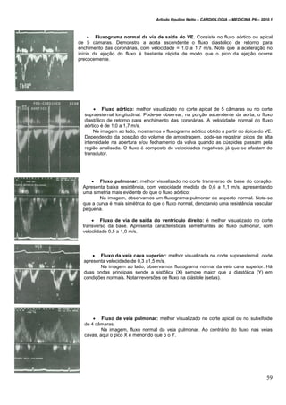 Arlindo Ugulino Netto – CARDIOLOGIA – MEDICINA P6 – 2010.1
59
 Fluxograma normal da via de saída do VE. Consiste no fluxo aórtico ou apical
de 5 câmaras. Demonstra a aorta ascendente o fluxo diastólico de retorno para
enchimento das coronárias, com velocidade = 1.0 a 1.7 m/s. Note que a aceleração no
início da ejeção do fluxo é bastante rápida de modo que o pico da ejeção ocorre
precocemente.
 Fluxo aórtico: melhor visualizado no corte apical de 5 câmaras ou no corte
supraesternal longitudinal. Pode-se observar, na porção ascendente da aorta, o fluxo
diastólico de retorno para enchimento das coronárias. A velocidade normal do fluxo
aórtico é de 1,0 a 1,7 m/s.
Na imagem ao lado, mostramos o fluxograma aórtico obtido a partir do ápice do VE.
Dependendo da posição do volume de amostragem, pode-se registrar picos de alta
intensidade na abertura e/ou fechamento da valva quando as cúspides passam pela
região analisada. O fluxo é composto de velocidades negativas, já que se afastam do
transdutor.
 Fluxo pulmonar: melhor visualizado no corte transverso de base do coração.
Apresenta baixa resistência, com velocidade medida de 0,6 a 1,1 m/s, apresentando
uma simetria mais evidente do que o fluxo aórtico.
Na imagem, observamos um fluxograma pulmonar de aspecto normal. Nota-se
que a curva é mais simétrica do que o fluxo normal, denotando uma resistência vascular
pequena.
 Fluxo de via de saída do ventrículo direito: é melhor visualizado no corte
transverso da base. Apresenta características semelhantes ao fluxo pulmonar, com
veloclidade 0,5 a 1,0 m/s.
 Fluxo da veia cava superior: melhor visualizada no corte supraesternal, onde
apresenta velocidade de 0,3 a1,5 m/s.
Na imagem ao lado, observamos fluxograma normal da veia cava superior. Há
duas ondas principais sendo a sistólica (X) sempre maior que a diastólica (Y) em
condições normais. Notar reversões de fluxo na diástole (setas).
 Fluxo de veia pulmonar: melhor visualizado no corte apical ou no subxifoide
de 4 câmaras.
Na imagem, fluxo normal da veia pulmonar. Ao contrário do fluxo nas veias
cavas, aqui o pico X é menor do que o o Y.
 
