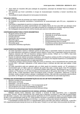 Arlindo Ugulino Netto – CARDIOLOGIA – MEDICINA P6 – 2010.1
61
 Após infarto do miocárdio (IM) para avaliação de prognóstico, prescrição de atividade física ou avaliação da
terapia em uso.
 Em pacientes que foram submetidos á cirurgia de revascularização miocárdica e tiveram recorrência dos
sintomas.
 Na avaliação do ajuste adequado de marca-passo de demanda.
Indicações relativas.
 No acompanhamento de pacientes com angina vasoespástica
 Na avaliação de pacientes submetidos a procedimento de revascularização após IM (p.ex., angioplastia ou
cirurgia)
 Para avaliar a capacidade do exercício na doença valvular não-crítica
 No acompanhamento de adultos assintomáticos com múltiplos fatores de risco para DAC que planejam iniciar
um programa de exercício vigoroso ou que estão envolvidos em ocupações que envolvem segurança pública.
 Na investigação de pacientes com arritmia induzida pelo exercício conhecida ou suspeita.
CONTRAINDICAÇÕES PARA O TESTE ERGOMÉTRICO
 IM agudo (menos de 48-72h)
 Arritmias descompensadas
 Embolia pulmonar
 Hipertensão não-controlada
 Miocardite aguda
 Estenose aórtica severa
 Pericardite aguda
 Desequilíbrio eletrolítico significativo
 Dissecção aórtica aguda
 Obstrução da via de saída incluindo
 Angina instável
 Miocardiopatia hipertrófica
 Doença de tronco de coronária esquerda
 Comprometimento físico ou mental
 Insuficiência cardíaca descompensada levando à
incapacidade de exercitar-se
CARACTERÍSTICAS PRINCIPAIS DOS TESTES ERGOMÉTRICOS
 Um teste ergométrico máximo é realizado quando se tenta atingir a capacidade máxima de exercício tolerada.
Um teste ergométrico submáximo é realizado quando objetivo é menor que a capacidade máxima de exercício.
Objetivos razoáveis são 70% da frequência cardíaca máxima prevista, 120bpm ou 5 a 6 METs. Esse teste
também é indicado para pacientes no período pós-IM inicial.
 Quando há estenose arterial coronariana significativa, uma frequência cardíaca de 85% da frequência cardíaca
máxima prevista para a idade do paciente é suficiente para produzir uma resposta isquêmica e é considerada um
frequência cardíaca adequada para um teste ergométrico.
 A frequência cardíaca máxima prevista (FCM) varia entre os indivíduos, mas é razoavelmente bem prevista pela
formula FCM = 220-idade. Calculando a FCM, pode-se forçar o indivíduo até este valor para realizar o teste
máximo.
 Um teste ergométrico pode ser realizado após um infarto agudo do miocárdio quando: um TE submáximo é
recomendado após um IAM e pode ser realizado até quatro dias após o evento agudo. Esse TE submáximo
deve ser seguido de um TE tardio (3 a 6 semanas) limitado pelos sintomas. Recomenda-se que os médicos
realizem um TE precoce (14 a 21 dias) limitado por sintomas após um IM quando não foi feito um TE submáximo
antes da alta. O teste ergométrico nessa circunstância ajuda a formular o prognóstico, determinar o nível de
atividade, avaliar a terapia medica e planejar a reabilitação cardíaca. Não está claro se pacientes assintomáticos
que sofrem um IM agudo com consequente revascularização se beneficiam de outro teste ergométrico.
FATORES QUE INTERFEREM NA INTERPRETAÇÃO DO ECG DE UM TESTE ERGOMÉTRICO
 Bloqueio completo de ramo esquerdo
 Marca-passo ventricular
 Depressão > 1mm de ST de base
 Hipertrofia ventricular esquerda com > 1mm de depressão de ST
 Uso de digoxina com ou sem anormalidades em repouso
 Síndromes de pré-excitação (síndrome de Wolf-Parkinson-White)
TESTE ERGOMÉTRICO NO DIAGNÓSTICO DE DOENÇA ARTERIAL CORONARIANA
Múltiplos estudos foram realizados para comparar a acurácia do teste ergométrico com a angiografia
coronariana. Contudo, critérios diferentes têm sido usados para a estenose coronariana, e essa falta de padronização
tem dificultado o assunto. Uma meta-análise bastante significativa de 24.074 pacientes relatou uma sensibilidade média
de 68% e uma especificidade média de 77%. Estes achados nos levam a conclusão que teste ergométrico negativo pode
não coincidir com a real situação patológica do indivíduo – e, portanto, a clínica deve sempre ser soberana.
A sensibilidade aumenta para 81% e a especificidade diminui para 66% para doença multivascular, e para 86 e
53% respectivamente para doença de tronco ou de três vasos. Portanto, é um bom teste, mas de acurácia não tão boa.
 