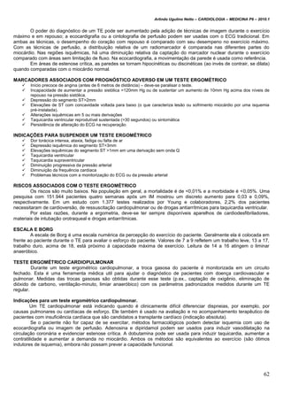 Arlindo Ugulino Netto – CARDIOLOGIA – MEDICINA P6 – 2010.1
62
O poder do diagnóstico de um TE pode ser aumentado pela adição de técnicas de imagem durante o exercício
máximo e em repouso; a ecocardigrafia ou a cintolografia de perfusão podem ser usadas com o ECG tradicional. Em
ambas as técnicas, o desempenho do coração com repouso é comparado com seu desempeno no exercício máximo.
Com as técnicas de perfusão, a distribuição relativa de um radiomarcador é comparada nas diferentes partes do
miocárdio. Nas regiões isquêmicas, há uma diminuição relativa da captação do marcador nuclear durante o exercício
comparado com áreas sem limitação de fluxo. Na ecocardiografia, a movimentação da parede é usada como referência.
Em áreas de estenose crítica, as paredes se tornam hipocinéticas ou discinéticas (ao invés de contrair, se dilata)
quando comparadas com o miocárdio normal.
MARCADORES ASSOCIADOS COM PROGNÓSTICO ADVERSO EM UM TESTE ERGOMÉTRICO
 Início precoce de angina (antes de 6 metros de distância) – deve-se paralisar o teste.
 Incapacidade de aumentar a pressão sistólica >120mm Hg ou de sustentar um aumento de 10mm Hg acima dos níveis de
repouso na pressão sistólica.
 Depressão do segmento ST>2mm
 Elevações de ST com concavidade voltada para baixo (o que caracteriza lesão ou sofrimento miocárdio por uma isquemia
pré-instalada).
 Alterações isquêmicas em 5 ou mais derivações
 Taquicardia ventricular reprodutível sustentada (>30 segundos) ou sintomática
 Persistência de alteração do ECG na recuperação
INDICAÇÕES PARA SUSPENDER UM TESTE ERGOMÉTRICO
 Dor torácica intensa, ataxia, fadiga ou falta de ar
 Depressão isquêmica do segmento ST>3mm
 Elevações isquêmicas do segmento ST >1mm em uma derivação sem onda Q
 Taquicardia ventricular
 Taquicardia supraventricular
 Diminuição progressiva da pressão arterial
 Diminuição da frequência cardíaca
 Problemas técnicos com a monitorização do ECG ou da pressão arterial
RISCOS ASSOCIADOS COM O TESTE ERGOMÉTRICO
Os riscos são muito baixos. Na população em geral, a mortalidade é de <0,01% e a morbidade é <0,05%. Uma
pesquisa com 151.944 pacientes quatro semanas após um IM mostrou um discreto aumento para 0,03 e 0,09%,
respectivamente. Em um estudo com 1.377 testes realizados por Young e colaboradores, 2,2% dos pacientes
necessitaram de cardioversão, de ressuscitação cardiopulmonar ou de drogas antiarrítmicas para taquicardia ventricular.
Por estas razões, durante a ergometria, deve-se ter sempre disponíveis aparelhos de cardiodesfibriladores,
materiais de intubação orotraqueal e drogas antiarrítmicas.
ESCALA E BORG
A escala de Borg é uma escala numérica da percepção do exercício do paciente. Geralmente ela é colocada em
frente ao paciente durante o TE para avaliar o esforço do paciente. Valores de 7 a 9 refletem um trabalho leve, 13 a 17,
trabalho duro, acima de 18, está próximo á capacidade máxima de exercício. Leitura de 14 a 16 atingem o liminar
anaeróbico.
TESTE ERGOMÉTRICO CARDIOPULMONAR
Durante um teste ergométrico cardiopulmonar, a troca gasosa do paciente é monitorizada em um circuito
fechado. Esta é uma ferramenta médica util para ajudar o diagnóstico de pacientes com doença cardiovascular e
pulmonar. Medidas das trocas gasosas são obtidas durante esse teste (p.ex., captação de oxigênio, eliminação de
dióxido de carbono, ventilação-minuto, limiar anaeróbico) com os parâmetros padronizados medidos durante um TE
regular.
Indicações para um teste ergométrico cardiopulmonar.
Um TE cardiopulmonar está indicando quando é clinicamente difícil diferenciar dispneias, por exemplo, por
causas pulmonares ou cardíacas de esforço. Ele também é usado na avaliação e no acompanhamento terapêutico de
pacientes com insuficiência cardíaca que são candidatos a transplante cardíaco (indicação absoluta).
Se o paciente não for capaz de se exercitar, métodos farmacológicos podem detectar isquemia com uso de
ecocardiografia ou imagem de perfusão. Adenosina e dipiridamol podem ser usados para induzir vasodilatação na
circulação coronária e evidenciar estenose crítica. A dobutamina pode ser usada para induzir taquicardia, aumentar a
contratilidade e aumentar a demanda no miocárdio. Ambos os métodos são equivalentes ao exercício (são ótimos
indutores de isquemia), embora não possam prever a capacidade funcional.
 