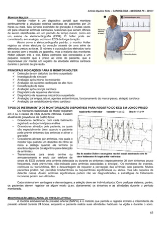 Arlindo Ugulino Netto – CARDIOLOGIA – MEDICINA P6 – 2010.1
63
MONITOR HOLTER
Monitor Holter é um dispositivo portátil que monitora
continuamente a atividade elétrica cardíaca de pacientes por 24
horas ou mais. Seu período estendido de gravação é muitas vezes
útil para observar arritmias cardíacas ocasionais que seriam difíceis
de serem identificadas em um período de tempo menor, como em
um exame de eletrocardiografia (ECG). O holter pode ser
considerado, em analogia, como um ECG de longa duração.
Assim como a eletrocardiografia padrão, o monitor Holter
registra os sinais elétricos do coração através de uma série de
eletrodos presos ao tórax. O número e a posição dos eletrodos varia
de acordo com o modelo do aparelho, mas a maioria dos monitores
Holter utilizam três a oito. Estes eletrodos são conectados a um
pequeno receptor que é preso ao cinto do paciente, que é
responsável por manter um registro da atividade elétrica cardíaca
durante o período de gravação.
PRINCIPAIS INDICAÇÕES PARA O MONITOR HOLTER
 Detecção de um distúrbio do ritmo suspeitado
 Investigação da síncope
 Avaliação após infarto do miocárdio
 Avaliação de paciente cardiopata de alto risco
 Estratificação de risco
 Avaliação após cirurgia cardíaca
 Diagnóstico de isquemia silenciosa
 Diagnóstico de isquemia miocárdica suspeitada
 Avaliação da terapia, isto é, agentes antiarrítmicos, funcionamento do marca-passo, ablação cardíaca
 Avaliação da variabilidade do ritmo cardíaco
TIPOS DE INSTRUMENTO DE MONITORIZAÇÃO DISPONÍVEIS PARA REGISTRO DO ECG EM LONGO PRAZO
Os monitores tradicionais de Holter registram
em 2 ou 3 canais de ECG durante 24horas. Existem
atualmente gravadores de quatro tipos:
• Gravadores contínuos, com cada batimento
registrado e disponível para análise
• Gravadores ativados pelo paciente, os quais
são especialmente úteis quando o paciente
pode prever sintomas das arritmias e ativar o
gravador
• Gravadores ativado por arritmias, nos quais o
monitor liga quando um distúrbio do ritmo se
inicia e desliga quando ele termina (a
acurácia depende do algoritmo para detecção
de arritmias)
• Transmissores para envio on-line ou
armazenamento e envio por telefone de
sinais do ECG durante uma arritmia detectada ou durante os sintomas (especialmente útil com sintomas pouco
frequentes, mais previsíveis; não-indicado para arritmias associadas a síncope). Os monitores de eventos,
contínuos ou transmitidos, têm a desvantagem de requerer a percepção das arritmias pelo paciente. Muitos
pacientes podem não perceber bradiarritmias ou taquiarritmias significativas ou sérias, mas são capazes de
detectar outras. Assim, arritmias significativas podem não ser diagnosticadas, e estratégias de tratamento
incorretas podem ser utilizadas.
Cada sistema tem vantagens e desvantagens; a seleção deve ser individualizada. Com qualquer sistema, porém,
os pacientes devem registrar de algum modo (p.ex; diariamente) os sintomas e as atividades durante o período
monitorado.
MONITORIZAÇÃO AMBULATORIAL DA PRESSÃO ARTERIAL
A medida ambulatorial da pressão arterial (MAPA) é o método que permite o registro indireto e intermitente da
pressão arterial durante 24 horas, enquanto o paciente realiza suas atividades habituais na vigília e durante o sono.
 
