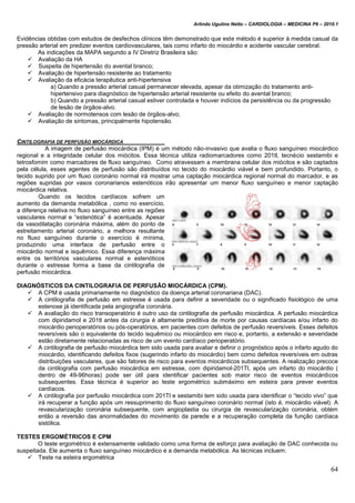 Arlindo Ugulino Netto – CARDIOLOGIA – MEDICINA P6 – 2010.1
64
Evidências obtidas com estudos de desfechos clínicos têm demonstrado que este método é superior à medida casual da
pressão arterial em predizer eventos cardiovasculares, tais como infarto do miocárdio e acidente vascular cerebral.
As indicações da MAPA segundo a IV Diretriz Brasileira são:
 Avaliação da HA
 Suspeita de hipertensão do avental branco;
 Avaliação de hipertensão resistente ao tratamento
 Avaliação da eficácia terapêutica anti-hipertensiva
a) Quando a pressão arterial casual permanecer elevada, apesar da otimização do tratamento anti-
hipertensivo para diagnóstico de hipertensão arterial resistente ou efeito do avental branco;
b) Quando a pressão arterial casual estiver controlada e houver indícios da persistência ou da progressão
de lesão de órgãos-alvo.
 Avaliação de normotensos com lesão de órgãos-alvo;
 Avaliação de sintomas, principalmente hipotensão.
CINTILOGRAFIA DE PERFUSÃO MIOCÁRDICA
A imagem de perfusão miocárdica (IPM) é um método não-invasivo que avalia o fluxo sanguíneo miocárdico
regional e a integridade celular dos miócitos. Essa técnica utiliza radiomarcadores como 201tl, tecnécio sestamibi e
tetrosfomim como marcadores de fluxo sanguíneo. Como atravessam a membrana celular dos miócitos e são captados
pela célula, esses agentes de perfusão são distribuídos no tecido do miocárdio viável e bem profundido. Portanto, o
tecido suprido por um fluxo coronário normal irá mostrar uma captação miocárdica regional normal do marcador, e as
regiões supridas por vasos coronarianos estenóticos irão apresentar um menor fluxo sanguíneo e menor captação
miocárdica relativa.
Quando os tecidos cardíacos sofrem um
aumento da demanda metabólica , como no exercício,
a diferença relativa no fluxo sanguíneo entre as regiões
vasculares normal e “estenótica” é acentuada. Apesar
da vasodilatação coronária máxima, além do ponto de
estreitamento arterial coronário, a melhora resultante
no fluxo sanguíneo durante o exercício é mínima,
produzindo uma interface de perfusão entre o
miocárdio normal e isquêmico. Essa diferença máxima
entre os territórios vasculares normal e estenóticos
durante o estresse forma a base da cintilografia de
perfusão miocárdica.
DIAGNÓSTICOS DA CINTILOGRAFIA DE PERFUSÃO MIOCÁRDICA (CPM).
 A CPM é usada primariamente no diagnóstico da doença arterial coronariana (DAC).
 A cintilografia de perfusão em estresse é usada para definir a severidade ou o significado fisiológico de uma
estenose já identificada pela angiografia coronária.
 A avaliação do risco transoperatório é outro uso da cintilografia de perfusão miocárdica. A perfusão miocárdica
com dipiridamol e 201tl antes da cirurgia é altamente preditiva de morte por causas cardíacas e/ou infarto do
miocárdio perioperatórios ou pós-operatórios, em pacientes com defeitos de perfusão reversíveis. Esses defeitos
reversíveis são o equivalente do tecido isquêmico ou miocárdico em risco e, portanto, a extensão e severidade
estão diretamente relacionadas as risco de um evento cardíaco perioperatório.
 A cintilografia de perfusão miocárdica tem sido usada para avaliar e definir o prognóstico após o infarto agudo do
miocárdio, identificando defeitos fixos (sugerindo infarto do miocárdio) bem como defeitos reversíveis em outras
distribuições vasculares, que são fatores de risco para eventos miocárdicos subsequentes. A realização precoce
da cintilografia com perfusão miocárdica em estresse, com dipiridamol-201Tl, após um infarto do miocárdio (
dentro de 49-96horas) pode ser útil para identificar pacientes sob maior risco de eventos miocárdicos
subsequentes. Essa técnica é superior ao teste ergométrico submáximo em esteira para prever eventos
cardíacos.
 A cintilografia por perfusão miocárdica com 201Tl e sestamibi tem sido usada para identificar o “tecido vivo” que
irá recuperar a função após um ressuprimento do fluxo sanguíneo coronário normal (isto é, miocárdio viável). A
revascularização coronária subsequente, com angioplastia ou cirurgia de revascularização coronária, obtém
então a reversão das anormalidades do movimento da parede e a recuperação completa da função cardíaca
sistólica.
TESTES ERGOMÉTRICOS E CPM
O teste ergométrico é extensamente validado como uma forma de esforço para avaliação de DAC conhecida ou
suspeitada. Ele aumenta o fluxo sanguíneo miocárdico e a demanda metabólica. As técnicas incluem:
 Teste na esteira ergométrica
 