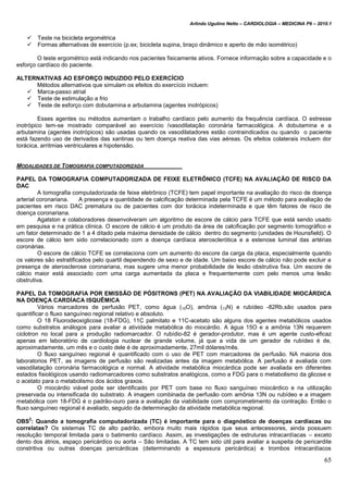 Arlindo Ugulino Netto – CARDIOLOGIA – MEDICINA P6 – 2010.1
65
 Teste na bicicleta ergométrica
 Formas alternativas de exercício (p.ex; bicicleta supina, braço dinâmico e aperto de mão isométrico)
O teste ergométrico está indicando nos pacientes fisicamente ativos. Fornece informação sobre a capacidade e o
esforço cardíaco do paciente.
ALTERNATIVAS AO ESFORÇO INDUZIDO PELO EXERCÍCIO
Métodos alternativos que simulam os efeitos do exercício incluem:
 Marca-passo atrial
 Teste de estimulação a frio
 Teste de esforço com dobutamina e arbutamina (agentes inotrópicos)
Esses agentes ou métodos aumentam o trabalho cardíaco pelo aumento da frequência cardíaca. O estresse
inotrópico tem-se mostrado comparável ao exercício /vasodilatação coronária farmacológica. A dobutamina e a
arbutamina (agentes inotrópicos) são usadas quando os vasodilatadores estão contraindicados ou quando o paciente
está fazendo uso de derivados das xantinas ou tem doença reativa das vias aéreas. Os efeitos colaterais incluem dor
torácica, arritmias ventriculares e hipotensão.
MODALIDADES DE TOMOGRAFIA COMPUTADORIZADA
PAPEL DA TOMOGRAFIA COMPUTADORIZADA DE FEIXE ELETRÔNICO (TCFE) NA AVALIAÇÃO DE RISCO DA
DAC
A tomografia computadorizada de feixe eletrônico (TCFE) tem papel importante na avaliação do risco de doença
arterial coronariana. A presença e quantidade de calcificação determinada pela TCFE é um método para avaliação de
pacientes em risco DAC prematura ou de pacientes com dor torácica indeterminada e que têm fatores de risco de
doença coronariana.
Agatston e colaboradores desenvolveram um algoritmo de escore de cálcio para TCFE que está sendo usado
em pesquisa e na prática clínica. O escore de cálcio é um produto da área de calcificação por segmento tomográfico e
um fator determinado de 1 a 4 ditado pela máxima densidade de cálcio dentro do segmento (unidades de Hounsfield). O
escore de cálcio tem sido correlacionado com a doença cardíaca aterosclerótica e a estenose luminal das artérias
coronárias.
O escore de cálcio TCFE se correlaciona com um aumento do escore da carga da placa, especialmente quando
os valores são estratificados pelo quartil dependendo de sexo e de idade. Um baixo escore de cálcio não pode excluir a
presença de aterosclerose coronariana, mas sugere uma menor probabilidade de lesão obstrutiva fixa. Um escore de
cálcio maior está associado com uma carga aumentada da placa e frequentemente com pelo menos uma lesão
obstrutiva.
PAPEL DA TOMOGRAFIA POR EMISSÃO DE PÓSITRONS (PET) NA AVALIAÇÃO DA VIABILIDADE MIOCÁRDICA
NA DOENÇA CARDÍACA ISQUÊMICA
Vários marcadores de perfusão PET, como água (15O), amônia (13N) e rubídeo -82Rb,são usados para
quantificar o fluxo sanguíneo regional relativo e absoluto.
O 18 Fluorodeoxiglicose (18-FDG), 11C palmitato e 11C-acetato são alguns dos agentes metabólicos usados
como substratos análogos para avaliar a atividade metabólica do miocárdio. A água 15O e a amônia 13N requerem
ciclotron no local para a produção radiomarcador. O rubídio-82 é gerador-produtor, mas é um agente custo-eficaz
apenas em laboratório de cardiologia nuclear de grande volume, já que a vida de um gerador de rubídeo é de,
aproximadamente, um mês e o custo dele é de aproximadamente, 27mil dólares/mês.
O fluxo sanguíneo regional é quantificado com o uso de PET com marcadores de perfusão. NA maioria dos
laboratorios PET, as imagens de perfusão são realizadas antes da imagem metabólica. A perfusão é avaliada com
vasodilatação coronária farmacológica e normal. A atividade metabólica miocárdica pode ser avaliada em diferentes
estados fisiológicos usando radiomarcadores como substratos analógicos, como a FDG para o metabolismo da glicose e
o acetato para o metabolismo dos ácidos graxos.
O miocárdio viável pode ser identificado por PET com base no fluxo sanguíneo miocárdico e na utilização
preservada ou intensificada do substrato. A imagem combinada de perfusão com amônia 13N ou rubídeo e a imagem
metabólica com 18-FDG é o padrão-ouro para a avaliação da viabilidade com comprometimento da contração. Então o
fluxo sanguíneo regional é avaliado, seguido da determinação da atividade metabólica regional.
OBS
2
: Quando a tomografia computadorizada (TC) é importante para o diagnóstico de doenças cardíacas ou
correlatas? Os sistemas TC de alto padrão, embora muito mais rápidos que seus antecessores, ainda possuem
resolução temporal limitada para o batimento cardíaco. Assim, as investigações de estruturas intracardíacas – exceto
dento dos átrios, espaço pericárdico ou aorta – São limitadas. A TC tem sido útil para avaliar a suspeita de pericardite
constritiva ou outras doenças pericárdicas (determinando a espessura pericárdica) e trombos intracardíacos
 