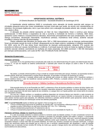 Arlindo Ugulino Netto – CARDIOLOGIA – MEDICINA P6 – 2010.1
67
MED RESUMOS 2013
NETTO, Arlindo Ugulino.
CARDIOLOGIA
HIPERTENSÃO ARTERIAL SISTÊMICA
(VI Diretriz Brasileira de Hipertensão – Sociedade Brasileira de Cardiologia 2010)
A hipertensão arterial sistêmica (HAS) é conceituada como elevação da tensão exercida pelo sangue na
circulação esquerda acima dos níveis considerados normais (nível este que oscila, de acordo com características do
indivíduo). Os principais órgãos-alvo, isto é, que mais sofrem com a elevação da pressão arterial, são: coração, cérebro,
rins, vasos e olhos.
A elevação da pressão arterial representa um fator de risco independente, linear e contínuo para doença
cardiovascular. A HAS diminui a expectativa de vida e aumenta a morbidade de homens e mulheres. Além disso,
apresenta custos médicos e socioeconômicos elevados, decorrentes principalmente das suas complicações, tais como:
doença coronariana, claudicação intermitente, insuficiência cardíaca, insuficiência renal crônica, acidente vascular
encefálico e doença vascular de extremidades.
Dados coletados pelo Ministério da Saúde entre 1981 e 1990 demonstraram que as doenças cardiovasculares
foram as principais causas de morte no Brasil, ultrapassando as de origem externa, neoplasias e moléstias respiratórias.
Em 2003, cerca de 27% dos óbitos foram decorrentes de doenças cardiovasculares, atingindo 37% quando são
excluídos os óbitos por causas mal definidas e a violência. A principal causa de morte em todas as regiões do Brasil é o
acidente vascular cerebral, acometendo as mulheres em maior proporção. Em 2005 ocorreram 1.180.184 internações
por doenças cardiovasculares, com custo de R$ 1.323.775.008,28 (Fonte: DATASUS).
DEFINIÇÕES ELEMENTARES
PRESSÃO ARTERIAL
A pressão (P) é uma grandeza física conceituada pela razão de uma determinada força (F) sobre uma determinada área (A).
A força “F”, no que diz respeito ao sistema cardiovascular, é aplicada pelo volume de sangue (V) sobre a área “A” dos vasos
sanguíneos.
Na prática, a pressão arterial equilibra a força contrátil do coração transmitida pelo sangue. Portanto, as expressões tensão e
pressão arterial, ainda que correspondam a noções físicas diferentes, se equivalem e tornaram-se sinônimos em clínica.
Em termos numéricos, a pressão arterial pode ser definida pelo produto do débito cardíaco (DC= frequência cardíaca x
volume sistólico) menos o valor da resistência vascular periférica (RP). Portanto, a pressão arterial, em termos de proporções, é
definida pela seguinte regra:
Esta equação deriva da Lei de Poiseuille (ver OBS
1
), e determina o fluxo de líquidos perfeitos no interior de tubos rígidos com
raio constante. A transposição da pressão arterial em equação matemática apresenta, naturalmente, inúmeras distorções, uma vez
que os vasos sanguíneos não são tubos rígidos de raio constante, e o sangue não é um líquido perfeito nem circula dentro do sistema
com velocidade constante.
Por sua vez, o débito cardíaco e a resistência periférica dependem de inúmeros fatores que intervêm a cada momento na
magnitude da pressão arterial; por isso, há variabilidade da pressão arterial em um mesmo indivíduo no transcorrer do tempo, tanto
para valores normais quanto para elevados. Em diferentes indivíduos a pressão arterial também pode apresentar valores diversos
constituindo variável contínua com distribuição normal nas distintas populações.
OBS
1
: A Lei de Poiseuille explica os fatores que regulam o fluxo ao longo de um tubo:
 O fluxo é diretamente proporcional ao gradiente de pressão (ΔP), que representa a diferença entre a
pressão na aorta (100mmHg) e na veia cava (≈0mmHg): ΔP = Pa – Pv = 100mmHg.
 O fluxo é diretamente proporcional a 4ª potencial do raio (r);
 O fluxo é inversamente proporcional ao comprimento do tubo (L) e a viscosidade do líquido ().
PRESSÃO ARTERIAL MÍNIMA OU DIASTÓLICA (PAD)
É o valor da pressão existente no sistema arterial no momento exato da diástole cardíaca. O valor considerado normal é de
80 mmHg. Quando os ventrículos estão cheios e iniciando o processo de contração (sístole) para ejetar o sangue, o componente
pressórico que predomina dentro dos vasos é a pressão diastólica (isto é, 80 mmHg). Então, para que o ventrículo esquerdo consiga
abrir a valva aórtica e ejetar o sangue para a circulação sistêmica (onde quem predomina, até então, é a pressão diastólica), é
necessário sobrepor e vencer este valor da pressão diastólica, de modo que, durante o processo de contração ventricular, o sangue
dentro dos ventrículos realiza uma pressão que se inicia do zero e aumenta, gradativamente, até ultrapassar o valor da pressão
diastólica (que no exemplo normal, constitui 80 mmHg; de modo que, quando o sangue dentro dos ventrículos chegam a 81 mmHg,
ocorre abertura da valva aórtica).
 
