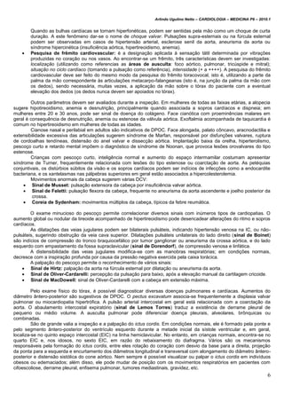 Arlindo Ugulino Netto – CARDIOLOGIA – MEDICINA P6 – 2010.1
6
Quando as bulhas cardíacas se tornam hiperfonéticas, podem ser sentidas pela mão como um choque de curta
duração. A este fenômeno dar-se o nome de choque valvar. Pulsações supra-esternais ou na fúrcula esternal
podem ser observadas em casos de hipertensão arterial, esclerose senil da aorta, aneurisma da aorta ou
síndrome hipercinética (insuficiência aórtica, hipertireoidismo, anemia).
 Pesquisa de frêmito cardiovascular: é a designação aplicada à sensação tátil determinada por vibrações
produzidas no coração ou nos vasos. Ao encontrar-se um frêmito, três características devem ser investigadas:
localização (utilizando como referencias as áreas de ausculta: foco aórtico, pulmonar, tricúspide e mitral);
situação no ciclo cardíaco (tomando a pulsação como referência), intensidade (+ a ++++). A pesquisa do frêmito
cardiovascular deve ser feito do mesmo modo da pesquisa do frêmito toracovocal, isto é, utilizando a parte da
palma da mão correspondente às articulações metacarpo-falangeanas (isto é, na junção da palma da mão com
os dedos), sendo necessária, muitas vezes, a aplicação da mão sobre o tórax do paciente com a eventual
elevação dos dedos (os dedos nunca devem ser apoiados no tórax).
Outros parâmetros devem ser avaliados durante a inspeção. Em mulheres de todas as faixas etárias, a alopecia
sugere hipotireoidismo, anemia e desnutrição, principalmente quando associada a sopros cardíacos e dispneia; em
mulheres entre 20 e 30 anos, pode ser sinal de doença do colágeno. Face cianótica com proeminências malares em
geral é consequência de desnutrição, anemia ou estenose da válvula aórtica. Exoftalmia acompanhada de taquicardia é
comum no hipertireoidismo em mulheres de todas as idades.
Cianose nasal e perilabial em adultos são indicativos de DPOC. Face alongada, palato côncavo, aracnodactilia e
extensibilidade excessiva das articulações sugerem síndrome de Marfan, responsável por disfunções valvares, ruptura
de cordoalhas tendíneas, distensão do anel valvar e dissecção aórtica. Implantação baixa da orelha, hiperterolismo,
pescoço curto e retardo mental impõem o diagnóstico de síndrome de Noonan, que provoca lesões orovalvares do tipo
estenose.
Crianças com pescoço curto, inteligência normal e aumento do espaço intermamilar costumam apresentar
síndrome de Turner, frequentemente relacionada com lesões do tipo estenose ou coarctação de aorta. As petéquias
conjuntivais, os distúrbios súbitos da visão e os sopros cardíacos podem ser indícios de infecções como a endocardite
bacteriana, e os xantelasmas nas pálpebras superiores em geral estão associados a hipercolesterolemia.
Movimentos anormais da cabeça sugerem várias DCV:
 Sinal de Musset: pulsação extensora da cabeça por insuficiência valvar aórtica.
 Sinal de Feletti: pulsação flexora da cabeça, frequente no aneurisma da aorta ascendente e joelho posterior da
crossa.
 Coreia de Sydenham: movimentos múltiplos da cabeça, típicos da febre reumática.
O exame minucioso do pescoço permite correlacionar diversos sinais com inúmeros tipos de cardiopatias. O
aumento global ou nodular da tireoide acompanhado de hipertireoidismo pode desencadear alterações do ritmo e sopros
cardíacos.
As dilatações das veias jugulares podem ser bilaterais pulsáteis, indicando hipertensão venosa na IC, ou não-
pulsáteis, sugerindo obstrução da veia cava superior. Dilatações pulsáteis unilaterais do lado direito (sinal de Boinet)
são indícios de compressão do tronco braquiocefálico por tumor ganglionar ou aneurisma da crossa aórtica, e do lado
esquerdo com empastamento da fossa supraclavicular (sinal de Dorendorf), de compressão venosa e linfática.
A distensibilidade das veias jugulares modifica-se com as manobras respiratórias; em condições normais,
decresce com a inspiração profunda por causa da pressão negativa exercida pela caixa torácica.
A palpação do pescoço permite o reconhecimento de vários sinais:
 Sinal de Hirtz: palpação da aorta na fúrcula esternal por dilatação ou aneurisma da aorta.
 Sinal de Oliver-Cardarelli: percepção da pulsação para baixo, após a elevação manual da cartilagem cricoide.
 Sinal de MacDowell: sinal de Oliver-Cardarelli com a cabeça em extensão máxima.
Pelo exame físico do tórax, é possível diagnosticar diversas doenças pulmonares e cardíacas. Aumentos do
diâmetro ântero-posterior são sugestivos de DPOC. O pectus excavatum associa-se frequentemente a displasia valvar
pulmonar ou miocardiopatia hipertrófica. A pulsão arterial intercostal em geral está relacionada com a coarctação da
aorta. O abaulamento intercostal expiratório (sinal de Lemos Torres) traduz a existência de derrame pleural de
pequeno ou médio volume. A ausculta pulmonar pode diferenciar doença pleurais, alveolares, brônquicas ou
combinadas.
São de grande valia a inspeção e a palpação do ictus cordis. Em condições normais, ele é formado pela ponte e
pelo segmento ântero-posterior do ventrículo esquerdo durante a metade inicial da sístole ventricular e, em geral,
localiza-se no quinto espaço intercostal (EIC) na linha hemiclavicular. No entanto, em crianças normais, encontra-se no
quarto EIC e, nos idosos, no sexto EIC, em razão do rebaixamento do diafragma. Vários são os mecanismos
responsáveis pela formação do ictus cordis, entre eles rotação do coração com desvio da base para a direita, projeção
da ponta para a esquerda e encurtamento dos diâmetros longitudinal e transversal com alongamento do diâmetro ântero-
posterior e distensão sistólica do cone aórtico. Nem sempre é possível visualizar ou palpar o ictus cordis em indivíduos
obesos ou edemaciados; além disso, ele pode mudar de posição com os movimentos respiratórios em pacientes com
cifoescoliose, derrame pleural, enfisema pulmonar, tumores mediastinais, gravidez, etc.
 