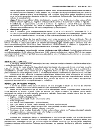Arlindo Ugulino Netto – CARDIOLOGIA – MEDICINA P6 – 2010.1
69
índices prognósticos importantes de hipertensão arterial, sendo a obesidade central um importante indicador de
risco cardiovascular aumentado. Estudos sugerem que obesidade central está mais fortemente associada com
os níveis de pressão arterial do que a adiposidade total. Indivíduos com nível de pressão arterial ótimo, que ao
correr do tempo apresentam obesidade central, têm maior incidência de hipertensão. A perda de peso acarreta
redução da pressão arterial.
 Álcool. O consumo elevado de bebidas alcoólicas como cerveja, vinho e destilados aumenta a pressão arterial.
O efeito varia com o gênero, e a magnitude está associada à quantidade de etanol e à frequência de ingestão.
 Sedentarismo. O sedentarismo aumenta a incidência de hipertensão arterial. Indivíduos sedentários
apresentam risco aproximado 30% maior de desenvolver hipertensão que os ativos. O exercício aeróbio
apresenta efeito hipotensor maior em indivíduos hipertensos que normotensos.
 Predisposição genética.
 Sexo. A prevalência global de hipertensão entre homens (26,6%; IC 95% 26,0-27,2%) e mulheres (26,1%; IC
95% 25,5-26,6%) insinua que sexo não é um fator de risco para hipertensão. Estimativas globais sugerem taxas
de hipertensão mais elevadas para homens até os 50 anos e para mulheres a partir da sexta década.
A presença de fatores de risco cardiovascular ocorre mais comumente na forma combinada. Além da
predisposição genética, fatores ambientais podem contribuir para uma agregação de fatores de risco cardiovascular em
famílias com estilo de vida pouco saudável. Em amostras da nossa população, a combinação de fatores de risco entre
indivíduos hipertensos parece variar com a idade, predominando a inatividade física, o sobrepeso, a hiperglicemia e a
dislipidemia. A obesidade aumenta a prevalência da associação de múltiplos fatores de risco.
OBS
3
: Taxas estimadas de conhecimento, controle e tratamento da HAS no Brasil. Estudo brasileiro revelou que,
em indivíduos adultos, 50,8% sabiam ser hipertensos, 40,5% estavam em tratamento e apenas 10,4% tinham pressão
arterial controlada (<140/90 mmHg). Idade avançada, obesidade e baixo nível educacional mostraram-se associados a
menores taxas de controle.
DIAGNÓSTICO E CLASSIFICAÇÃO
A medida da pressão arterial é o elemento-chave para o estabelecimento do diagnóstico da hipertensão arterial e
a avaliação da eficácia do tratamento.
Na maioria das vezes, a HAS é diagnosticada ao ser constatado valor pressórico elevado em consulta casual e,
habitualmente, não é acompanhada de sintomas, a não ser que haja complicações. Por isso, e considerando a
variabilidade da pressão arterial, ressalta-se que o diagnóstico da HA não deve se prender unicamente a valores
pressóricos casuais, sendo obrigatório analisar as circunstâncias clínicas e escolher a técnica de mensuração adequada.
Como qualquer área da clínica, o diagnóstico deve ser feito analisando os dados anamnésicos aos do exame
físico, incluindo o valor pressórico obtido com técnica precisa, confirmado pelo menos em dois momentos da ocasião. É
importante notar que medições após a ingestão de álcool ou café, por exemplo, ou sem o devido repouso podem
proporcionar superestimativas em relação aos valores verdadeiros.
MENSURAÇÃO DA PRESSÃO ARTERIAL
A medida da pressão arterial deve ser realizada em toda avaliação de saúde, por médicos das diferentes
especialidades e demais profissionais da área de saúde, todos devidamente treinados.
Alguns estudos têm mostrado que, na prática clínica, nem sempre a medida da pressão arterial é realizada de
forma adequada. No entanto, os erros podem ser evitados com preparo apropriado do paciente, uso de técnica
padronizada de medida da pressão arterial e equipamento calibrado. Os principais cuidados que se deve ter com o
paciente antes de medir a sua pressão arterial são:
 Explicar o procedimento ao paciente;
 Repouso de pelo menos 5 minutos em ambiente calmo;
 Evitar bexiga cheia;
 Não praticar exercícios físicos 60 a 90 minutos antes;
 Não ingerir bebidas alcoólicas, café ou alimentos e não fumar 30 minutos antes;
 Manter pernas descruzadas, pés apoiados no chão, dorso recostado na cadeira e relaxado;
 Remover roupas do braço no qual será colocado o manguito;
 Posicionar o braço na altura do coração (nível do ponto médio do esterno ou 4º espaço intercostal), apoiado,
com a palma da mão voltada para cima e o cotovelo ligeiramente fletido;
 Solicitar para que não fale durante a medida.
O método mais utilizado para medida da pressão arterial na prática clínica é o indireto, com técnica auscultatória
e esfigmomanômetro de coluna de mercúrio ou aneroide, ambos calibrados. Os aparelhos eletrônicos evitam erros
relacionados ao observador e podem ser empregados quando validados de acordo com recomendações específicas,
inclusive em estudos epidemiológicos. Todos os aparelhos devem ser testados e devidamente calibrados a cada seis
meses.
 