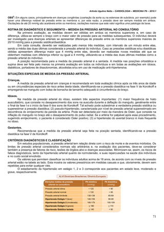 Arlindo Ugulino Netto – CARDIOLOGIA – MEDICINA P6 – 2010.1
71
OBS
5
: Em alguns casos, principalmente em doenças congênitas (coartação da aorta ou na estenose de subclávia, por exemplo) pode
haver uma diferença notável de pressão entre os membros e, por esta razão, a pressão deve ser sempre medida em ambos.
Oscilações de até 20 mmHg são aceitáveis entre os membros; oscilações maiores que este valor significa uma patologia de base.
ROTINA DE DIAGNÓSTICO E SEGUIMENTO – MEDIDA DA PRESSÃO ARTERIAL NO CONSULTÓRIO
Na primeira avaliação, as medidas devem ser obtidas em ambos os membros superiores e, em caso de
diferença, utiliza-se sempre o braço com o maior valor de pressão para as medidas subsequentes. O indivíduo deverá
ser investigado para doenças arteriais se apresentar diferenças de pressão entre os membros superiores maiores de
20/10 mmHg para a pressão sistólica/diastólica.
Em cada consulta, deverão ser realizadas pelo menos três medidas, com intervalo de um minuto entre elas,
sendo a média das duas últimas considerada a pressão arterial do indivíduo. Caso as pressões sistólicas e/ou diastólicas
obtidas apresentem diferença maior que 4 mmHg entre elas, deverão ser realizadas novas medidas até que se
obtenham medidas com diferença inferior ou igual a 4 mmHg, utilizando-se a média das duas últimas medidas como a
pressão arterial do indivíduo.
A posição recomendada para a medida da pressão arterial é a sentada. A medida nas posições ortostática e
supina deve ser feita pelo menos na primeira avaliação em todos os indivíduos e em todas as avaliações em idosos,
diabéticos, portadores de disautonomias, alcoolistas e/ou em uso de medicação anti-hipertensiva.
SITUAÇÕES ESPECIAIS DE MEDIDA DA PRESSÃO ARTERIAL
Crianças.
A medida da pressão arterial em crianças é recomendada em toda avaliação clínica após os três anos de idade
ou em circunstâncias especiais de risco antes desta idade, identificando-se a pressão diastólica na fase V de Korotkoff e
empregando-se manguito com bolsa de borracha de tamanho adequado à circunferência do braço.
Idosos.
Na medida da pressão arterial do idoso, existem três aspectos importantes: (1) maior frequência de hiato
auscultatório, que consiste no desaparecimento dos sons na ausculta durante a deflação do manguito, geralmente entre
o final da fase I e o início da fase II dos sons de Korotkoff. Tal achado pode subestimar a verdadeira pressão sistólica ou
superestimar a pressão diastólica; (2) pseudo-hipertensão, caracterizada por nível de pressão arterial superestimado em
decorrência do enrijecimento da parede da artéria. Pode ser detectada por meio da manobra de Osler, que consiste na
inflação do manguito no braço até o desaparecimento do pulso radial. Se a artéria for palpável após esse procedimento,
sugerindo enrijecimento, o paciente é considerado Osler positivo; (3) a hipertensão do avental branco é mais frequente
no idoso.
Gestantes.
Recomenda-se que a medida da pressão arterial seja feita na posição sentada, identificando-se a pressão
diastólica na fase V de Korotkoff.
CRITÉRIOS DIAGNÓSTICOS E CLASSIFICAÇÃO
Em estudos populacionais, a pressão arterial tem relação direta com o risco de morte e de eventos mórbidos. Os
limites de pressão arterial considerados normais são arbitrários e, na avaliação dos pacientes, deve-se considerar
também a presença de fatores de risco, lesões de órgãos-alvo e doenças associadas. Minimizam-se, assim, os riscos de
falsos diagnósticos, tanto da hipertensão arterial quanto da normotensão, e suas repercussões na saúde dos indivíduos
e no custo social envolvido.
Os valores que permitem classificar os indivíduos adultos acima de 18 anos, de acordo com os níveis de pressão
arterial estão na tabela ao lado. Esta mostra os valores pressóricos em medidas casuais e que, obviamente, devem sem
repetidas para evitar qualquer viés.
O estadiamento da hipertensão em estágio 1, 2 e 3 corresponde aos pacientes em estado leve, moderado e
grave, respectivamente.
 