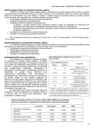 Arlindo Ugulino Netto – CARDIOLOGIA – MEDICINA P6 – 2010.1
74
MEDIDA AMBULATORIAL DA PRESSÃO ARTERIAL (MAPA)
A MAPA é o método que permite o registro indireto e intermitente da pressão arterial durante 24 horas, enquanto
o paciente realiza suas atividades habituais na vigília e durante o sono. Evidências obtidas com estudos de desfechos
clínicos têm demonstrado que este método é superior à medida casual da pressão arterial em predizer eventos
cardiovasculares, tais como infarto do miocárdio e acidente vascular cerebral.
As indicações da MAPA segundo a IV Diretriz Brasileira são:
 Suspeita de hipertensão do avental branco
 Avaliação da eficácia terapêutica anti-hipertensiva:
a) Quando a pressão arterial casual permanecer elevada, apesar da otimização do tratamento anti-
hipertensivo para diagnóstico de hipertensão arterial resistente ou efeito do avental branco;
b) Quando a pressão arterial casual estiver controlada e houver indícios da persistência ou da progressão
de lesão de órgãos-alvo.
 Avaliação de normotensos com lesão de órgãos-alvo;
 Avaliação de sintomas, principalmente hipotensão.
São consideradas anormais as médias de PA de 24 horas > 125 x 75 mmHg, vigília > 130 x 85 mmHg e sono >
110/70 mmHg.
MEDIDA RESIDENCIAL DA PRESSÃO ARTERIAL (MRPA)
As indicações da MRPA segundo a II Diretriz Brasileira de MRPA são praticamente as mesmas da MAPA, sendo
diferente por ser necessária a sua medição por cerca de 5 dias. São as suas indicações:
 Identificação e seguimento do hipertenso do avental branco;
 Identificação do efeito do avental branco;
 Identificação de hipertensão mascarada;
 Avaliação da terapêutica anti-hipertensiva.
RECOMENDAÇÕES PARA SEGUIMENTO
Novos algoritmos consideram a utilização da MAPA,
da automedida da pressão arterial (AMPA) e da MRPA
como ferramentas importantes na investigação de pacientes
com suspeita de hipertensão. Recomenda-se, sempre que
possível, a medida da pressão arterial fora do consultório
para esclarecimento diagnóstico, identificação da
hipertensão do avental branco e hipertensão mascarada. A
hipertensão do avental branco determina risco
cardiovascular intermediário entre normotensão e
hipertensão, porém mais próximo ao risco dos normotensos.
No entanto, apesar de não existirem evidências de
benefícios de intervenções nesse grupo de pacientes, eles
devem ser considerados no contexto do risco cardiovascular
global, devendo permanecer em seguimento clínico. Alguns
estudos mostram que a hipertensão mascarada determina
maior prevalência de lesões de órgão-alvo do que indivíduos
normotensos, mas outros, não.
Na dependência dos valores da pressão arterial de
consultório e do risco cardiovascular do indivíduo, define-se
o intervalo entre as visitas para seguimento, como
apresentado na tabela a seguir.
 