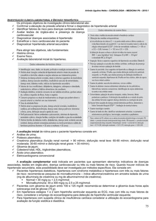 Arlindo Ugulino Netto – CARDIOLOGIA – MEDICINA P6 – 2010.1
75
INVESTIGAÇÃO CLÍNICO-LABORATORIAL E DECISÃO TERAPÊUTICA
Os principais objetivos da investigação clínico-laboratorial são:
 Confirmar a elevação da pressão arterial e firmar o diagnóstico de hipertensão arterial
 Identificar fatores de risco para doenças cardiovasculares
 Avaliar lesões de órgãos-alvo e presença de doença
cardiovascular
 Diagnosticar doenças associadas à hipertensão
 Estratificar o risco cardiovascular do paciente
 Diagnosticar hipertensão arterial secundária
Para atingir tais objetivos, são fundamentais:
 História clínica.
 Exame físico.
 Avaliação laboratorial inicial do hipertenso.
A avaliação inicial de rotina para o paciente hipertenso consiste em:
 Análise de urina;
 Potássio plasmático;
 Creatinina plasmática (função renal normal: > 90 ml/min; disfunção renal leve: 60-90 ml/min; disfunção renal
moderada: 30-60 ml/min e disfunção renal grave: < 30 ml/min).
 Glicemia de jejum;
 Colesterol total, HDL, triglicérides plasmáticos;
 Ácido úrico plasmático;
 Eletrocardiograma convencional
A avaliação complementar está indicada em pacientes que apresentam elementos indicativos de doenças
associadas, lesões em órgão-alvo, doença cardiovascular ou três ou mais fatores de risco. Quando houver indícios de
hipertensão secundária, esta possibilidade deve ser investigada por métodos específicos. Ela consiste em:
 Pacientes hipertensos diabéticos, hipertensos com síndrome metabólica e hipertensos com três ou mais fatores
de risco: recomenda-se pesquisa de microalbuminúria – índice albumina/creatinina em amostra isolada de urina
(mg de albumina/g de creatinina ou mg de albumina/mmol de creatinina).
 Normal < 30 mg/g ou < 2,5 mg/mmol;
 Microalbuminúria: 30 a 300 mg/g ou 2,5 a 25 mg/mmol.
 Pacientes com glicemia de jejum entre 100 e 125 mg/dl: recomenda-se determinar a glicemia duas horas após
sobrecarga oral de glicose (75 g);
 Em hipertensos estágios 1 e 2 sem hipertrofia ventricular esquerda ao ECG, mas com três ou mais fatores de
risco, considerar o emprego do ecocardiograma para detecção de hipertrofia ventricular esquerda;
 Para hipertensos com suspeita clínica de insuficiência cardíaca considerar a utilização do ecocardiograma para
avaliação da função sistólica e diastólica.
 