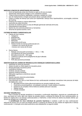 Arlindo Ugulino Netto – CARDIOLOGIA – MEDICINA P6 – 2010.1
76
INDÍCIOS CLÍNICOS DE HIPERTENSÃO SECUNDÁRIA
 Início da hipertensão antes dos 30 anos ou após os 50 anos de idade;
 Hipertensão arterial grave (estágio 3) e/ou resistente à terapia;
 Tríade do feocromocitoma: palpitações, sudorese e cefaleia em crises;
 Uso de medicamentos e drogas que possam elevar a pressão arterial
 Fácies ou biotipo de doença que cursa com hipertensão: doença renal, hipertireoidismo, acromegalia, síndrome
de Cushing;
 Presença de massas ou sopros abdominais;
 Assimetria de pulsos femorais;
 Aumento da creatinina sérica ou taxa de filtração glomerular estimada diminuída;
 Hipopotassemia espontânea;
 Exame de urina anormal (proteinúria ou hematúria);
 Sintomas de apneia durante o sono.
FATORES DE RISCO CARDIOVASCULAR
 Fatores de risco maiores
 Tabagismo
 Dislipidemias
 Diabetes melito
 Nefropatia
 Idade acima de 60 anos
 História familiar de doença cardiovascular em:
- mulheres com menos de 65 anos
- homens com menos de 55 anos
 Outros fatores
 Relação cintura/quadril aumentada (♂ > 85 e ♀ > 88).
 Circunferência da cintura aumentada
 Microalbuminúria (30 – 300 mg/g)
 Tolerância à glicose diminuída/glicemia de jejum alterada
 Hiperuricemia
 PCR ultra-sensível aumentada
IDENTIFICAÇÃO DE LESÕES DE ÓRGÃOS-ALVO E DOENÇAS CARDIOVASCULARES
 Hipertrofia do ventrículo esquerdo
 Angina do peito ou infarto agudo do miocárdio prévio
 Revascularização miocárdica prévia
 Insuficiência cardíaca
 Acidente vascular cerebral
 Isquemia cerebral transitória
 Alterações cognitivas ou demência vascular
 Nefropatia
 Doença vascular arterial de extremidades
 Retinopatia hipertensiva
 Para pacientes com três ou mais fatores de risco cardiovascular considerar marcadores mais precoces da lesão
de órgãos-alvo, como:
 Microalbuminúria (índice albumina/creatinina em amostra isolada de urina)
 Parâmetros ecocardiográficos: remodelação ventricular, função sistólica e diastólica
 Espessura do complexo íntima-média da carótida (ultra-som vascular)
 Rigidez arterial
 Função endotelial
DECISÃO TERAPÊUTICA
Para a tomada da decisão terapêutica é necessária a confirmação diagnóstica, seguindo-se a estratificação de
risco, que levará em conta, além dos valores de pressão arterial, a presença de fatores de risco cardiovasculares, as
lesões em órgãos-alvo e as doenças cardiovasculares e, finalmente, a meta mínima de valores da pressão arterial, que
deverá ser atingida com o tratamento.
A estratificação do risco individual do paciente hipertenso é avaliada a partir do risco cardiovascular
adicional de acordo com os níveis da pressão arterial e a presença de fatores de risco, lesões de órgãos-alvo e doença
cardiovascular. A interação entre estes parâmetros esta estabelecida na seguinte tabela:
 