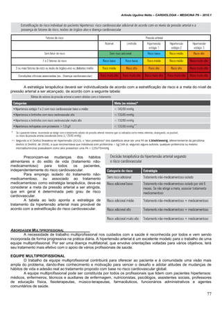 Arlindo Ugulino Netto – CARDIOLOGIA – MEDICINA P6 – 2010.1
77
A estratégia terapêutica deverá ser individualizada de acordo com a estratificação de risco e a meta do nível de
pressão arterial a ser alcançado, de acordo com a seguinte tabela:
Preconizam-se mudanças dos hábitos
alimentares e do estilo de vida (tratamento não-
medicamentoso) para todos os pacientes,
independentemente do risco cardiovascular.
Para emprego isolado do tratamento não-
medicamentoso, ou associado ao tratamento
medicamentoso como estratégia terapêutica, deve-se
considerar a meta da pressão arterial a ser atingida,
que em geral é determinada pelo grau de risco
cardiovascular.
A tabela ao lado aponta a estratégia de
tratamento da hipertensão arterial mais provável de
acordo com a estratificação do risco cardiovascular.
ABORDAGEM MULTIPROFISSIONAL
A necessidade de trabalho multiprofissional nos cuidados com a saúde é reconhecida por todos e vem sendo
incorporada de forma progressiva na prática diária. A hipertensão arterial é um excelente modelo para o trabalho de uma
equipe multiprofissional. Por ser uma doença multifatorial, que envolve orientações voltadas para vários objetivos, terá
seu tratamento mais efetivo com o apoio de vários profissionais de saúde.
EQUIPE MULTIPROFISSIONAL
O trabalho da equipe multiprofissional contribuirá para oferecer ao paciente e à comunidade uma visão mais
ampla do problema, dando-lhes conhecimento e motivação para vencer o desafio e adotar atitudes de mudanças de
hábitos de vida e adesão real ao tratamento proposto com base no risco cardiovascular global.
A equipe multiprofissional pode ser constituída por todos os profissionais que lidem com pacientes hipertensos:
médicos, enfermeiros, técnicos e auxiliares de enfermagem, nutricionistas, psicólogos, assistentes sociais, professores
de educação física, fisioterapeutas, músico-terapeutas, farmacêuticos, funcionários administrativos e agentes
comunitários de saúde.
 