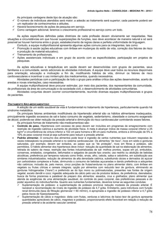 Arlindo Ugulino Netto – CARDIOLOGIA – MEDICINA P6 – 2010.1
78
As principais vantagens deste tipo de atuação são:
 O número de indivíduos atendidos será maior; a adesão ao tratamento será superior; cada paciente poderá ser
um replicador de conhecimentos e atitudes.
 Haverá favorecimento de ações de pesquisa em serviço.
 Como vantagem adicional, teremos o crescimento profissional no serviço como um todo.
As ações específicas definidas pelas diretrizes de cada profissão devem obviamente ser respeitadas. Nas
situações e circunstâncias em que houver superposições de funções, isso deve acontecer de maneira natural e só será
possível se houver harmonia entre o grupo, estabelecimento de regras claras e perfeita uniformidade de linguagem.
Contudo, a equipe multiprofissional apresenta algumas ações comuns para os integrantes, tais como:
 Promoção à saúde (ações educativas com ênfase em mudanças do estilo de vida, correção dos fatores de risco
e produção de material educativo).
 Treinamento de profissionais.
 Ações assistenciais individuais e em grupo de acordo com as especificidades; participação em projetos de
pesquisas.
As ações educativas e terapêuticas em saúde devem ser desenvolvidas com grupos de pacientes, seus
familiares e a comunidade, sendo adicionais às atividades individuais. A equipe deve usar todos os recursos disponíveis
para orientação, educação e motivação a fim de, modificando hábitos de vida, diminuir os fatores de risco
cardiovasculares e incentivar o uso ininterrupto dos medicamentos, quando necessários.
Atividades periódicas com a participação de todo o grupo para análise crítica das ações desenvolvidas, acerto de
arestas e novas orientações, caso necessárias.
A equipe multiprofissional deve procurar estimular, por meio dos pacientes, dos representantes da comunidade,
de profissionais da área de comunicação e da sociedade civil, o desenvolvimento de atividades comunitárias.
Atividades conjuntas devem ocorrer concomitantemente, reunindo diversas equipes multiprofissionais e grupos
de pacientes.
TRATAMENTO NÃO-MEDICAMENTOSO
A adoção de um estilo saudável de vida é fundamental no tratamento de hipertensos, particularmente quando há
síndrome metabólica.
Os principais fatores ambientais modificáveis da hipertensão arterial são os hábitos alimentares inadequados,
principalmente ingestão excessiva de sal e baixo consumo de vegetais, sedentarismo, obesidade e consumo exagerado
de álcool, podendo-se obter redução da pressão arterial e diminuição do risco cardiovascular controlando esses fatores.
As principais formas de tratamento não-medicamentoso são:
 Controle de peso. Hipertensos com excesso de peso devem ser incluídos em programas de emagrecimento com
restrição de ingestão calórica e aumento de atividade física. A meta é alcançar índice de massa corporal inferior a 25
kg/m² e circunferência da cintura inferior a 102 cm para homens e 88 cm para mulheres, embora a diminuição de 5% a
10% do peso corporal inicial já seja suficiente para reduzir a pressão arterial.
 Padrão alimentar. O consumo dos alimentos pode levar à ingestão de certos nutrientes que induzem respostas às
vezes indesejáveis na pressão arterial e no sistema cardiovascular. Os alimentos “de risco”, ricos em sódio e gorduras
saturadas, por exemplo, devem ser evitados, ao passo que os “de proteção”, ricos em fibras e potássio, são
permitidos. O hábito alimentar dos hipertensos deve incluir: redução da quantidade de sal na elaboração de alimentos;
retirada do saleiro da mesa; restrição das fontes industrializadas de sal: molhos prontos, sopas em pó, embutidos,
conservas, enlatados, congelados, defumados e salgados de pacote tipo snacks; uso restrito ou abolição de bebidas
alcoólicas; preferência por temperos naturais como limão, ervas, alho, cebola, salsa e cebolinha, em substituição aos
similares industrializados; redução de alimentos de alta densidade calórica, substituindo doces e derivados do açúcar
por carboidratos complexos e frutas, diminuindo o consumo de bebidas açucaradas e dando preferência a adoçantes
não calóricos; inclusão de, pelo menos, cinco porções de frutas/verduras no plano alimentar diário, com ênfase em
vegetais ou frutas cítricas e cereais integrais; opção por alimentos com reduzido teor de gordura, eliminando as
gorduras hidrogenadas (“trans”) e preferindo as do tipo mono ou poliinsaturadas, presentes nas fontes de origem
vegetal, exceto dendê e coco; ingestão adequada de cálcio pelo uso de produtos lácteos, de preferência, desnatados;
busca de forma prazerosa e palatável de preparo dos alimentos: assados, crus e grelhados; plano alimentar que
atenda às exigências de uma alimentação saudável, do controle do peso corporal, das preferências pessoais e do
poder aquisitivo do indivíduo/família. Quanto aos nutrientes fundamentais, devemos tomar as seguintes condutas:
 Suplementação de potássio: a suplementação de potássio promove redução modesta da pressão arterial. É
razoável a recomendação de níveis de ingestão de potássio de 4,7 g/dia. Entretanto, para indivíduos com função
renal diminuída (taxa de filtração glomerular < 60 ml/min), é apropriada a ingestão de potássio inferior a 4,7 g/dia
pelos riscos de hiperpotassemia.
 Suplementação de cálcio e magnésio: dieta com frutas, verduras e laticínios de baixo teor de gordura apresenta
quantidades apreciáveis de cálcio, magnésio e potássio, proporcionando efeito favorável em relação à redução da
pressão arterial e de acidente vascular cerebral.
 