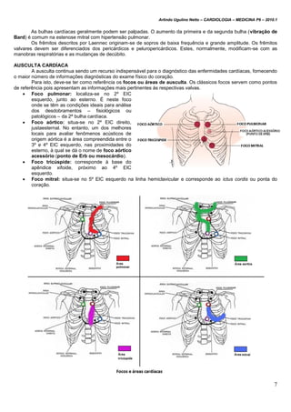 Arlindo Ugulino Netto – CARDIOLOGIA – MEDICINA P6 – 2010.1
7
As bulhas cardíacas geralmente podem ser palpadas. O aumento da primeira e da segunda bulha (vibração de
Bard) é comum na estenose mitral com hipertensão pulmonar.
Os frêmitos descritos por Laennec originam-se de sopros de baixa frequência e grande amplitude. Os frêmitos
valvares devem ser diferenciados dos pericárdicos e peluropericárdicos. Estes, normalmente, modificam-se com as
manobras respiratórias e as mudanças de decúbito.
AUSCULTA CARDÍACA
A ausculta continua sendo um recurso indispensável para o diagnóstico das enfermidades cardíacas, fornecendo
o maior número de informações diagnósticas do exame físico do coração.
Para isto, deve-se ter como referência os focos ou áreas de ausculta. Os clássicos focos servem como pontos
de referência pois apresentam as informações mais pertinentes às respectivas valvas.
 Foco pulmonar: localiza-se no 2º EIC
esquerdo, junto ao esterno. É neste foco
onde se têm as condições ideais para análise
dos desdobramentos – fisiológicos ou
patológicos – da 2ª bulha cardíaca.
 Foco aórtico: situa-se no 2º EIC direito,
justaesternal. No entanto, um dos melhores
locais para avaliar fenômenos acústicos de
origem aórtica é a área compreendida entre o
3º e 4º EIC esquerdo, nas proximidades do
esterno, à qual se dá o nome de foco aórtico
acessório (ponto de Erb ou mesocárdio).
 Foco tricúspide: corresponde à base do
apêndice xifoide, próximo ao 4º EIC
esquerdo.
 Foco mitral: situa-se no 5º EIC esquerdo na linha hemiclavicular e corresponde ao ictus cordis ou ponta do
coração.
 