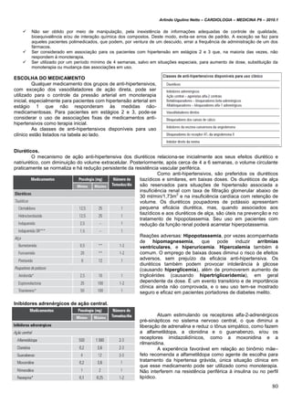 Arlindo Ugulino Netto – CARDIOLOGIA – MEDICINA P6 – 2010.1
80
 Não ser obtido por meio de manipulação, pela inexistência de informações adequadas de controle de qualidade,
bioequivalência e/ou de interação química dos compostos. Deste modo, evita-se erros de padrão. A exceção se faz para
aqueles pacientes polimedicados, que podem, por ventura de um descuido, errar a frequência de administração de um dos
fármacos.
 Ser considerado em associação para os pacientes com hipertensão em estágios 2 e 3 que, na maioria das vezes, não
respondem à monoterapia.
 Ser utilizado por um período mínimo de 4 semanas, salvo em situações especiais, para aumento de dose, substituição da
monoterapia ou mudança das associações em uso.
ESCOLHA DO MEDICAMENTO
Qualquer medicamento dos grupos de anti-hipertensivos,
com exceção dos vasodilatadores de ação direta, pode ser
utilizado para o controle da pressão arterial em monoterapia
inicial, especialmente para pacientes com hipertensão arterial em
estágio 1 que não responderam às medidas não-
medicamentosas. Para pacientes em estágios 2 e 3, pode-se
considerar o uso de associações fixas de medicamentos anti-
hipertensivos como terapia inicial.
As classes de anti-hipertensivos disponíveis para uso
clínico estão listados na tabela ao lado.
Diuréticos.
O mecanismo de ação anti-hipertensiva dos diuréticos relaciona-se inicialmente aos seus efeitos diurético e
natriurético, com diminuição do volume extracelular. Posteriormente, após cerca de 4 a 6 semanas, o volume circulante
praticamente se normaliza e há redução persistente da resistência vascular periférica.
Como anti-hipertensivos, são preferidos os diuréticos
tiazídicos e similares, em baixas doses. Os diuréticos de alça
são reservados para situações de hipertensão associada a
insuficiência renal com taxa de filtração glomerular abaixo de
30 ml/min/1,73m
2
e na insuficiência cardíaca com retenção de
volume. Os diuréticos poupadores de potássio apresentam
pequena eficácia diurética, mas, quando associados aos
tiazídicos e aos diuréticos de alça, são úteis na prevenção e no
tratamento de hipopotassemia. Seu uso em pacientes com
redução da função renal poderá acarretar hiperpotassemia.
Reações adversas: Hipopotassemia, por vezes acompanhada
de hipomagnesemia, que pode induzir arritmias
ventriculares, e hiperuricemia. Hipercalemia também é
comum. O emprego de baixas doses diminui o risco de efeitos
adversos, sem prejuízo da eficácia anti-hipertensiva. Os
diuréticos também podem provocar intolerância à glicose
(causando hiperglicemia), além de promoverem aumento de
triglicérides (causando hipertrigliceridemia), em geral
dependente da dose. É um evento transitório e de importância
clínica ainda não comprovada, e o seu uso tem-se mostrado
seguro e eficaz em pacientes portadores de diabetes melito.
Inibidores adrenérgicos de ação central.
Atuam estimulando os receptores alfa-2-adrenérgicos
pré-sinápticos no sistema nervoso central, o que diminui a
liberação de adrenalina e reduz o tônus simpático, como fazem
a alfametildopa, a clonidina e o guanabenzo, e/ou os
receptores imidazolidínicos, como a moxonidina e a
rilmenidina.
A experiência favorável em relação ao binômio mãe–
feto recomenda a alfametildopa como agente de escolha para
tratamento da hipertensa grávida, única situação clínica em
que esse medicamento pode ser utilizado como monoterapia.
Não interferem na resistência periférica à insulina ou no perfil
lipídico.
 