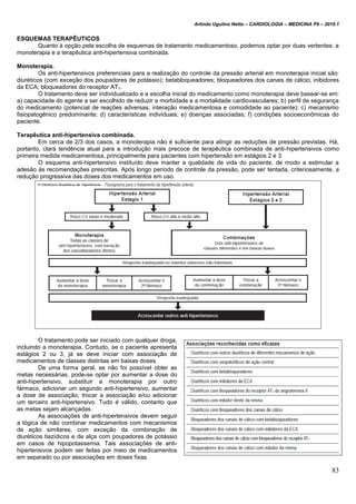 Arlindo Ugulino Netto – CARDIOLOGIA – MEDICINA P6 – 2010.1
83
ESQUEMAS TERAPÊUTICOS
Quanto à opção pela escolha de esquemas de tratamento medicamentoso, podemos optar por duas vertentes: a
monoterapia e a terapêutica anti-hipertensiva combinada.
Monoterapia.
Os anti-hipertensivos preferenciais para a realização do controle da pressão arterial em monoterapia inicial são:
diuréticos (com exceção dos poupadores de potássio); betabloqueadores; bloqueadores dos canais de cálcio; inibidores
da ECA; bloqueadores do receptor AT1.
O tratamento deve ser individualizado e a escolha inicial do medicamento como monoterapia deve basear-se em:
a) capacidade do agente a ser escolhido de reduzir a morbidade e a mortalidade cardiovasculares; b) perfil de segurança
do medicamento (potencial de reações adversas, interação medicamentosa e comodidade ao paciente); c) mecanismo
fisiopatogênico predominante; d) características individuais; e) doenças associadas; f) condições socioeconômicas do
paciente.
Terapêutica anti-hipertensiva combinada.
Em cerca de 2/3 dos casos, a monoterapia não é suficiente para atingir as reduções de pressão previstas. Há,
portanto, clara tendência atual para a introdução mais precoce de terapêutica combinada de anti-hipertensivos como
primeira medida medicamentosa, principalmente para pacientes com hipertensão em estágios 2 e 3
O esquema anti-hipertensivo instituído deve manter a qualidade de vida do paciente, de modo a estimular a
adesão às recomendações prescritas. Após longo período de controle da pressão, pode ser tentada, criteriosamente, a
redução progressiva das doses dos medicamentos em uso.
O tratamento pode ser iniciado com qualquer droga,
incluindo a monoterapia. Contudo, se o paciente apresenta
estágios 2 ou 3, já se deve iniciar com associação de
medicamentos de classes distintas em baixas doses.
De uma forma geral, se não foi possível obter as
metas necessárias, pode-se optar por aumentar a dose do
anti-hipertensivo, substituir a monoterapia por outro
fármaco, adicionar um segundo anti-hipertensivo, aumentar
a dose de associação, trocar a associação e/ou adicionar
um terceiro anti-hipertensivo. Tudo é válido, contanto que
as metas sejam alcançadas.
As associações de anti-hipertensivos devem seguir
a lógica de não combinar medicamentos com mecanismos
de ação similares, com exceção da combinação de
diuréticos tiazídicos e de alça com poupadores de potássio
em casos de hipopotassemia. Tais associações de anti-
hipertensivos podem ser feitas por meio de medicamentos
em separado ou por associações em doses fixas.
 