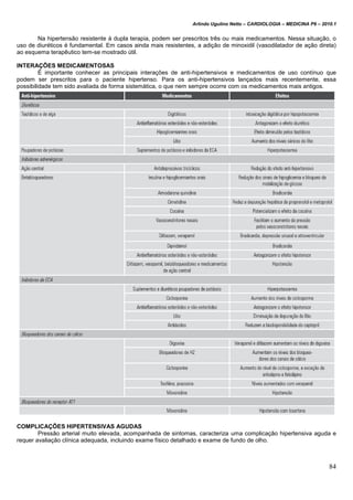 Arlindo Ugulino Netto – CARDIOLOGIA – MEDICINA P6 – 2010.1
84
Na hipertensão resistente à dupla terapia, podem ser prescritos três ou mais medicamentos. Nessa situação, o
uso de diuréticos é fundamental. Em casos ainda mais resistentes, a adição de minoxidil (vasodilatador de ação direta)
ao esquema terapêutico tem-se mostrado útil.
INTERAÇÕES MEDICAMENTOSAS
É importante conhecer as principais interações de anti-hipertensivos e medicamentos de uso contínuo que
podem ser prescritos para o paciente hipertenso. Para os anti-hipertensivos lançados mais recentemente, essa
possibilidade tem sido avaliada de forma sistemática, o que nem sempre ocorre com os medicamentos mais antigos.
COMPLICAÇÕES HIPERTENSIVAS AGUDAS
Pressão arterial muito elevada, acompanhada de sintomas, caracteriza uma complicação hipertensiva aguda e
requer avaliação clínica adequada, incluindo exame físico detalhado e exame de fundo de olho.
 