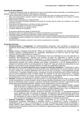 Arlindo Ugulino Netto – CARDIOLOGIA – MEDICINA P6 – 2010.1
86
ADESÃO AO TRATAMENTO
A adesão ao tratamento pode ser definida como o grau de coincidência entre a prescrição e o comportamento do
paciente. Vários são os determinantes da não-adesão ao tratamento:
 Falta de conhecimento do paciente sobre a doença ou de motivação para tratar uma doença assintomática e crônica.
 Baixo nível socioeconômico, aspectos culturais e crenças erradas adquiridas em experiências com a doença no contexto
familiar e baixa autoestima.
 Relacionamento inadequado com a equipe de saúde.
 Tempo de atendimento prolongado, dificuldade na marcação de consultas, falta de contato com os faltosos e com aqueles
que deixam o serviço.
 Custo elevado dos medicamentos e ocorrência de efeitos indesejáveis
 Interferência na qualidade de vida após o início do tratamento.
 Tratamento longo (não há cura, apenas controle)
 Os regimes dietéticos são complicados.
As principais sugestões para adesão ao tratamento são:
 Educação em saúde, com especial enfoque nos conceitos de hipertensão e suas características.
 Orientações sobre os benefícios dos tratamentos, incluindo mudanças de estilo de vida.
 Informações detalhadas e compreensíveis pelos pacientes sobre os eventuais efeitos adversos dos medicamentos prescritos
e necessidades de ajustes posológicos com o passar do tempo. Cuidados e atenções particularizadas de conformidade com
as necessidades
 Atendimento médico facilitado, sobretudo no que se refere ao agendamento de consultas.
SITUAÇÕES ESPECIAIS
 Afrodescendentes e miscigenados. Os afrodescendentes apresentam maior prevalência e gravidade da
hipertensão relacionadas a fatores étnicos e/ou socioeconômicos. Além disso, respondem pior aos inibidores de
ECA.
 Idosos. Estudos controlados demonstraram melhora da morbidade e da mortalidade com diferentes agentes:
diuréticos tiazídicos, betabloqueadores em combinação, bloqueadores de canais de cálcio de ação longa,
inibidores da ECA e bloqueadores do receptor AT1.
 Crianças e adolescente. O emprego de anti-hipertensivos deve ser considerado nos que não respondem ao
tratamento não-medicamentoso, naqueles com evidência de lesão em órgãos-alvo ou fatores de risco
conhecidos, como diabetes, tabagismo e dislipidemia, e na hipertensão sintomática ou hipertensão secundária.
Não há estudos em longo prazo sobre o uso de anti-hipertensivos na infância ou na adolescência. A escolha dos
medicamentos obedece aos critérios utilizados para adultos. Aconselha-se o uso de betabloqueadores. A
utilização de inibidores da ECA ou de bloqueadores do receptor AT1 deve ser evitada em adolescentes do sexo
feminino, exceto quando houver indicação absoluta, em razão da possibilidade de gravidez.
 Mulheres em uso de anticoncepcionais orais e terapia de reposição estrogênica. A hipertensão é duas a
três vezes mais comum em usuárias de anticoncepcionais orais, especialmente entre as que possuem mais de
35 anos e obesas. Em mulheres hipertensas com mais de 35 anos e fumantes, o anticoncepcional oral está
contraindicado. A reposição estrogênica após a menopausa não está contraindicada para mulheres hipertensas,
pois tem pouca interferência sobre a pressão arterial. Em mulheres de alto risco cardiovascular, a reposição
hormonal é contraindicada. Em resumo, para mulheres hipertensas, é aconselhável optar por outros métodos
anticoncepcionais e, por via das dúvidas, substituir a terapia de reposição estrogênica.
 Gravidez. Considera-se hipertensão na gravidez quando o nível da pressão arterial for maior ou igual a 140/90
mmHg, principalmente no terceiro trimestre, sendo a pressão diastólica identificada na fase V de Korotkoff. Duas
formas de hipertensão podem complicar a gravidez: hipertensão preexistente (crônica) e hipertensão induzida
pela gravidez (pré-eclâmpsia/eclâmpsia), podendo ocorrer isoladamente ou de forma associada.
o Hipertensão arterial crônica em gestantes: Corresponde a hipertensão de qualquer etiologia, presente
antes da gravidez ou diagnosticada até a 20ª semana da gestação. A Alfametildopa é a droga preferida
por ser a mais bem estudada e não haver evidência de efeitos deletérios para o feto. Os inibidores da
ECA e os bloqueadores do receptor AT1 são contraindicados durante a gravidez.
o Pré-eclâmpsia/eclâmpsia (doença hipertensiva específica da gravidez): A pré-eclampsia/eclampsia
ocorre geralmente após 20 semanas de gestação. Caracteriza-se pelo desenvolvimento gradual de
hipertensão e proteinúria. A interrupção da gestação é o tratamento definitivo na pré-eclâmpsia e deve
ser considerado em todos os casos com maturidade pulmonar fetal assegurada. A hipertensão arterial
grave (na forma de emergência) é frequentemente tratada com Hidralazina endovenosa.
 Síndrome metabólica e obesidade. É a condição representada por um conjunto de fatores de risco
cardiovascular usualmente relacionados à obesidade central e à resistência à insulina, aumentando a
mortalidade geral em 1,5 vez e a cardiovascular em 2,5 vezes. No tratamento medicamentoso da obesidade, o
Orlistat melhora o perfil metabólico e não interfere na pressão arterial. A Sibutramina, embora possa elevar a
pressão arterial e a frequência cardíaca, tem-se mostrado um agente seguro para o tratamento da obesidade em
hipertensos tratados.
 