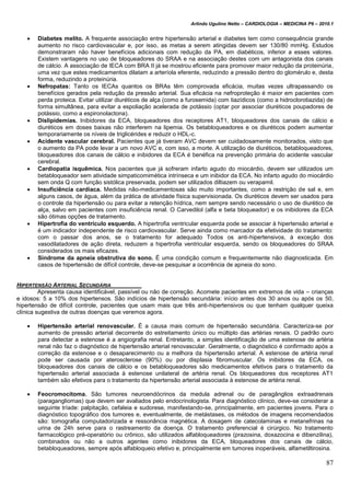 Arlindo Ugulino Netto – CARDIOLOGIA – MEDICINA P6 – 2010.1
87
 Diabetes melito. A frequente associação entre hipertensão arterial e diabetes tem como consequência grande
aumento no risco cardiovascular e, por isso, as metas a serem atingidas devem ser 130/80 mmHg. Estudos
demonstraram não haver benefícios adicionais com redução da PA, em diabéticos, inferior a esses valores.
Existem vantagens no uso de bloqueadores do SRAA e na associação destes com um antagonista dos canais
de cálcio. A associação de IECA com BRA II já se mostrou eficiente para promover maior redução da proteinúria,
uma vez que estes medicamentos dilatam a arteríola eferente, reduzindo a pressão dentro do glomérulo e, desta
forma, reduzindo a proteinúria.
 Nefropatas: Tanto os IECAs quantos os BRAs têm comprovada eficácia, muitas vezes ultrapassando os
benefícios gerados pela redução da pressão arterial. Sua eficácia na nefroproteção é maior em pacientes com
perda proteica. Evitar utilizar diuréticos de alça (como a furosemida) com tiazídicos (como a hidroclorotiazida) de
forma simultânea, para evitar a espoliação acelerada de potássio (optar por associar diuréticos poupadores de
potássio, como a espironolactona).
 Dislipidemias. Inibidores da ECA, bloqueadores dos receptores AT1, bloqueadores dos canais de cálcio e
diuréticos em doses baixas não interferem na lipemia. Os betabloqueadores e os diuréticos podem aumentar
temporariamente os níveis de triglicérides e reduzir o HDL-c.
 Acidente vascular cerebral. Pacientes que já tiveram AVC devem ser cuidadosamente monitorados, visto que
o aumento da PA pode levar a um novo AVC e, com isso, a morte. A utilização de diuréticos, betabloqueadores,
bloqueadores dos canais de cálcio e inibidores da ECA é benéfica na prevenção primária do acidente vascular
cerebral.
 Cardiopatia isquêmica. Nos pacientes que já sofreram infarto agudo do miocárdio, devem ser utilizados um
betabloqueador sem atividade simpaticomimética intrínseca e um inibidor da ECA. No infarto agudo do miocárdio
sem onda Q com função sistólica preservada, podem ser utilizados diltiazem ou verapamil.
 Insuficiência cardíaca. Medidas não-medicamentosas são muito importantes, como a restrição de sal e, em
alguns casos, de água, além da prática de atividade física supervisionada. Os diuréticos devem ser usados para
o controle da hipertensão ou para evitar a retenção hídrica, nem sempre sendo necessário o uso de diurético de
alça, salvo em pacientes com insuficiência renal. O Carvedilol (alfa e beta bloqueador) e os inibidores da ECA
são ótimas opções de tratamento.
 Hipertrofia do ventrículo esquerdo. A hipertrofia ventricular esquerda pode se associar à hipertensão arterial e
é um indicador independente de risco cardiovascular. Serve ainda como marcador da efetividade do tratamento:
com o passar dos anos, se o tratamento for adequado Todos os anti-hipertensivos, à exceção dos
vasodilatadores de ação direta, reduzem a hipertrofia ventricular esquerda, sendo os bloqueadores do SRAA
considerados os mais eficazes.
 Síndrome da apneia obstrutiva do sono. É uma condição comum e frequentemente não diagnosticada. Em
casos de hipertensão de difícil controle, deve-se pesquisar a ocorrência de apneia do sono.
HIPERTENSÃO ARTERIAL SECUNDÁRIA
Apresenta causa identificável, passível ou não de correção. Acomete pacientes em extremos de vida – crianças
e idosos: 5 a 10% dos hipertensos. São indícios de hipertensão secundária: início antes dos 30 anos ou após os 50,
hipertensão de difícil controle, pacientes que usam mais que três anti-hipertensivos ou que tenham qualquer queixa
clínica sugestiva de outras doenças que veremos agora.
 Hipertensão arterial renovascular. É a causa mais comum de hipertensão secundária. Caracteriza-se por
aumento de pressão arterial decorrente do estreitamento único ou múltiplo das artérias renais. O padrão ouro
para detectar a estenose é a angiografia renal. Entretanto, a simples identificação de uma estenose de artéria
renal não faz o diagnóstico de hipertensão arterial renovascular. Geralmente, o diagnóstico é confirmado após a
correção da estenose e o desaparecimento ou a melhora da hipertensão arterial. A estenose de artéria renal
pode ser causada por aterosclerose (90%) ou por displasia fibromuscular. Os inibidores da ECA, os
bloqueadores dos canais de cálcio e os betabloqueadores são medicamentos efetivos para o tratamento da
hipertensão arterial associada à estenose unilateral de artéria renal. Os bloqueadores dos receptores AT1
também são efetivos para o tratamento da hipertensão arterial associada à estenose de artéria renal.
 Feocromocitoma. São tumores neuroendócrinos da medula adrenal ou de paragânglios extraadrenais
(paragangliomas) que devem ser avaliados pelo endocrinologista. Para diagnóstico clínico, deve-se considerar a
seguinte tríade: palpitação, cefaleia e sudorese, manifestando-se, principalmente, em pacientes jovens. Para o
diagnóstico topográfico dos tumores e, eventualmente, de metástases, os métodos de imagens recomendados
são: tomografia computadorizada e ressonância magnética. A dosagem de catecolaminas e metanefrinas na
urina de 24h serve para o rastreamento da doença. O tratamento preferencial é cirúrgico. No tratamento
farmacológico pré-operatório ou crônico, são utilizados alfabloqueadores (prazosina, doxazocina e dibenzilina),
combinados ou não a outros agentes como inibidores da ECA, bloqueadores dos canais de cálcio,
betabloqueadores, sempre após alfabloqueio efetivo e, principalmente em tumores inoperáveis, alfametiltirosina.
 