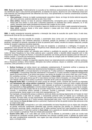 Arlindo Ugulino Netto – CARDIOLOGIA – MEDICINA P6 – 2010.1
8
OBS: Áreas de ausculta. Tradicionalmente na ausculta se faz referência exclusivamente aos focos. No entanto, uma
vez identificado algum ruído anormal (principalmente, se tratando de sopros), devemos ter como referências áreas bem
mais extensas que semiologicamente são diferentes dos focos, mas apresentarão as mesmas características acústicas
do seu respectivo foco.
 Área pulmonar: inicia-se na região supraescapular esquerda e desce, ao longo da borda esternal esquerda,
até o foco pulmonar, podendo estender-se até o foco mitral.
 Área aórtica: inicia-se na base do pescoço (bilateralmente), convergindo para a região da fúrcula esternal.
Passa pelo foco aórtico e cruza para a esquerda (passando no chamado foco aórtico acessório, no 3º EIC
direito), descendo pela região paraesternal esquerda até a região do foco mitral.
 Área tricúspide: inicia-se no foco tricúspide e segue em direção ao foco mitral e região paraesternal esquerda.
 Área mitral: origina-se desde a linha axilar posterior e passa pelo foco mitral, avançando até a região
paraesternal esquerda.
OBS: A região paraesternal esquerda apresenta a interseção das áreas de ausculta dos quatro focos. A esta área,
denomina-se Zona de Erb (ou mesocárdio).
Para fazer uma boa ausculta do coração, o examinador deve contar com um estetoscópio que apresente
campânula e diafragma, som ambiente silencioso e favorável, posição do paciente e do examinador (à direita do
paciente), orientação do paciente, exposição do tórax do paciente (sem vestes), escolha do receptor adequado, posição
correta do receptor e algumas manobras especiais.
O estetoscópio ideal deve possuir os dois tipos de receptores: a campânula e o diafragma. O receptor da
campânula é mais sensível aos sons de menor frequência (mais utilizado para auscultar o foco mitral), enquanto que o
diafragma é adequado para a ausculta geral.
Algumas manobras podem ser utilizadas para melhorar a qualidade da ausculta: para melhor percepção de
ruídos de baixa frequência no foco mitral, pede-se para o paciente adotar o decúbito lateral esquerdo com a mão
esquerda na cabeça (Posição de Pachon). A ausculta em pacientes com tecido gorduroso espesso pode ser feito com o
mesmo sentado. A ausculta dos fenômenos estetoacústicos da base do coração pode ser facilitada quando o paciente,
sentado, inclina um pouco o tórax para frente.
Ao se auscultar o coração, os seguintes aspectos devem ser sistematicamente considerados: bulhas cardíacas,
ritmo e frequência cardíaca, ritmos tríplices, alterações das bulhas cardíacas, cliques ou estalidos, ruído da pericardite
constritiva, atrito pericárdico e rumor venoso.
1. Bulhas Cardíacas: as bulhas devem ser analisadas cuidadosamente. É importante verificar a presença de
terceira ou quarta bulha e diferenciar desdobramentos fisiológicos e patológicos.
 Primeira bulha (B1): o principal elemento na formação da 1ª bulha cardíaca é o fechamento das valvas mitral
e tricúspide, o componente mitral (M) antecedendo o tricúspide (T). O pulso carotídeo é palpável imediatamente
depois da primeira bulha. É de timbre mais grave e seu tempo de duração é um pouco maior que o da 2ª bulha.
Em condições normais, a 1ª bulha tem maior intensidade no foco mitral, onde costuma ser mais forte que a 2ª
bulha. De um modo geral, temos que B1 é mais intenso nos focos mitral e tricúspide, e é menos intenso (sempre
com relação a B2) nos focos aórtico e pulmonar. O barulho de B1 pode ser representado por “TUM”.
 Segunda bulha (B2): é constituída de quatro grupos de vibração, porém, somente são audíveis as originadas
pelo fechamento das valvas aórtica e pulmonar. Ouve-se o componente aórtico em toda a região precordial
(em especial, no foco aórtico), enquanto o ruído originado na pulmonar é auscultado em uma área limitada,
correspondente ao foco pulmonar e à borda esternal esquerda. Por isso, no foco aórtico e na ponta do coração,
B2 é sempre única pelo simples fato de se auscultar nestes focos somente o componente aórtico. Em condições
normais, o componente aórtico precede o pulmonar. Durante a expiração, ambas as valvas se fecham
sincronicamente, dando origem a um ruído único representado por “TA”.
Na inspiração, principalmente porque a sístole do ventrículo direito se prolonga ligeiramente em função do maior
afluxo sanguíneo a este lado do coração, o componente pulmonar sofre um retardo que é suficiente para
perceber, de modo nítido, os dois componentes. Isso também pode ocorrer normalmente em crianças. Este fato
se chama desdobramento da 2ª bulha cardíaca (representado pelo ruído “TLA”). Em condições normais, B2 é
mais intensa nos focos da base (aórtico e pulmonar). Explica-se tal fato da parede torácica das estruturas onde
se origina estes sons.
 Terceira bulha (B3): corresponde a um ruído protodiastólico de baixa frequência que se origina das vibrações
da parede ventricular subitamente distendida pela corrente sanguínea que penetra na cavidade durante o
enchimento ventricular rápido. Ausculta-se uma 3ª bulha cardíaca normal com mais frequência nas crianças e
nos adultos jovens. É mais bem audível no foco mitral, com o paciente em decúbito lateral esquerdo, utilizando
como receptor a campânula. Pode ser imitada pela expressão “TU”.
 Quarta bulha (B4): é um ruído débil que ocorre no fim da diástole ou pré-sistole e pode ser ouvida mais
raramente em condições normais (porém raramente) nas crianças e adultos jovens. A gênese da quarta bulha
não está completamente esclarecida, mas sugere que seja produzido pela brusca desaceleração do sangue
após a contração atrial.
 