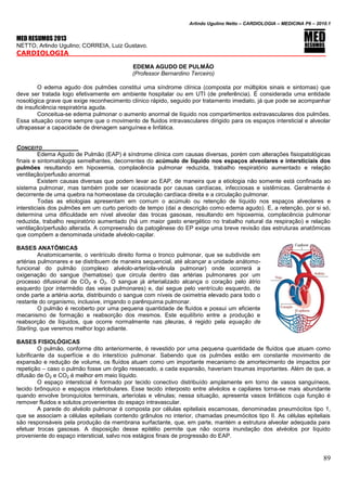Arlindo Ugulino Netto – CARDIOLOGIA – MEDICINA P6 – 2010.1
89
MED RESUMOS 2013
NETTO, Arlindo Ugulino; CORREIA, Luiz Gustavo.
CARDIOLOGIA
EDEMA AGUDO DE PULMÃO
(Professor Bernardino Terceiro)
O edema agudo dos pulmões constitui uma síndrome clínica (composta por múltiplos sinais e sintomas) que
deve ser tratada logo efetivamente em ambiente hospitalar ou em UTI (de preferência). É considerada uma entidade
nosológica grave que exige reconhecimento clínico rápido, seguido por tratamento imediato, já que pode se acompanhar
de insuficiência respiratória aguda.
Conceitua-se edema pulmonar o aumento anormal de líquido nos compartimentos extravasculares dos pulmões.
Essa situação ocorre sempre que o movimento de fluidos intravasculares dirigido para os espaços intersticial e alveolar
ultrapassar a capacidade de drenagem sanguínea e linfática.
CONCEITO
Edema Agudo de Pulmão (EAP) é síndrome clínica com causas diversas, porém com alterações fisiopatológicas
finais e sintomatologia semelhantes, decorrentes do acúmulo de líquido nos espaços alveolares e intersticiais dos
pulmões resultando em hipoxemia, complacência pulmonar reduzida, trabalho respiratório aumentado e relação
ventilação/perfusão anormal.
Existem causas diversas que podem levar ao EAP, de maneira que a etiologia não somente está confinada ao
sistema pulmonar, mas também pode ser ocasionada por causas cardíacas, infecciosas e sistêmicas. Geralmente é
decorrente de uma quebra na homeostase da circulação cardíaca direita e a circulação pulmonar.
Todas as etiologias apresentam em comum o acúmulo ou retenção de líquido nos espaços alveolares e
intersticiais dos pulmões em um curto período de tempo (daí a descrição como edema agudo). E, a retenção, por si só,
determina uma dificuldade em nível alveolar das trocas gasosas, resultando em hipoxemia, complacência pulmonar
reduzida, trabalho respiratório aumentado (há um maior gasto energético no trabalho natural da respiração) e relação
ventilação/perfusão alterada. A compreensão da patogênese do EP exige uma breve revisão das estruturas anatômicas
que compõem a denominada unidade alvéolo-capilar.
BASES ANATÔMICAS
Anatomicamente, o ventrículo direito forma o tronco pulmonar, que se subdivide em
artérias pulmonares e se distribuem de maneira sequencial, até alcançar a unidade anátomo-
funcional do pulmão (complexo alvéolo-arteríola-vênula pulmonar) onde ocorrerá a
oxigenação do sangue (hematose) que circula dentro das artérias pulmonares por um
processo difusional de CO2 e O2. O sangue já arterializado alcança o coração pelo átrio
esquerdo (por intermédio das veias pulmonares) e, daí segue pelo ventrículo esquerdo, de
onde parte a artéria aorta, distribuindo o sangue com níveis de oximetria elevado para todo o
restante do organismo, inclusive, irrigando o parênquima pulmonar.
O pulmão é recoberto por uma pequena quantidade de fluídos e possui um eficiente
mecanismo de formação e reabsorção dos mesmos. Este equilíbrio entre a produção e
reabsorção de líquidos, que ocorre normalmente nas pleuras, é regido pela equação de
Starling, que veremos melhor logo adiante.
BASES FISIOLÓGICAS
O pulmão, conforme dito anteriormente, é revestido por uma pequena quantidade de fluídos que atuam como
lubrificante da superfície e do interstício pulmonar. Sabendo que os pulmões estão em constante movimento de
expansão e redução de volume, os fluídos atuam como um importante mecanismo de amortecimento de impactos por
repetição – caso o pulmão fosse um órgão ressecado, a cada expansão, haveriam traumas importantes. Além de que, a
difusão de O2 e CO2 é melhor em meio líquido.
O espaço intersticial é formado por tecido conectivo distribuído amplamente em torno de vasos sanguíneos,
tecido brônquico e espaços interlobulares. Esse tecido interposto entre alvéolos e capilares torna-se mais abundante
quando envolve bronquíolos terminais, arteríolas e vênulas; nessa situação, apresenta vasos linfáticos cuja função é
remover fluidos e solutos provenientes do espaço intravascular.
A parede do alvéolo pulmonar é composta por células epiteliais escamosas, denominadas pneumócitos tipo 1,
que se associam a células epiteliais contendo grânulos no interior, chamadas pneumócitos tipo II. As células epiteliais
são responsáveis pela produção da membrana surfactante, que, em parte, mantém a estrutura alveolar adequada para
efetuar trocas gasosas. A disposição desse epitélio permite que não ocorra inundação dos alvéolos por líquido
proveniente do espaço intersticial, salvo nos estágios finais de progressão do EAP.
 