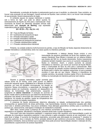 Arlindo Ugulino Netto – CARDIOLOGIA – MEDICINA P6 – 2010.1
90
Normalmente, a produção de líquidos é praticamente igual ao que é recolhido, ou absorvido. Caso contrário, se
houver mais produção do que drenagem, haverá acúmulo de líquidos; caso contrário, isto é, se houver mais drenagem
do que produção, haverá ressecamento do órgão.
O conteúdo aquoso do espaço intersticial é mantido
sob a forma de "gel", que pode se alterar quando há
extravasamento de líquido do intra para o extravascular. Esse
movimento de fluidos em diferentes situações clínicas está
determinado pela equação de Starling, cuja expressão
matemática pode ser assim expressa:
Qf = Kf (Pc – Pi) – Kp (πc –πi)
 Qf = Taxa de filtração de fluidos
 Kf = Coeficiente de transporte de água
 Pc = Pressão hidrostática capilar
 Pi = Pressão hidrostática intersticial
 Kp= Coeficiente de transporte de proteínas
 π c = Pressão coloidosmótica capilar
 π i = Pressão coloidosmótica intersticial
Portanto, na unidade anátomo-morfo-funcional do pulmão, a taxa de filtração de fluidos depende diretamente da
pressão hidrostática e colodosmótica, tanto nos vasos quanto no interstício pulmonar.
Normalmente, o balanço dessas forças conduz a uma
transudação de pequena quantidade de fluído dos capilares para o
espaço intersticial. Esse filtrado é drenado por um sistema linfático
que recebe até 500 mL de líquido diariamente. Outros mecanismos
protetores também impedem que ocorra um aumento indesejável de
fluidos no interstício. Assim, o próprio aumento da pressão
hidrostática no interstício, que ocorre por acúmulo de líquido filtrado,
limita a continuidade de fluxo do intra para o extravascular. Mais
ainda, a redução da pressão oncótica intersticial favorece o retorno
de fluidos para o interior dos capilares sanguíneos, já que a pressão
oncótica é mais alta em seu interior. Observe a importância da
pressão osmótica, da pressão oncótica capilar (Poc) e da drenagem
linfática na manutenção de interstício pulmonar sem edema.
Quando a pressão hidrostática capilar aumenta para
valores acima de 25 mmHg, como pode ocorrer na falência
ventricular esquerda aguda, estabelece-se a filtração de fluidos e
proteínas, por meio do endotélio microvascular, em direção ao
interstício. Nessa circunstância, a capacidade de drenagem dos
linfáticos poderá ser insuficiente, causando um desequilíbrio na
balança de homeostase vista anteriormente, causando o
surgimento do edema intersticial. A evolução do acúmulo de
líquido instala edema peribrônquico que determina fechamento de
pequenas vias aéreas e diminuição dos volumes pulmonares. Em
sequência, há oclusão de alvéolos, queda da complacência dos
pulmões e aumento do trabalho respiratório.
A presença de líquido extravascular determina alterações na relação ventilação/perfusão dos pulmões,
consequentes ao aparecimento de áreas perfundidas, mas hipoventiladas, levando à hipoxemia causada pelo efeito
shunt (isto é: alvéolos perfundidos, mas pouco ventilados). Essa alteração gasométrica contribui para a ocorrência de
acidose que, classicamente, está ligada à instalação de metabolismo anaeróbio.
Além disso, haverá ainda a presença de uma interface aumentada de líquidos no contato entre a membrana
respiratória e os capilares, dificultando a hematose, piorando ainda mais o quadro hipoxêmico.
Para suprir todo este mecanismo patológico, o organismo lança mão causando uma hiperventilação a partir da
utilização da musculatura respiratória acessória, o que aumenta o gasto energético inerente ao ato respiratório, o que
pode levar à fadiga. O aumento da frequência respiratória, provocado pela estimulação de receptores T, situados no
interstício pulmonar, leva à redução da PaCO2 (pressão arterial de gás carbônico) provocando, inicialmente, alcalose
respiratória. Entretanto, deve-se lembrar que a exaustão física pode provocar hipoventilação alveolar e retenção de CO2,
possibilitando o aparecimento de acidose respiratória.
 
