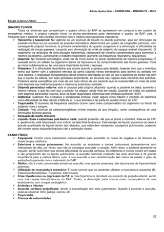 Arlindo Ugulino Netto – CARDIOLOGIA – MEDICINA P6 – 2010.1
92
EXAME CLÍNICO E FÍSICO
QUADRO CLÍNICO
Todos os sintomas que caracterizam o quadro clínico do EAP se apresentam em conjunto e em caráter de
emergência médica. A própria consulta inicial no pronto-atendimento pode demonstrar o quadro do EAP, pois, é
frequente que o paciente não consiga conversar com o médico pela taquipneia expressiva.
 Hipoxemia e taquipneia: Na vigência de um acúmulo de líquido no alvéolo pulmonar, seja por diminuição da
pressão oncótica ou por aumento da pressão hidrostática, determinará um quadro de congestão pulmonar, com
consequente prejuízo funcional. A primeira característica do quadro congestivo é a diminuição e dificuldade de
realização de trocas gasosas, cursando com diminuição do nível de oxigênio do sangue arterial (hipoxemia). O
organismo, na atribuição de uma situação hipoxêmica, responderá de maneira compensatória para aumentar a
reserva de oxigênio, aumentando o trabalho respiratório (aumento da frequência respiratória, taquipneia).
 Dispneia: No contexto semiológico, pode ser de início súbito ou piorar rapidamente de maneira progressiva. É
causada como um reflexo do organismo diante da hipoxemia e do comprometimento das trocas gasosas. Pode
se iniciar subitamente ou ter uma piora importante durante o repouso.
 Ortopneia: É a dificuldade respiratória que ocorre quando a pessoa está deitada, fazendo com que o indivíduo
tenha que dormir com a cabeceira elevada da cama (usando vários travesseiros para dormir) ou sentado em
uma cadeira. A explicação fisiopatológica deste sintoma está ligada ao fato de que o paciente ao sentar faz com
que o líquido do edema, por ação gravidade-dependente, se acumule nas regiões mais inferiores dos pulmões.
Podemos ainda exemplificar por meio de um caso clínico de um paciente que foi surpreendido no meio da noite
uma dispneia que melhorou quando o mesmo se posicionou sentado.
 Dispneia paroxística noturna: esta é causada pela própria ortopneia: quando o paciente se deita, aumenta o
retorno venoso, o que faz com que o pulmão “se afogue” ainda mais em líquido. Quando se avalia um paciente
com dispneia paroxística noturna, deve-se fazer diagnóstico diferencial com embolia pulmonar (TEP).
 Diaforese: sudorese fria excessiva e perspiração profusa. Nota: alguns livros trazem o conceito de diaforese
como dificuldade de falar devido à falta de ar, o que também é faz parte do quadro clínico do EAP.
 Taquicardia: O aumento da frequência cardíaca ocorre como meio compensatório do organismo no intuito de
oxigenar mais o sangue.
 Cianose: Pelo acúmulo de carboxiemoglobina (níveis maiores do que 5mg/dL), como consequência de uma
diminuição da troca gasosa.
 Sensação de morte iminente
 Líquido róseo e espumoso pela boca e nariz: quando presente, até que se prove o contrário, trata-se de EAP
e, geralmente, está relacionado com indício de fase final da doença. Este escape de líquido espumoso se deve à
grande quantidade de liquido dentro dos alvéolos, que estimulam receptores tussígenos pulmonares, podendo
até romper vasos traqueobrônquicos (daí a coloração rósea).
EXAME FÍSICO
 Taquipneia: Ocorre como mecanismo compensatório para aumentar os níveis de oxigênio e de diminuir os
níveis de gás carbônico.
 Estertores e roncos pulmonares: Na ausculta, os estertores e roncos pulmonares apresentam-se com
intensidade tão alta, por vezes, que não se consegue auscultar o coração. Além disso, o paciente apresenta-se
inquieto, sendo outro fator que denota dificuldade na ausculta cardíaca. Os estertores e roncos iniciam em bases
e vão progredindo até os ápices pulmonares. A ausculta pulmonar contendo tais sons anormais é de grande
importância para a prática clinica, pois, a sua ausculta e sua caracterização são meios de avaliar o grau de
evolução do paciente com o tratamento do EAP.
 Sibilos: não é muito comum este achado na ausculta, mas quando presentes, são decorrentes da hiperatividade
pulmonar.
 Utilização de musculatura acessória: É muito comum que os pacientes utilizem a musculatura acessória (M.
Esternocleidomastóideo, Escalenos, Intercostais).
 Crise hipertensiva ou depressão da PA: A crise hipertensiva denotará um aumento da pressão arterial, sendo
uma das causas hemodinâmicas do EAP. Porém, a diminuição pode ocorrer como consequência de uma
endotoxemia, com choque cardiogênico.
 Arritmias e infartos
 Ausculta cardíaca prejudicada: devido à exacerbação dos sons pulmonares. Quando é possível a ausculta,
pode-se observar ritmo galope, sopros, etc.
 Taquicardia
 Cianose de extremidades
 