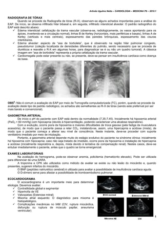 Arlindo Ugulino Netto – CARDIOLOGIA – MEDICINA P6 – 2010.1
94
RADIOGRAFIA DE TÓRAX
Quando se procede da Radiografia de tórax (R-X), observam-se alguns achados importantes para a análise do
EAP. De início, se observa infiltrado hilar bibasal e, em seguida, infiltrado intersticial alveolar. O padrão radiográfico do
EAP está descrito abaixo:
 Edema intersticial: cefalização da trama vascular (observa-se, radiologicamente, os vasos apontando para os
ápices, invertendo-se a circulação normal), linhas B de Kerley (horizontais, mais periféricas e basais), linhas A de
Kerley (verticais e mais centrais), espessamento das paredes brônquicas, espessamento das cisuras
interlobares.
 Edema alveolar: aspecto de “asa de borboleta”, que é observado na região hilar pulmonar congesto,
pseudotumor (coleção localizada de densidades diferentes do pulmão, sendo necessário que se proceda de
diuréticos e reavalie o R-X em algumas horas, para diagnosticar se é ou não um quadro tumoral). A clássica
imagem em “asa de borboleta” representa a própria cefalização da trama vascular.
 Cardiomegalia pode estar presente ou não, se presente, deve-se pensar em insuficiência cardíaca como doença
de base.
OBS
4
: Não é comum a avaliação do EAP por meio de Tomografia computadorizada (TC), porém, quando se procede da
avaliação deste tipo de padrão radiológico, os achados são semelhantes ao R-X de tórax (sendo este preferível por ser
mais barato e convencional).
GASOMETRIA ARTERIAL
De início o pH do paciente com EAP está dentro da normalidade (7,35-7,45). Inicialmente há hipoxemia arterial
(PaO2 < 60 mmHg) com hipocapnia (devido à hiperventilação, podendo caracterizar uma alcalose respiratória).
Com a evolução, ocorre piora da hipoxemia e maiores dificuldades de troca gasosa (pela fadiga da musculatura
acessória), de modo que o paciente passa a reter CO2, instalando-se, assim, uma hipercapnia e acidose (mista), de
modo que o paciente começa a alterar seu nível de consciência. Neste instante, deve-se proceder com suporte
ventilatório imediato por meio de intubação.
Portanto, a gasometria arterial depende muito do estágio evolutivo do paciente na síndrome clínica: inicialmente
há hipoxemia com hipocapnia; caso não seja tratado de imediato, ocorre piora da hipoxemia e instalação de hipercapnia
e acidose (inicialmente respiratória e, depois, mista devido à tentativa de compensação renal). Nestes casos, deve-se
entubar imediatamente o paciente, antes que o quadro se torne emergencial.
EXAMES LABORATORIAIS
Na avaliação do hemograma, pode-se observar anemia, policitemia (hematócrito elevado). Pode ser utilizada
para diferenciar de uma SARA.
A troponina e CPK são utilizados como método de avaliar se existe ou não lesão do miocárdio e, quando
presentes, sugerem infartos do miocárdio.
O BNP (peptídeo natriurético cerebral) é utilizado para avaliar a possibilidade de insuficiência cardíaca aguda.
O D-dímero serve para afastar a possibilidade de tromboembolismo pulmonar.
ECOCARDIOGRAMA
O ecocardiograma é um importante meio para determinar
etiologia. Devemos avaliar:
 Contratilidade global e segmentar
 Hipertrofia de VE
 Valvopatias (Estenose mitral)
 Mixoma atrial esquerdo: O diagnóstico para mixoma é
histopatológico.
 Complicações mecânicas no IAM (CIV, ruptura miocárdica,
disfunção ou ruptura de músculo papilar, aneurisma
ventricular)
 