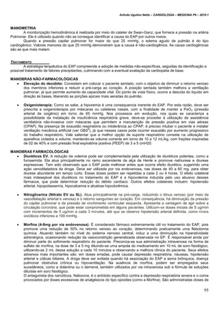 Arlindo Ugulino Netto – CARDIOLOGIA – MEDICINA P6 – 2010.1
95
MANOMETRIA
A monitorização hemodinâmica é realizada por meio do cateter de Swan-Ganz, que fornece a pressão na artéria
Pulmonar. Ele é utilizado quando não se consegue identificar a causa do EAP por outros meios.
Quando a pressão capilar pulmonar for maior do que 25 mmHg, o edema agudo de pulmão é do tipo
cardiogênico. Valores menores do que 25 mmHg demonstram que a causa é não-cardiogênica. As causa cardiogênicas
são as que mais matam.
TRATAMENTO
A estratégia terapêutica do EAP compreende a adoção de medidas não-específicas, seguidas da identificação e
possível tratamento de fatores precipitantes, culminando com a eventual avaliação da cardiopatia de base.
MANOBRAS NÃO-FARMACOLÓGICAS
 Elevação do decúbito: Consistem em colocar o paciente sentado, com o objetivo de diminuir o retorno venoso
dos membros inferiores e reduzir a pré-carga ao coração. A posição sentada também melhora a ventilação
pulmonar, já que permite aumento da capacidade vital. Do ponto de vista físico, ocorre a descida do liquido em
direção às bases, liberando as porções apicais mais aeradas do pulmão.
 Oxigenioterapia: Como se sabe, a hipoxemia é uma consequencia inerente do EAP. Por esta razão, deve ser
prescrita a oxigenioterapia por máscaras ou cateteres nasais, com a finalidade de manter a PaO2 (pressão
arterial de oxigênio) em torno de 65 mmHg. Nos processos em evolução, nos quais se caracteriza a
possibilidade da instalação de insuficiência respiratória grave, deve-se proceder à utilização de assistência
ventilatória não-invasiva com máscaras que permitem a manutenção de pressão positiva em vias aéreas
(CPAP). Na presença de exaustão respiratória ou intolerância ao CPAP, é preciso intubar o paciente e instalar
ventilação mecânica artificial (ver OBS
5
), já que nesses casos pode ocorrer exaustão por aumento progressivo
do trabalho respiratório. Vale salientar que a melhor opção de suporte respiratório consiste na utilização de
aparelhos ciclados a volume, mantendo-se volume corrente em torno de 10 a 12 mL/kg, com frações inspiradas
de 02 de 40% e com pressão final expiratória positiva (PEEP) de 3 a 5 cmH20.
MANOBRAS FARMACOLÓGICAS
 Diuréticos EV. A redução da volemia pode ser complementada pela utilização de diuréticos potentes, como a
furosemida. Ela atua principalmente no ramo ascendente da alça de Henle e promove natriurese e diurese
expressivas. Tem sido observado que o EAP pode melhorar antes que ocorra efeito diurético, sugerindo uma
ação venodilatadora da droga. Deve ser utilizada por via endovenosa, nas doses de 40 a 60 mg, para obter
diurese abundante em tempo curto. Essas doses podem ser repetidas a cada 2 ou 4 horas. O efeito colateral
mais indesejável dos diuréticos no tratamento do EAP é a hipovolemia induzida pelo uso abusivo desses
fármacos, que pode determinar redução do débito cardíaco. Outros efeitos colaterais incluem: hipotensão
arterial, hipopotassemía, hipocalcemia e alcalose hipoclorêmica.
 Nitroglicerina (Nitrato EV ou SL). Atua principalmente na pré-carga, reduzindo o tônus venoso (por meio da
vasodilatação arterial e venosa) e o retorno sanguíneo ao coração. Em consequência, há diminuição da pressão
do capilar pulmonar e da pressão de enchimento ventricular esquerda. Apresenta a vantagem de agir sobre a
circulação coronária, que pode estar comprometida em alguns pacientes. Utilizam-se doses iniciais de 5 ug/min
com incrementos de 5 ug/min a cada 3 minutos, até que se observe hipotensão arterial definida, como níveis
sistólicos inferiores a 100 mmHg.
 Morfina (4-8mg por via endovenosa): É considerado fármaco extremamente útil no tratamento do EAP, pois
promove uma redução de 50% no retorno venoso ao coração, determinando praticamente uma flebotomia
química. Atuando também no nível do sistema nervoso central, induz a uma diminuição na hiperatividade
adrenérgica, ocasionando redução da vasoconstrição generalizada observada no EP. É responsável ainda por
diminuir parte do sofrimento respiratório do paciente. Preconiza-se sua administração intravenosa na forma de
sulfato de morfina, na dose de 3 a 5 mg diluindo-se uma ampola do medicamento em 10 mL de soro fisiológico,
utilizando-se 2 mL dessa solução a cada 10 minutos e observando a melhora clínica do paciente. Seus efeitos
adversos mais importantes são: em doses erradas, pode causar depressão respiratória, náuseas, hipotensão
arterial e cólicas biliares. A droga deve ser evitada quando há associação do EAP a asma brônquica, doença
pulmonar obstrutiva crônica ou hipoventilação. Na ausência de morfina, podem ser empregados seus
sucedâneos, como a dolantina ou o demerol, também utilizados por via intravenosa sob a fórmula de soluções
diluídas em soro fisiológico.
O antagonista dos narcóticos, Naloxona, é o antídoto específico contra a depressão respiratória severa e o coma
provocados por doses excessivas de analgésicos do tipo opioides (como a Morfina). São administradas doses de
 