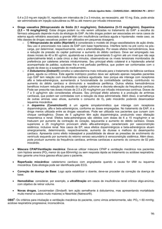 Arlindo Ugulino Netto – CARDIOLOGIA – MEDICINA P6 – 2010.1
96
0,4 a 2,0 mg em injeção IV, repetidas em intervalos de 2 a 3 minutos, se necessário, até 10 mg. Esta, pode ainda
ser administrada em injeção subcutânea ou IM ou até mesmo por infusão intravenosa.
 Droga vasoativa [Nitroprussiato de Sódio (0,1 mcg/kg/min), Dobutamina (5-15 mcg/kg/min), Dopamina
(2,5 – 10 mcg/kg/min)]: Estas drogas podem ou não serem utilizadas no tratamento do EAP: a escolha do
fármaco adequado depende muito da etiologia do EAP. As três drogas podem ser associadas em raros casos de
edema agudo refratário associado a grande IAM com insuficiência cardíaca aguda e hipotensão: neste caso, as
três classes de drogas vasoativas podem ser utilizados em pequenas dosagens.
o O Nitroprussiato de sódio (Nipride®) é considerado o modelo de droga vasodilatadora de ação direta.
Seu uso é preconizado nos casos de EAP com base hipertensiva. Interfere tanto na pré como na pós-
carga, por determinar, respectivamente, veno e arteriodilatação. Por esses efeitos hernodinâmicos, leva
a redução da pressão do capilar pulmonar e aumento do débito cardíaco. Deve ser empregado nas
doses iniciais de 40 a 80 ug/min, ajustando-se a dose (aumentando 5 ug/min até um nível que não seja
potencialmente letal) a cada cinco a dez minutos, observando-se os níveis tensionais monitorados de
preferência por cateteres arteriais intraluminares. Seu principal efeito colateral é a hipotensão arterial
acompanhada de palidez, sudorese fria e má perfusão periférica, que podem ser contornadas com o
ajuste da dose ou a suspensão do medicamento.
o A Dobutamina (Dobtan®) constitui a catecolamina mais indicada para o tratamento da falência cardíaca
grave, aguda ou crônica. Este agente inotrópico positivo deve ser aplicado apenas naqueles pacientes
cujo EAP tem relação com insuficiência cardíaca agudizada. Isso porque ela interage com receptores
alfa e beta-adrenérgicos, aumentando a funcionalidade da contratilidade cardíaca, contribuindo no
aumento do débito cardíaco e diminuindo a resistência periférica. Outros efeitos hemodinâmicos
benéficos incluem redução da pressão do capilar pulmonar e discreta elevação da frequência cardíaca.
Pode ser prescrita nas doses iniciais de 2,5 a 20 mcg/kg/min por infusão intravenosa contínua. Doses de
7 a 9 ug/kg/min são consideradas eficazes. Seu principal efeito adverso é a produção de arritmias
cardíacas, que podem ser controladas com a redução da dose administrada. Além disso, à semelhança
de outras aminas vaso ativas, aumenta o consumo de O2 pelo miocárdio podendo desencadear
isquemia miocárdica.
o A dopamina (Constriction®) é um agente simpatomimético que interage com receptores
dopaminérgicos, alfa e beta-adrenérgicos, conforme as doses empregadas. No tratamento da EAP, é a
droga menos utilizada entre as drogas vasoativas. Pode ser utilizada nos pacientes que cursam com
choque cardiogênico. Doses de 5 ug/kg/min têm ação dopaminérgica, produzindo vaso dilatação
mesentérica e renal. Efeitos beta-adrenérgicos são obtidos com doses de 6 a 15 mcg/kg/min e se
traduzem por aumento da contração do coração, taquicardia e aumento do débito cardíaco. Doses
superiores a 25 mcg/kg/min provocam efeito alfa-adrenérgico, caracterizado por vasoconstrição
sistêmica, inclusive renal. Nos casos de EP, seus efeitos dopaminérgicos e beta-adrenérgicos atuam
sinergicamente, determinando, respectivamente, aumento de diurese e melhora do desempenho
cardíaco. Apresenta como efeito indesejável a possibilidade de elevar as pressões de enchimento do
ventrículo esquerdo por aumento do retorno venoso secundário à venoconstrição sistêmica. Além disso,
pode produzir aumento da frequência cardíaca, arritmias cardíacas e aumento do consumo de 02 pelo
miocárdio.
 Máscara CPAP/Ventilação mecânica: Deve-se utilizar máscara CPAP e ventilação mecânica nos pacientes
com hipóxia severa (PO2 menor do que 60mmHg) ou sem resposta rápida ao tratamento ou acidose respiratória.
Isso garante uma troca gasosa eficaz para o paciente.
 Reperfusão miocárdica: cateterismo cardíaco com angioplastia quando a causa for IAM ou isquemia
miocárdica. Esta etiologia pode ser identificada pelo ECG.
 Correção de doença de Base: Logo após estabilizar o doente, deve-se proceder da correção da doença de
base.
 Hemodiálise: considerar, por exemplo, a ultrafiltração em casos de insuficiência renal crônica oligo-anúrica,
com objetivo de retirar volume.
 Novas drogas. Levosimedan (Sindax®; tem ação semelhante à dobutamina, mas apresentando mortalidade
muito menor e custos muito maiores) e Nesiritide (Natrecor®).
OBS
5
: Os critérios para intubação e ventilação mecânica do paciente, como vimos anteriormente, são: PO2 < 60 mmHg;
acidose respiratória progressiva; inconsciência.
 