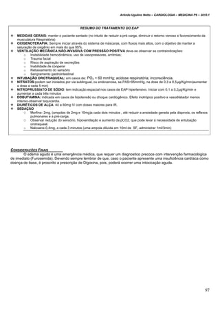 Arlindo Ugulino Netto – CARDIOLOGIA – MEDICINA P6 – 2010.1
97
RESUMO DO TRATAMENTO DO EAP
 MEDIDAS GERAIS: manter o paciente sentado (no intuito de reduzir a pré-carga, diminuir o retorno venoso e favorecimento da
musculatura Respiratória)
 OXIGENOTERAPIA: Sempre iniciar através do sistema de máscaras, com fluxos mais altos, com o objetivo de manter a
saturação de oxigênio em mais do que 95%.
 VENTILAÇÃO MECÂNICA NÃO-INVASIVA COM PRESSÃO POSITIVA deve-se observar as contraindicações:
o Instabilidade hemodinâmica, uso de vasopressores, arritmias;
o Trauma facial
o Risco de aspiração de secreções
o Inabilidade de cooperar
o Rebaixamento do sensório
o Sangramento gastrointestinal
 INTUBAÇÃO OROTRAQUEAL: em casos de: PO2 < 60 mmHg; acidose respiratória; inconsciência.
 NITRATOS:podem ser iniciados por via sublingual, ou endovenosa, se PAS>95mmHg, na dose de 0,3 a 0,5μg/Kg/min(aumentar
a dose a cada 5 min)
 NITROPRUSSIATO DE SÓDIO: tem indicação espacial nos casos de EAP hipertensivo. Iniciar com 0,1 a 0,2μg/Kg/min e
aumentar a cada três minutos
 DOBUTAMINA: indicada em casos de hipotensão ou choque cardiogênico. Efeito inotrópico positivo e vasodilatador menos
intenso-observar taquicardia.
 DIURÉTICOS DE ALÇA: 40 a 80mg IV com doses maiores para IR.
 SEDAÇÃO
O Morfina- 2mg, (ampolas de 2mg e 10mg)a cada dois minutos , até reduzir a ansiedade gerada pela dispneia, os reflexos
pulmonares e a pré-carga.
O Observar redução do sensório, hipoventilação e aumento da pCO2, que pode levar á necessidade de entubação
orotraqueal.
o Naloxane-0,4mg, a cada 3 minutos (uma ampola diluída em 10ml de SF, administrar 1ml/3min)
CONSIDERAÇÕES FINAIS
O edema agudo é uma emergência médica, que requer um diagnostico precoce com intervenção farmacológica
de imediato (Furosemida). Devendo sempre lembrar de que, caso o paciente apresente uma insuficiência cardíaca como
doença de base, é proscrito a prescrição de Digoxina, pois, poderá ocorrer uma intoxicação aguda.
 