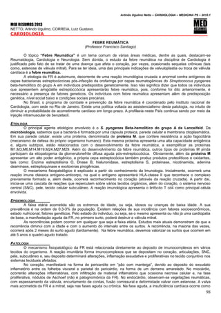 Arlindo Ugulino Netto – CARDIOLOGIA – MEDICINA P6 – 2010.1
98
MED RESUMOS 2013
NETTO, Arlindo Ugulino; CORREIA, Luiz Gustavo.
CARDIOLOGIA
FEBRE REUMÁTICA
(Professor Francisco Santiago)
O tópico “Febre Reumática” é um tema comum de várias áreas médicas, dentre as quais, destacam-se
Reumatologia, Cardiologia e Neurologia. Sem dúvida, o estudo da febre reumática na disciplina de Cardiologia é
justificado pelo fato de se tratar de uma doença que afeta o coração, por vezes, ocasionado sequelas crônicas (tais
como, estenose de válvula mitral). Para se ter ideia, uma das principais indicações de valvuloplastia ou troca de válvula
cardíaca é a febre reumática.
A etiologia da FR é autoimune, decorrente de uma reação imunológica cruzada e anormal contra antígenos de
cepas bacterianas estreptocóccicas pós-infecção da orofaringe por cepas reumatogênicas do Streptococcus pyogenes
beta-hemolítico do grupo A em indivíduos predispostos geneticamente. Isso não significa dizer que todos os indivíduos
que apresentem amigdalite estreptoccócica apresentarão febre reumática, pois, conforme foi dito anteriormente, é
necessário a presença de fatores geneticos. Os indivíduos com febre reumática apresentam além de predisposição
genética, nível social baixo e condições sociais precárias.
No Brasil, o programa de combate e prevenção da febre reumática é coordenado pelo instituto nacional de
Cardiologia, com sede no Rio de Janeiro. Existe uma política voltada ao assistencialismo desta patologia, no intuito de
diminuir a probabilidade de acometimento cardíaco em longo prazo. A profilaxia neste País continua sendo por meio da
injeção intramuscular de benzetacil.
ETIOLOGIA
O principal agente etiológico envolvido é o S. pyogenes Beta-hemolítico do grupo A de Lanceifeld. Da
microbiologia, sabemos que a bacteria é formada por uma cápsula proteica, parede celular e membrana citoplasmática.
Em sua parede celular, existe uma proteína, denominada de proteína M, que confere resistência a ação fagocitária
(mecanismo de defesa do próprio organismo humano). Esta mesma proteína apresenta uma alta capacidade antigênica
e, alguns subtipos, estão relacionados com o desenvolvimento da febre reumática, a exemplificar as proteínas
M1,M3,M6,M14,M19,M24,M27,M29. Além do desenvolvimento da febre reumática, outros tipos de proteínas M ainda
participam da etiopatogenia da glomerulonefrite difusa aguda pós-estreptoccócica. Obviamente, além da proteína M
apresentar um alto poder antigênico, a própria cepa estreptocócica também produz produtos proteolíticos e oxidantes,
tais como: Enzima estreptolisina O, Dnase B, hialuronidase, estreptolisina S, proteinase, nicotinamida, adenina
deaminase, estreptoquinase e exotoxinas pirogênicas.
O mecanismo fisiopatológico é explicado a partir do conhecimento da Imunologia. Inicialmente, ocorrerá uma
reação imune clássica antígeno-anticorpo, na qual o antígeno apresentará HLA-classe II que reconhece o complexo
previamente formado e, além deste, ocorrerá reconhecimento no coração (através da reação cruzada). A partir daí,
inicia-se uma cascata de reações que repercutem sobre vários tecidos orgânicos, além do coração, o sistema nervoso
central (SNC), pele, tecido celular subcutâneo. A reação imunológica apresenta o linfócito T cd4 como principal célula
envolvida.
EPIDEMIOLOGIA
A faixa etária acometida são os extremos de idade, ou seja, idosos ou crianças de baixa idade. A sua
prevalência é na ordem de 0,3-3% da população. Existem relações de sua incidência com fatores socioeconômicos,
estado nutricional, fatores genéticos. Pelo estado do individuo, ou seja, se o mesmo apresenta ou não já uma cardiopatia
de base, a manifestação aguda da FR, no primeiro surto, poderá destruir a válvula mitral.
As recorrências podem ocorrer em qualquer que seja a faixa etária. Estudos mais atuais demonstram de que a
recorrência diminui com a idade e com o aumento do intervalo entre os surtos. A recorrência, na maioria das vezes,
ocorrerá após 2 meses do surto agudo (tardiamente). Na febre reumática, devemos valorizar os surtos que ocorrem em
até 5 anos o quadro agudo tratado.
PATOLOGIA
O mecanismo fisiopatológico da FR está relacionada diretamente ao deposito de imunocomplexos em vários
tecidos do organismo. A reação imunitária forma imunocomplexos que se depositam no coração, articulações, SNC,
pele, subcutâneo e, seu deposito determinará alterações, inflamação exsudativa e proliferativas no tecido conjuntivo nos
sistemas teciduais afetados.
No coração, manifestará na forma de pericardite em “pão com manteiga”, devido ao deposito do exsudato
inflamatório entre os folhetos visceral e parietal do pericárdio, na forma de um derrame amarelado. No miocárdio,
ocorrerão alterações inflamatórias, com infiltração de material inflamatório que ocasiona necrose celular e, na fase
proliferativa, nódulos de Aschoef (não é patognomônico da FR). No endocárdio, observam-se vegetações reumáticas,
com espessamento da válvula, encurtamento de cordas, fusão comissural e deformidade valvar com estenose. A valva
mais acometida da FR é a mitral, seja nas fases aguda ou crônica. Na fase aguda, a insuficiência cardíaca ocorre como
 