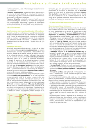 C a r d i o l o g í a y C i r u g í a C a r d i o v a s c u l a r 
llama automatismo, y está influenciado por el sistema nervio-so 
autónomo. 
El sistema parasimpático, a través del nervio vago, produce 
un aumento de la entrada de K: la frecuencia del nodo sinu-sal 
disminuye, al igual que la excitabilidad del nódulo aurículo-ventricular 
y la fuerza de contracción. 
El sistema simpático, a través de receptores beta1, aumenta 
la entrada de Na y Ca; se disminuye así la diferencia de poten-cial 
transmembrana, dando lugar a aumento de la frecuencia 
cardíaca, la excitabilidad del nodo AV y la fuerza de contracción. 
1.4.- Ciclo cardíaco 
Manifestaciones electrocardiográficas del ciclo cardíaco 
La sístole auricular se manifiesta como la onda P, la conducción 
del impulso a través del nodo A-V se manifiesta en el segmen-to 
PR. El inicio de la sístole ventricular coincide con el QRS y la 
sístole se mantiene a lo largo del segmento ST. La repolariza-ción 
ventricular coincide con la onda T. La diástole ventricular 
se extiende desde el final de la onda T hasta el inicio del QRS 
siguiente. 
Fenómenos mecánicos 
Al inicio de la sístole ventricular acontece el cierre de las válvu-las 
aurículo-ventriculares (primer ruido cardíaco). La presión 
intraventricular aumenta rápidamente, alcanzándose muy 
pronto la presión de las grandes arterias de salida y abriéndo-se 
las válvulas semilunares aórtica y pulmonar; esta primera 
fase de la sístole se denomina contracción isovolumétrica, 
pues no se traduce en un cambio en el volumen del ventrícu-lo. 
A partir de la apertura de las válvulas semilunares se inicia 
la segunda fase de la sístole o fase de expulsión, en la que se 
eyecta el contenido intraventricular hacia las grandes arterias; 
ésta es la fase de contracción isotónica, puesto que hay dis-minución 
del volumen del ventrículo y de la longitud de sus 
fibras. La presión intraventricular cae por debajo de la arterial y 
se cierran las válvulas semilunares (segundo ruido cardíaco), 
comenzando entonces la diástole cardíaca. 
Durante la diástole ventricular hay una primera fase muy breve 
o fase de relajación isovolumétrica en la que la principal 
característica es la caída de la presión intraventricular; una 
segunda fase, más duradera, comienza con la apertura de las 
válvulas aurículo-ventriculares en el momento en que la pre-sión 
intraventricular cae por debajo de la auricular. Al principio 
del llenado ventricular se produce el llenado diastólico rápi-do, 
en el que la sangre acumulada durante la sístole en las 
aurículas entra rápidamente en el ventrículo. El período del lle-nado 
rápido dura el primer tercio de la diástole. Durante el ter-cio 
medio sólo penetra una pequeña cantidad de sangre en los 
ventrículos, que es la que continúa vaciándose en las aurículas 
procedentes de las venas; se denomina fase de diástasis. 
Durante el último tercio de la diástole se produce la contrac-ción 
auricular que proporciona un impulso para el llenado 
final de los ventrículos. En las cavidades derechas el ciclo es 
similar a las cavidades izquierdas, aunque las presiones des-arrolladas 
son hasta cinco veces menores. 
1.5.- Mecanismo de adaptación cardiovascular 
Mecanismos cardíacos intrínsecos 
El volumen de eyección corresponde al volumen de sangre 
impulsada en cada contracción ventricular o volumen sistólico, 
así como la expulsada en un período de tiempo determinado 
como el volumen-minuto. El volumen sistólico depende de 
la precarga, la postcarga y la contractilidad y el volumen-minuto 
depende del volumen sistólico y de la frecuencia cardíaca. 
- Precarga: traduce la longitud de la fibra muscular al final de 
la diástole y, por tanto, el volumen telediastólico ventricular. 
Se basa en la ley de Starling, que postuló que el aumento 
de la longitud de la fibra muscular al final de la diástole se tra-duce 
en un aumento de la contracción. El volumen de llena-do 
diastólico depende del retorno venoso y de la contracción 
auricular principalmente. El retorno venoso depende del volu-men 
sanguíneo y del volumen circulante efectivo. 
- Postcarga: depende de las resistencias periféricas y de 
la presión contra la que se vacía el corazón, así como de la 
geometría de la cavidad ventricular. En realidad la post-carga 
es la tensión o estrés de la pared. El ventrículo izquier-do, 
de forma más o menos esférica, se rige por la ley de 
Laplace, de modo que la tensión de la pared es igual a la pre-sión 
que debe desarrollar por el radio de la cavidad ventricu-lar 
y dividido entre dos veces el grosor de la pared. 
- Contractilidad: el estado contráctil depende del inotropis-mo 
(fuerza de contracción). El inotropismo se modifica por la 
actividad del sistema nervioso simpático y por diferentes 
fármacos. 
- Frecuencia cardíaca: está gobernada por los sistemas sim-pático 
y parasimpático. Con el volumen de eyección, deter-mina 
el gasto cardíaco. 
La hemodinámica circulatoria está regida por tres variables, 
que son el gasto cardíaco, la resistencia vascular sistémica y la 
diferencia entre la presión arterial y venosa sistémicas. 
- El gasto cardíaco es directamente proporcional al incremen-to 
de presiones e inversamente proporcional a la resistencia. 
- Resistencias vasculares: dependen fundamentalmente del 
radio o calibre vascular y de la viscosidad de la sangre. 
- Gradiente de presión arteriovenosa: la sangre circula funda-mentalmente 
gracias al motor cardíaco y llega a los diversos 
órganos según la resistencia vascular que ofrece cada uno de 
ellos. 
La presión arterial sistémica depende de las resistencias vas-culares 
periféricas, que determinan la presión arterial diastó-lica, 
y del volumen sistólico, que determina la presión arterial 
sistólica, así como de la elasticidad de la pared arterial que 
influye en las dos anteriores. 
] ANATOMÍA Y FISIOLOGÍA CARDÍACA [ 13 
120 
80 
Figura 6. Ciclo cardíaco. 
Aorta 
Ventrículo izquierdo 
Aurícula derecha 
10 
a 
x 
v 
y 
R1 Apertura aórtica R2 Apertura mitral 
Sístole Diástole 
Presión 
(mmhg) 
p 
q 
r 
s 
t 
 