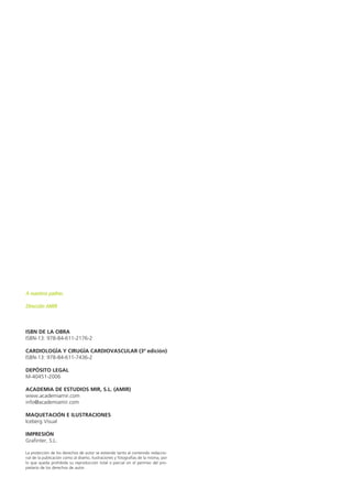 A nuestros padres. 
Dirección AMIR 
ISBN DE LA OBRA 
ISBN-13: 978-84-611-2176-2 
CARDIOLOGÍA Y CIRUGÍA CARDIOVASCULAR (3ª edición) 
ISBN-13: 978-84-611-7436-2 
DEPÓSITO LEGAL 
M-40451-2006 
ACADEMIA DE ESTUDIOS MIR, S.L. (AMIR) 
www.academiamir.com 
info@academiamir.com 
MAQUETACIÓN E ILUSTRACIONES 
Iceberg Visual 
IMPRESIÓN 
Grafinter, S.L. 
La protección de los derechos de autor se extiende tanto al contenido redaccio-nal 
de la publicación como al diseño, ilustraciones y fotografías de la misma, por 
lo que queda prohibida su reproducción total o parcial sin el permiso del pro-pietario 
de los derechos de autor. 
 