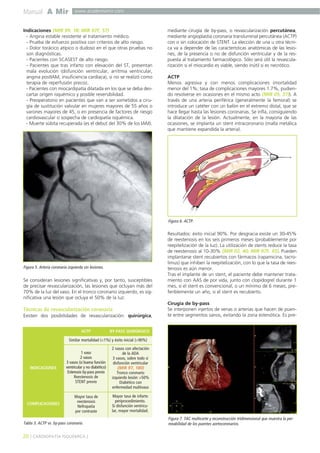 Manual A Mir www.academiamir.com 
Indicaciones (MIR 99, 18; MIR 97F, 57) 
- Angina estable resistente al tratamiento médico. 
- Prueba de esfuerzo positiva con criterios de alto riesgo. 
- Dolor torácico atípico o dudoso en el que otras pruebas no 
son diagnósticas. 
- Pacientes con SCASEST de alto riesgo. 
- Pacientes que tras infarto con elevación del ST, presentan 
mala evolución (disfunción ventricular, arritmia ventricular, 
angina postIAM, insuficiencia cardíaca), si no se realizó como 
terapia de reperfusión precoz. 
- Pacientes con miocardipatía dilatada en los que se deba des-cartar 
origen isquémico y posible reversibilidad. 
- Preoperatorio en pacientes que van a ser sometidos a ciru-gía 
de sustitución valvular en mujeres mayores de 55 años o 
varones mayores de 45, o en presencia de factores de riesgo 
cardiovascular o sospecha de cardiopatía isquémica. 
- Muerte súbita recuperada (es el debut del 30% de los IAM). 
Figura 5. Arteria coronaria izquierda sin lesiones. 
Se consideran lesiones significativas y, por tanto, susceptibles 
de precisar revascularización, las lesiones que ocluyan más del 
70% de la luz del vaso. En el tronco coronario izquierdo, es sig-nificativa 
una lesión que ocluya el 50% de la luz. 
Técnicas de revascularización coronaria 
Existen dos posibilidades de revascularización: quirúrgica, 
mediante cirugía de by-pass, o revascularización percutánea, 
mediante angioplastia coronaria transluminal percutánea (ACTP) 
con o sin colocación de STENT. La elección de una u otra técni-ca 
va a depender de las características anatómicas de las lesio-nes, 
de la presencia o no de disfunción ventricular y de la res-puesta 
al tratamiento farmacológico. Sólo será útil la revascula-rización 
si el miocardio es viable, siendo inútil si es necrótico. 
ACTP 
Menos agresiva y con menos complicaciones (mortalidad 
menor del 1%; tasa de complicaciones mayores 1.7%, pudien-do 
resolverse en ocasiones en el mismo acto (MIR 05, 37)). A 
través de una arteria periférica (generalmente la femoral) se 
introduce un catéter con un balón en el extremo distal, que se 
hace llegar hasta las lesiones coronarias. Se infla, consiguiendo 
la dilatación de la lesión. Actualmente, en la mayoría de las 
ocasiones, se implanta un stent intracoronario (malla metálica 
que mantiene expandida la arteria). 
Figura 6. ACTP. 
Resultados: éxito inicial 90%. Por desgracia existe un 30-45% 
de reestenosis en los seis primeros meses (probablemente por 
reepitelización de la luz). La utilización de stents reduce la tasa 
de reestenosis al 10-30% (MIR 02, 40; MIR 97F, 45). Pueden 
implantarse stent recubiertos con fármacos (rapamicina, tacro-limus) 
que inhiben la reepitelización, con lo que la tasa de rees-tenosis 
es aún menor. 
Tras el implante de un stent, el paciente debe mantener trata-miento 
con AAS de por vida, junto con clopidogrel durante 1 
mes, si el stent es convencional, o un mínimo de 6 meses, pre-feriblemente 
un año, si el stent es recubierto. 
Cirugía de by-pass 
Se interponen injertos de venas o arterias que hacen de puen-te 
entre segmentos sanos, evitando la zona estenótica. Es pre- 
ACTP BY-PASS QUIRÚRGICO 
Similar mortalidad (<1%) y éxito inicial (>90%) 
INDICACIONES 
1 vaso 
2 vasos 
3 vasos (si buena función 
ventricular y no diabético) 
Estenosis by-pass previo 
Reestenosis de 
STENT previo 
20 ] CARDIOPATÍA ISQUÉMICA [ 
2 vasos con afectación 
de la ADA 
3 vasos, sobre todo si 
disfunción ventricular 
(MIR 97, 180) 
Tronco coronario 
izquierdo lesión >50% 
Diabético con 
enfermedad multivaso 
COMPLICACIONES 
Mayor tasa de 
reestenosis 
Nefropatía 
por contraste 
Mayor tasa de infarto 
periprocedimiento. 
Si disfunción ventricu-lar, 
mayor mortalidad. 
Tabla 3. ACTP vs. by-pass coronario. 
Figura 7. TAC multicorte y reconstrucción tridimensional que muestra la per-meabilidad 
de los puentes aortocoronarios. 
 