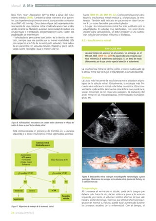 Manual A Mir www.academiamir.com 
New York Heart Association (NYHA III-IV) a pesar del trata-miento 
médico (MIR). También se debe intervenir a los pacien-tes 
con hipertensión pulmonar severa, aunque estén asintomá-ticos 
(PAP >50 mmHg). Otros datos a favor del tratamiento inter-vencionista 
de una estenosis mitral moderada-severa son el des-arrollo 
reciente de fibrilación auricular, la necesidad de realizar una 
cirugía mayor o el embarazo, programado o en curso. Existen dos 
posibilidades de intervención: 
- Valvuloplastia percutánea con balón: es la técnica de elec-ción, 
siempre que sea posible por su menor mortalidad (1% 
con respecto al 4-5% de la sustitución valvular). Está indica-da 
en pacientes con válvulas móviles, flexibles y poco calcifi-cadas 
(score favorable: igual o menor a 8/16). 
Figura 6. Valvuloplastia percutánea con catéter balón: obsérvese el inflado del 
balón de Inoue a nivel de la válvula mitral. 
Está contraindicada en presencia de trombos en la aurícula 
izquierda o si existe insuficiencia mitral significativa acompa-ñante 
(MIR 99, 28; MIR 99, 32). Como complicaciones des-tacan 
la insuficiencia mitral residual y, a largo plazo, la rees-tenosis. 
También está indicada en pacientes en clase funcio-nal 
II con score favorable para valvuloplastia. 
- Cirugía: la comisurotomía mitral ha sido sustituido por la 
valvuloplastia. En válvulas muy calcificadas, con score desfa-vorable 
para valvuloplastia, se debe proceder a una sustitu-ción 
valvular por prótesis mecánica o biológica. 
4.2.- Insuficiencia mitral 
La insuficiencia mitral se define como el cierre inadecuado de 
la válvula mitral que da lugar a regurgitación a aurícula izquierda. 
Etiología 
La causa más frecuente de insuficiencia mitral aislada es el pro-lapso 
de la válvula mitral. Globalmente, la etiología más fre-cuente 
de insuficiencia mitral es la fiebre reumática. Otras cau-sas 
son la endocarditis, la isquemia miocárdica, que puede oca-sionar 
disfunción de los músculos papilares, la dilatación del 
anillo mitral en las miocardiopatías, enfermedades reumatoló-gicas, 
etc. 
Fisiopatología 
Al contraerse el ventrículo en sístole, parte de la sangre que 
debería salir hacia la circulación sistémica pasa a la aurícula 
izquierda, por tanto, el volumen sistólico efectivo (el que sale 
hacia la aorta) disminuye, mientras que el total (efectivo+regur-gitante) 
es normal o, incluso, puede estar aumentado durante 
los primeros estadios de la enfermedad. Con el tiempo, el 
Asintomático 
-HTP severa 
-Fa reciente 
-Cirugia mayor 
-Embarazo 
¿Es posible VPCB? ¿Es posible VPCB? 
No Sí No 
Moderada Severa VCPB 
Seguimiento 
28 ] VALVULOPATÍAS [ 
Estenosis mitral 
Moderada-severa 
Clase funcional III-IV 
Figura 7. Algoritmo de manejo de la estenosis mitral. 
Recambio 
valvular 
ENFOQUE MIR 
Llevaba tiempo sin aparecer en el examen, sin embargo, en el 
MIR del 2004 (MIR 04, 208) ha aparecido una pregunta que 
hace referencia al tratamiento quirúrgico. Es un tema de moda 
últimamente, por lo que presta especial atención al tratamiento. 
Figura 8. Endocarditis mitral vista por ecocardiografía transesofágica y pieza 
quirúrgica. Obsérvense las verrugas en la válvula mitral (puntas de flecha) y en 
la válvula resecada. 
 