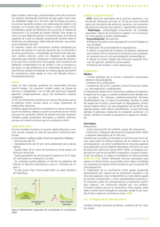 C a r d i o l o g í a y C i r u g í a C a r d i o v a s c u l a r 
gasto cardíaco disminuye, produciéndose clínica de insuficien-cia 
cardíaca anterógrada (síntomas de bajo gasto como aste-nia, 
debilidad, fatiga, etc.). Por otro, lado la sangre que pasa a 
la aurícula izquierda produce una sobrecarga de presión y de 
volumen en la misma, que será mayor o menor según la dis-tensibilidad 
y grado de dilatación de la aurícula, la rapidez de 
instauración y la cantidad de sangre refluida. Esta sangre se 
unirá a la que llega del pulmón e intentará pasar al ventrículo 
izquierdo de nuevo en diástole, produciendo también sobre el 
ventrículo una sobrecarga, sobre todo de volumen, que provo-cará 
la dilatación de éste. 
En resumen, existe una insuficiencia cardíaca retrógrada por 
aumento de presión en aurícula izquierda que se transmite a 
las venas pulmonares y anterógrada, por disminución del volu-men 
sistólico efectivo, junto con dilatación de cavidades 
izquierdas para intentar compensar la sobrecarga de volumen. 
En el caso de la insuficiencia mitral aguda, este mecanismo de 
dilatación compensadora no da tiempo a que se produzca y 
por tanto, lo que predomina es la sobrecarga de presión y la 
insuficiencia cardíaca retrógrada con edema agudo de pulmón 
(la insuficiencia mitral aguda es muy mal tolerada clínica y 
hemodinámicamente). 
Clínica 
Suele ser bien tolerada, pudiendo ser asintomática durante 
mucho tiempo. Los síntomas iniciales suelen ser disnea de 
esfuerzo y fatigabilidad. Con el fallo del ventrículo izquierdo 
aparecen, progresivamente, signos de insuficiencia cardíaca 
congestiva. 
La FA y los fenómenos embólicos son menos frecuentes que en 
la estenosis mitral, aunque existe un riesgo importante de 
endocarditis infecciosa. 
El edema agudo de pulmón se presenta con menor frecuencia 
que en la estenosis, debido a que en la insuficiencia son menos 
comunes los aumentos súbitos de presión auricular izquierda. 
También puede presentarse hemoptisis y embolia sistémica, 
aunque son menos comunes que en la estenosis mitral. 
Exploración física 
El pulso carotídeo mostrará un ascenso rápido del pulso y volu-men 
normal, excepto en caso de que exista insuficiencia ven-tricular. 
La auscultación cardíaca puede mostrar los siguientes hallazgos: 
- Disminución del 1R. 
- Desdoblamiento del 2R por cierre adelantado de la válvula 
aórtica. 
- Puede haber 3R en casos de insuficiencia mitral severa con 
disfución ventricular. 
- Soplo pansistólico de alta frecuencia máximo en el 4º espa-cio 
intercostal con irradiación a la axila. 
- En ocasiones puede palparse un frémito (la palpación del 
frémito se describe clásicamente como el "ronroneo de un 
gato"). 
- Si hay mucho flujo mitral puede haber un soplo diastólico 
de hiperaflujo. 
Pruebas complementarias 
- ECG: datos de crecimiento de la aurícula izquierda y, con 
frecuencia, fibrilación auricular. En 1/3 de los casos mostrará 
signos de crecimiento de ventrículo izquierdo, y en ocasiones, 
del ventrículo derecho secundario a hipertensión pulmonar. 
- Radiología: cardiomegalia (crecimiento de cavidades 
izquierdas). Signos de insuficiencia cardíaca. En la insuficien-cia 
mitral aguda no existe cardiomegalia. 
- Ecocardiografía: Nos permite: 
• Detectar la existencia de regurgitación mitral (el doppler es 
muy sensible). 
• Evaluación de la severidad de la regurgitación. 
• Valorar la anatomía de la válvula y el aparato subvalvular 
para intentar filiar la causa de la insuficiencia (en ocasiones, 
es necesario recurrir a la ecocardiografía transesofágica). 
• Valorar la función sistólica del ventrículo izquierda (frac-ción 
de eyección, diámetros ventriculares). 
• Presencia de trombos u otras alteraciones. 
Tratamiento 
Médico 
- Control periódico de la función y diámetros ventriculares 
mediante ecocardiografía. 
- Profilaxis de la endocarditis. 
- Tratamiento de la FA si aparece (control frecuencia cardía-ca, 
anticoagulación, cardioversión). 
El tratamiento médico de la insuficiencia cardíaca se realizará a 
la espera de la cirugía, o cuando se desestime por elevado ries-go 
quirúrgico. Se utilizaran predominantemente fármacos 
vasodilatadores que, al reducir la postcarga, facilitan la salida 
de sangre por la aorta y disminuyen la regurgitación, produ-ciendo 
mejoría clínica. Los más empleados son los IECAS, que 
además poseen cierto efecto venodilatador, lo que disminuye 
también la precarga, mejorando la congestión pulmonar y la 
disnea. También se utilizan los diuréticos, la digital, los nitratos, 
etc. 
Quirúrgico 
Indicaciones: 
- Clase funcional II-IV de la NYHA a pesar del tratamiento. 
- Disfunción o dilatación del ventrículo izquierdo (FEVI <60% 
o diámetro telesistólico de VI >45 mm). 
Siempre que se pueda, se intentará la reconstrucción de la vál-vula, 
para evitar los efectos adversos de las prótesis o de la 
anticoagulación, así como la pérdida de los músculos papilares 
al ser resecados para el implante de prótesis. De hecho, en caso 
de disfunción ventricular severa (FEVI <30%), se realizará ciru-gía 
sólo en caso de ser posible la reparación, ya que el implan-te 
de una prótesis no mejora el pronóstico en estos pacientes 
(MIR 04, 208). Existen diferentes técnicas quirúrgicas para 
reparar la válvula mitral y que pueden variar según la etiología 
(en ocasiones se emplean anillos protésicos que no precisan de 
anticoagulación). 
El tratamiento de la insuficiencia mitral aguda (producido 
generalmente por ruptura de las inserciones valvulares o de 
músculos papilares o por endocarditis) es el del edema agudo 
de pulmón (nitroprusiato u otros vasodilatadores potentes y, 
en ocasiones, balón de contrapulsación) y tratamiento quirúr-gico 
urgente, con sustitución valvular por una prótesis. 
Conviene reseñar que en la insuficiencia mitral aguda, sobre 
todo si existe shock cardiogénico asociado, puede no ser audi-ble 
el típico soplo de insuficiencia mitral (MIR). 
4.3.- Prolapso de la válvula mitral 
También llamado síndrome de Barlow, síndrome del clic sistó-lico 
tardío. 
] VALVULOPATÍAS [ 29 
Soplo 
pansistólico 
Ao P 
2R 
Desdoblamiento 
del 2R 
1R 
Soplo diastólico 
hiperaflujo 
1R 
3R 
Figura 8. Representación esquemática de la auscultación en la insuficiencia 
mitral. 
 