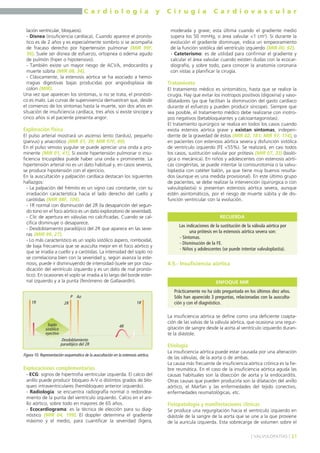 C a r d i o l o g í a y C i r u g í a C a r d i o v a s c u l a r 
lación ventricular, bloqueos). 
- Disnea (insuficiencia cardíaca). Cuando aparece el pronós-tico 
es de 2 años y es especialmente sombrío si se acompaña 
de fracaso derecho por hipertensión pulmonar (MIR 99F, 
56). Suele ser disnea de esfuerzo, ortopnea o edema agudo 
de pulmón (hiper o hipotensivo). 
- También existe un mayor riesgo de ACVA, endocarditis y 
muerte súbita (MIR 08, 34). 
- Clásicamente, la estenosis aórtica se ha asociado a hemo-rragias 
digestivas bajas producidas por angiodisplasia de 
colon (MIR). 
Una vez que aparecen los síntomas, si no se trata, el pronósti-co 
es malo. Las curvas de supervivencia demuestran que, desde 
el comienzo de los síntomas hasta la muerte, son dos años en 
situación de insuficiencia cardíaca, tres años si existe síncope y 
cinco años si el paciente presenta angor. 
Exploración física 
El pulso arterial mostrará un ascenso lento (tardus), pequeño 
(parvus) y anacrótico (MIR 01, 39; MIR 97F, 49). 
En el pulso venoso yugular se puede apreciar una onda a pro-minente 
(MIR 01, 41). Si existe hipertensión pulmonar o insu-ficiencia 
tricuspídea puede haber una onda v prominente. La 
hipertensión arterial no es un dato habitual y, en casos severos, 
se produce hipotensión con el ejercicio. 
En la auscultación y palpación cardíaca destacan los siguientes 
hallazgos: 
- La palpación del frémito es un signo casi constante, con su 
irradiación característica hacia el lado derecho del cuello y 
carótidas (MIR 98F, 104). 
- 1R normal con disminución del 2R (la desaparición del segun-do 
tono en el foco aórtico es un dato exploratorio de severidad). 
- Clic de apertura en válvulas no calcificadas. Cuando se cal-cifica 
disminuye o desaparece. 
- Desdoblamiento paradójico del 2R que aparece en las seve-ras 
(MIR 99, 27). 
- Lo más característico es un soplo sistólico áspero, romboidal, 
de baja frecuencia que se ausculta mejor en el foco aórtico y 
que se irradia a cuello y a carótidas. La intensidad del soplo no 
se correlaciona bien con la severidad y, según avanza la este-nosis, 
puede ir disminuyendo de intensidad (suele ser por clau-dicación 
del ventrículo izquierdo y es un dato de mal pronós-tico). 
En ocasiones el soplo se irradia a lo largo del borde ester-nal 
izquierdo y a la punta (fenómeno de Gallavardín). 
P Ao 
1R 2R 1R 
Soplo 
sistólico 
eyectivo 
Desdoblamiento 
paradójico del 2R 
4R 
Exploraciones complementarias 
- ECG: signos de hipertrofia ventricular izquierda. El calcio del 
anillo puede producir bloqueo A-V o distintos grados de blo-queo 
intraventriculares (hemibloqueo anterior izquierdo). 
- Radiología: se encuentra radiografía normal o redondea-miento 
de la punta del ventrículo izquierdo. Calcio en el ani-llo 
aórtico, sobre todo en mayores de 65 años. 
- Ecocardiograma: es la técnica de elección para su diag-nóstico 
(MIR 04, 199). El doppler determina el gradiente 
máximo y el medio, para cuantificar la severidad (ligera, 
moderada y grave; esta última cuando el gradiente medio 
supera los 50 mmHg, o área valvular <1 cm2). Si durante la 
evolución el gradiente disminuye, indica un empeoramiento 
de la función sistólica del ventrículo izquierdo (MIR 00, 92). 
- Cateterismo: es de utilidad para confirmar el gradiente y 
calcular el área valvular cuando existen dudas con la ecocar-diografía, 
y sobre todo, para conocer la anatomía coronaria 
con vistas a planificar la cirugía. 
Tratamiento 
El tratamiento médico es sintomático, hasta que se realice la 
cirugía. Hay que evitar los inotropos positivos (digoxina) y vaso-dilatadores 
(ya que facilitan la disminución del gasto cardíaco 
durante el esfuerzo y pueden producir síncope). Siempre que 
sea posible, el tratamiento médico debe realizarse con inotro-pos 
negativos (betabloqueantes y calcioantagonistas). 
El tratamiento quirúrgico se realiza en todos los casos cuando 
exista estenios aórtica grave y existan síntomas, indepen-diente 
de la gravedad de éstos (MIR 02, 181; MIR 97, 174), o 
en pacientes con estenosis aórtica severa y disfunción sistólica 
de ventrículo izquierdo (FE <55%). Se realizará, en casi todos 
los casos, sustitución valvular por prótesis (MIR 07, 33) (bioló-gica 
o mecánica). En niños y adolescentes con estenosis aórti-cas 
congénitas, se puede intentar la comisurotomía o la valvu-loplastia 
con catéter balón, ya que tiene muy buenos resulta-dos 
(aunque es una medida provisional). En este último grupo 
de pacientes, se debe realizar la intervención (quirúrgica o con 
valvuloplastia) si presentan estenosis aórtica severa, aunque 
estén asintomáticos, por el riesgo de muerte súbita y de dis-función 
ventricular con la evolución. 
RECUERDA 
4.5.- Insuficiencia aórtica 
La insuficiencia aórtica se define como una deficiente coapta-ción 
de las valvas de la válvula aórtica, que ocasiona una regur-gitación 
de sangre desde la aorta al ventrículo izquierdo duran-te 
la diástole. 
Etiología 
La insuficiencia aórtica puede estar causada por una alteración 
de las válvulas, de la aorta o de ambas. 
La causa más frecuente de insuficiencia aórtica crónica es la fie-bre 
reumática. En el caso de la insuficiencia aórtica aguda las 
causas habituales son la disección de aorta y la endocarditis. 
Otras causas que pueden producirla son la dilatación del anillo 
aórtico, el Marfan y las enfermedades del tejido conectivo, 
enfermedades reumatológicas, etc. 
Fisiopatología y manifestaciones clínicas 
Se produce una regurgitación hacia el ventrículo izquierdo en 
diástole de la sangre de la aorta que se une a la que proviene 
de la aurícula izquierda. Esta sobrecarga de volumen sobre el 
] VALVULOPATÍAS [ 31 
Figura 10. Representación esquemática de la auscultación en la estenosis aórtica. 
Las indicaciones de la sustitución de la válvula aórtica por 
una prótesis en la estenosis aórtica severa son: 
- Síntomas. 
- Disminución de la FE. 
- Niños y adolescentes (se puede intentar valvuloplastia). 
ENFOQUE MIR 
Prácticamente no ha sido preguntada en los últimos diez años. 
Sólo han aparecido 3 preguntas, relacionadas con la ausculta-ción 
y con el diagnóstico. 
 