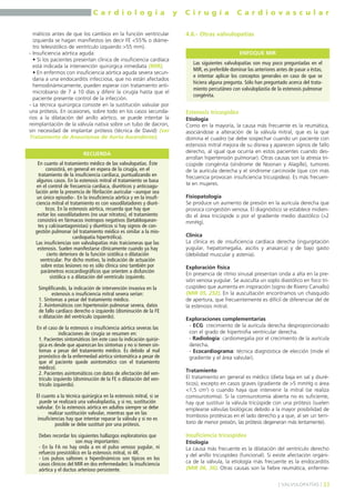 C a r d i o l o g í a y C i r u g í a C a r d i o v a s c u l a r 
máticos antes de que los cambios en la función ventricular 
izquierda se hagan manifiestos (es decir FE <55% o diáme-tro 
telesistólico de ventrículo izquierdo >55 mm). 
- Insuficiencia aórtica aguda: 
• Si los pacientes presentan clínica de insuficiencia cardíaca 
está indicada la intervención quirúrgica inmediata (MIR). 
• En enfermos con insuficiencia aórtica aguda severa secun-daria 
a una endocarditis infecciosa, que no están afectados 
hemodinámicamente, pueden esperar con tratamiento anti-microbiano 
de 7 a 10 días y diferir la cirugía hasta que el 
paciente presente control de la infección. 
- La técnica quirúrgica consiste en la sustitución valvular por 
una prótesis. En ocasiones, sobre todo en los casos secunda-rios 
a la dilatación del anillo aórtico, se puede intentar la 
reimplantación de la válvula nativa sobre un tubo de dacron, 
sin necesidad de implantar prótesis (técnica de David) (ver 
Tratamiento de Aneurismas de Aorta Ascendente). 
4.6.- Otras valvulopatías 
Estenosis tricuspídea 
Etiología 
Como en la mayoría, la causa más frecuente es la reumática, 
asociándose a alteración de la válvula mitral, que es la que 
domina el cuadro (se debe sospechar cuando un paciente con 
estenosis mitral mejora de su disnea y aparecen signos de fallo 
derecho, al igual que ocurría en estos pacientes cuando des-arrollan 
hipertensión pulmonar). Otras causas son la atresia tri-cúspide 
congénita (síndrome de Noonan y Alagille), tumores 
de la aurícula derecha y el síndrome carcinoide (que con más 
frecuencia provocan insuficiencia tricuspídea). Es más frecuen-te 
en mujeres. 
Fisiopatología 
Se produce un aumento de presión en la aurícula derecha que 
provoca congestión venosa. El diagnóstico se establece midien-do 
el área tricúspide o por el gradiente medio diastólico (>2 
mmHg). 
Clínica 
La clínica es de insuficiencia cardíaca derecha (ingurgitación 
yugular, hepatomegalia, ascitis y anasarca) y de bajo gasto 
(debilidad muscular y astenia). 
Exploración física 
En presencia de ritmo sinusal presentan onda a alta en la pre-sión 
venosa yugular. Se ausculta un soplo diastólico en foco tri-cuspídeo 
que aumenta en inspiración (signo de Rivero Carvallo) 
(MIR 05, 252). En la auscultación encontramos un chasquido 
de apertura, que frecuentemente es difícil de diferenciar del de 
la estenosis mitral. 
Exploraciones complementarias 
- ECG: crecimiento de la aurícula derecha desproporcionado 
con el grado de hipertrofia ventricular derecha. 
- Radiología: cardiomegalia por el crecimiento de la aurícula 
derecha. 
- Ecocardiograma: técnica diagnóstica de elección (mide el 
gradiente y el área valvular). 
Tratamiento 
El tratamiento en general es médico (dieta baja en sal y diuré-ticos), 
excepto en casos graves (gradiente de >5 mmHg o área 
<1,5 cm2) o cuando haya que intervenir la mitral (se realiza 
comisurotomía). Si la comisurotomía abierta no es suficiente, 
hay que sustituir la válvula tricúspide con una prótesis (suelen 
emplearse válvulas biológicas debido a la mayor posibilidad de 
trombosis protésicas en el lado derecho y a que, al ser un terri-torio 
de menor presión, las prótesis degeneran más lentamente). 
Insuficiencia tricuspídea 
Etiología 
La causa más frecuente es la dilatación del ventrículo derecho 
y del anillo tricuspídeo (funcional). Si existe afectación orgáni-ca 
de la válvula, la etiología más frecuente es la endocarditis 
(MIR 06, 36). Otras causas son la fiebre reumática, enferme- 
] VALVULOPATÍAS [ 33 
RECUERDA 
En cuanto al tratamiento médico de las valvulopatías. Éste 
consistirá, en general en espera de la cirugía, en el 
tratamiento de la insuficiencia cardíaca, puntualizando en 
algunos casos. En la estenosis mitral el tratamiento se basa 
en el control de frecuencia cardíaca, diuréticos y anticoagu-lación 
ante la presencia de fibrilación auricular –aunque sea 
un único episodio-. En la insuficiencia aórtica y en la insufi-ciencia 
mitral el tratamiento es con vasodilatadores y diuré-ticos. 
En la estenosis aórtica, recuerda que hay que 
evitar los vasodilatadores (no usar nitratos), el tratamiento 
consistirá en fármacos inotropos negativos (betabloquean-tes 
y calcioantagonistas) y diuréticos si hay signos de con-gestión 
pulmonar (el tratamiento médico es similar a la mio-cardiopatía 
hipertrófica). 
Las insuficiencias son valvulopatías más traicioneras que las 
estenosis. Suelen manifestarse clínicamente cuando ya hay 
cierto deterioro de la función sistólica o dilatación 
ventricular. Por dicho motivo, la indicación de actuación 
sobre estas lesiones no es sólo clínica sino también por 
parámetros ecocardiográficos que orienten a disfunción 
sistólica o a dilatación del ventrículo izquierdo. 
Simplificando, la indicación de intervención invasiva en la 
estenosis o insuficiencia mitral severa serían: 
1. Síntomas a pesar del tratamiento médico. 
2. Asintomáticos con hipertensión pulmonar severa, datos 
de fallo cardíaco derecho o izquierdo (disminución de la FE 
o dilatación del ventrículo izquierdo). 
En el caso de la estenosis o insuficiencia aórtica severas las 
indicaciones de cirugía se resumen en: 
1. Pacientes sintomáticos (en este caso la indicación quirúr-gica 
es desde que aparezcan los síntomas y no si tienen sín-tomas 
a pesar del tratamiento médico. Es debido al mal 
pronóstico de la enfermedad aórtica sintomática a pesar de 
que el paciente quede asintomático con el tratamiento 
médico). 
2. Pacientes asintomáticos con datos de afectación del ven-trículo 
izquierdo (disminución de la FE o dilatación del ven-trículo 
izquierdo). 
El cuanto a la técnica quirúrgica en la estenosis mitral, si se 
puede se realizará una valvuloplastia, y si no, sustitución 
valvular. En la estenosis aórtica en adultos siempre se debe 
realizar sustitución valvular, mientras que en las 
insuficiencias hay que intentar reparar la válvula y si no es 
posible se debe sustituir por una prótesis. 
Debes recordar los siguientes hallazgos exploratorios que 
son muy importantes: 
- En la FA no hay onda a en el pulso venoso yugular, ni 
refuerzo presistólico en la estenosis mitral, ni 4R. 
- Los pulsos saltones o hiperdinámicos son típicos en los 
casos clínicos del MIR en dos enfermedades: la insuficiencia 
aórtica y el ductus arterioso persistente. 
ENFOQUE MIR 
Las siguientes valvulopatías son muy poco preguntadas en el 
MIR, es preferible dominar las anteriores antes de pasar a éstas, 
e intentar aplicar los conceptos generales en caso de que se 
hiciera alguna pregunta. Sólo han preguntado acerca del trata-miento 
percutáneo con valvuloplastia de la estenosis pulmonar 
congénita. 
 