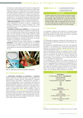 C a r d i o l o g í a y C i r u g í a C a r d i o v a s c u l a r 
el implante) y tardías (después de dos meses). La endocarditis 
precoz está más frecuentemente causada por estafilococos 
coagulasa negativo (S. epidermidis), que contaminan la vál-vula 
durante la propia intervención. El tratamiento antibiótico 
no suele esterilizar la prótesis y se requiere una nueva inter-vención 
para recambiar la válvula. La endocarditis tardía está 
causada por los mismos gérmenes que las endocarditis sobre 
válvula nativa y el tratamiento antibiótico adecuado puede 
eliminar la infección (sobre todo en las prótesis biológicas). 
- Disfunción protésica: puede ser debida a distintos meca-nismos 
(calcificación formación de pannus y degeneración 
protésica, deshiscencia de suturas, trombosis, etc.). Suele 
manifestarse como una reaparición de los síntomas tras un 
período de mejoría. 
- Trombosis y fenómenos embólicos. La trombosis proté-sica 
es una urgencia quirúrgica y requiere la sustitución val-vular. 
Suele producirse por rangos de anticoagulación subóp-timos 
y es más frecuente en las válvulas mecánicas, sobre 
todo en posición derecha (por ello se suele preferir implantar 
prótesis biológicas en las valvulopatías derechas). En el lado 
izquierdo, las prótesis en posición mitral tienen una mayor 
tendencia a la trombosis y a la embolización. 
- Otras complicaciones que pueden aparecer son anemia 
hemolítica, ruidos protésicos producidos por las prótesis 
mecánicas (son normales), hemorragias por la anticoagula-ción 
(se estima en un 1% la incidencia anual de hemorragias 
intracerebrales en pacientes anticoagulados de manera cróni-ca), 
etc. 
4.8.- Endocarditis marántica 
La endocarditis trombótica no bacteriana o marántica 
afecta a pacientes de edad avanzada o que presentan una 
enfermedad en estadio terminal, principalmente, neoplasias 
(adenocarcinoma pancreático, adenocarcinoma pulmonar y 
tumores linfohemáticos). Como consecuencia del estado de 
hipercoagulabilidad presente en estos pacientes se produce el 
depósito de fibrina, plaquetas y eritrocitos en los velos valvula-res 
del corazón, produciendo verrugas o vegetaciones, que 
asientan principalmente sobre válvulas dañadas y sobre la 
mitral y la aórtica (MIR 2008, 251). Las válvulas izquierdas 
están sometidas a una mayor sobrecarga mecánica, por lo que 
presentan pequeñas erosiones en su superficie que favorecen 
la trombosis. Estos pequeños trombos se desprenden con faci-lidad, 
originando infartos en múltiples localizaciones: cerebro, 
riñón, bazo, intestino y extremidades. 
5.1.- Generalidades 
La cardiopatía congénita más frecuente es la válvula aórtica 
bicúspide y, en segundo lugar, la CIV. De las formas cianóticas, 
las más frecuente en el recién nacido es la TGV y, a partir del 
primer año de vida, la tetralogía de Fallot. 
Clínica 
Las cardiopatías congénitas se diferencian clínicamente en fun-ción 
de la dirección del flujo sanguíneo entre las cavidades car-díacas 
(shunt). 
Los cortocircuitos izquierda-derecha (I→D) cursan con hiperaflujo 
pulmonar y se manifiestan por infecciones pulmonares de 
repetición, insuficiencia cardíaca e hipertensión pulmonar con 
aumento del segundo ruido (MIR 97, 216; MIR 97, 220). Tras 
años de sobrecarga de volumen, se producen cambios irrever-sibles 
en las arteriolas pulmonares, condicionando un aumen-to 
de las resistencias que acaba por invertir la dirección del 
shunt y dar lugar a cianosis: es el llamado síndrome de 
Einsenmenger. En esta situación, el único tratamiento definiti-vo 
es el transplante cardiopulmonar. 
Las cardiopatías con cortocircuitos derecha-izquierda (D→I) 
cursan con hipoaflujo pulmonar y, por tanto, con hipoxia cró-nica 
con reagudizaciones puntuales (crisis hipoxémicas) y cia-nosis. 
La hipoxemia origina secundariamente una policitemia 
con riesgo de trombosis cuando el hematocrito es mayor a 
65%. Hay que evitar las deshidrataciones y, en casos graves, 
realizar una eritroféresis. Deben evitarse los corticoides. 
REGLA MNEMOTÉCNICA 
5.2.- Cardiopatías congénitas con cortocircuito I→D 
CIA 
Consiste en la existencia de un defecto de cierre en la pared 
] CARDIOPATÍAS CONGÉNITAS [ 35 
Figura 15. Anillo protésico mitral y acto quirúrgico de implantación. 
TEMA 5 CARDIOPATÍAS 
CONGÉNITAS 
ENFOQUE MIR 
No debes asustarte ante este tema porque en general se pregun-ta 
poco. Aunque han caído preguntas de casi todas las cardiopa-tías 
congénitas, debes centrarte sólo en unas pocas de ellas. 
Merecen especial atención la CIA, la coartación de aorta y la 
tetralogía de Fallot. Suelen ser preguntadas en forma de caso clí-nico, 
pero también pueden caer preguntas directas, como cuál es 
el momento más idóneo para realizar la corrección quirúrgica. 
Acianóticas 
Con flujo pulmonar normal: "valvulopatías" 
- Estenosis pulmonar 
- Coartación de aorta 
Con flujo pulmonar aumentado: "agujeros" 
- CIA 
- CIV 
- DAP 
Cianóticas 
Con flujo pulmonar normal: "FEA" 
- Fallot 
- Ebstein 
- Atresia tricuspídea 
Con flujo pulmonar aumentado: "TDT" 
- TGV 
- Drenaje venoso pulmonar anómalo 
- Truncus 
 
