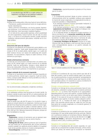 Manual A Mir www.academiamir.com 
RECUERDA 
Tratamiento 
Profilaxis de la endocarditis infecciosa hasta el cierre definitivo. 
- Prematuros: puede promoverse el cierre sin cirugía adminis-trando 
indometacina. 
- Niños a término sintomáticos, con ductus grande, hiperten-sión 
pulmonar, o en prematuros en que la indometacina ha 
sido inefectiva: cierre quirúrgico mediante ligadura. 
- En el resto de los casos puede esperarse, ante la posibilidad 
de cierre espontáneo, hasta el primer año de vida. En estos 
casos, si el ductus es de pequeño tamaño, puede realizarse 
mediante intervencionismo percutáneo, evitando así la ciru-gía 
cardíaca. 
Otros shunts 
Aneurisma del seno de Valsalva 
Consiste en una dilatación de la pared de la aorta debido a una 
debilidad congénita. Suele pasar desapercibido hasta que se 
rompe al VD en la edad adulta, dando lugar a un cuadro de 
dolor torácico brusco con signos de sobrecarga del corazón 
izquierdo. A la auscultación, origina un soplo continuo. El tra-tamiento 
es quirúrgico. 
Fístula arteriovenosa coronaria 
Se trata de una comunicación anómala entre una arteria coro-naria 
y el VD, dando lugar a un soplo continuo en el reborde 
esternal. Suele ser asintomático, aunque a veces debuta en 
forma de endocarditis infecciosa, trombosis, insuficiencia car-díaca 
o hipertensión pulmonar. El tratamiento es quirúrgico. 
Origen anómalo de la coronaria izquierda 
Consiste en el nacimiento de la arteria coronaria izquierda en 
la arteria pulmonar, dando lugar a isquemia. Suele ser asinto-mática, 
aunque puede debutar en forma de IAM en el niño. El 
tratamiento es quirúrgico. 
5.3.- Cardiopatías congénitas con cortocircuito D→I 
Son las denominadas cardiopatías congénitas cianóticas. 
Transposición de grandes vasos 
Es la cardiopatía cianótica más frecuente en el recién nacido. Se 
produce cuando la aorta nace del VD y la arteria pulmonar del 
VI, estableciéndose dos circulaciones cerradas e independientes. 
Fisiopatología 
Toda la sangre que sale del VD pasa a la circulación mayor y 
regresa al corazón derecho sin oxigenarse, mientras que la que 
sale del VI se dirige hacia los pulmones y vuelve al mismo lugar. 
Este tipo de anomalía sólo es viable si coexisten además una o 
más comunicaciones que mezclen la sangre de ambos circuitos 
(CIA, DAP y/o CIV). Necesita tratamiento temprano, porque sin 
él la mortalidad es muy alta. 
Diagnóstico 
- Exploración: cianosis al nacimiento que se agravará seve-ramente 
en el momento en que se cierre el ductus. 
- ECG: sobrecarga del VD. 
- Radiografía de tórax: plétora pulmonar (por la hiperdina-mia 
que existe por el acortamiento del circuito pulmonar), 
corazón ovalado con pedículo estrecho debido a la superpo-sición 
de las grandes arterias en el plano anteroposterior. 
- Ecocardiograma: confirma el diagnóstico. 
- Cateterismo: característicamente la presión en VI es menor 
que en la aorta. 
Tratamiento 
1. Es fundamental promover desde el primer momento las 
comunicaciones entre las cavidades cardíacas para asegurar 
la mezcla de sangre oxigenada y no oxigenada de las dos cir-culaciones 
paralelas e independientes: 
• Se intentará mantener el ductus permeable mediante la 
infusión de PGE1 (MIR 00, 254). 
• Se intentará aumentar o crear la CIA mediante la atrio-septostomía 
de Rashkind, que desgarra el tabique inter-auricular 
por medio de un catéter-balón. 
2. En un segundo tiempo, se realizará la cirugía correctora. La 
técnica de elección es la corrección anatómica de Jatene, 
que consigue reimplantar cada arteria en su ventrículo corres-pondiente. 
Se debe realizar antes de las 3 semanas de vida, 
para evitar la atrofia del VI debido a las bajas presiones. 
La corrección fisiológica de Mustard consiste en la redis-tribución 
del flujo de sangre a nivel auricular hacia los ventrí-culos 
correspondientes gracias a un parche colocado de 
forma especial. 
Truncus 
Consiste en la existencia de una única arteria que sale de la 
base del corazón y que se ramifica dando lugar a las corona-rias, 
la arteria pulmonar y la aorta ascendente, acompañada de 
una CIV septal baja. Es un defecto grave que necesita correc-ción 
quirúrgica precoz. En ocasiones se asocia al síndrome Di 
George (con aplasia de timo y paratiroides). 
Drenaje venoso pulmonar anómalo total 
Consiste en el drenaje de las venas pulmonares hacia el cora-zón 
derecho, volviendo la sangre hacia la circulación pulmonar 
(MIR 99F, 57). La forma más frecuente es la supracardíaca, 
desembocando en la vena cava superior, aunque también pue-den 
hacerlo en la AD o en la vena cava inferior (infradiafrag-mático). 
En los casos en los que la conexión se realiza a través 
del sistema cava superior, la silueta cardíaca adquiere confor-mación 
en "8" o "muñeco de nieve" en la radiografía de 
tórax. Esta anomalía precisa para ser viable de una CIA que 
lleve parte de la sangre oxigenada a la circulación general. El 
tratamiento es quirúrgico. 
Ventrículo único 
Consiste en la existencia de una cavidad ventricular única que 
se asemeja al VI, que recibe sangre de las dos aurículas. Debuta 
con insuficiencia cardíaca en la primera infancia. Necesita tra-tamiento 
quirúrgico precoz y la técnica de elección es la ope-ración 
de Fontan o derivación atriopulmonar, que crea un 
conducto entre la AD y la arteria pulmonar. 
Hipoplasia de cavidades izquierdas 
Consiste en el hipodesarrollo del corazón izquierdo, en cual-quiera 
de sus componentes (cavidad ventricular, orificio mitral, 
aórtico y/o aorta), de manera que la circulación se mantiene 
38 ] CARDIOPATÍAS CONGÉNITAS [ 
Figura 4. Corrección anatómica de la TGV. Operación de Jatene. 
La auscultación típica del DAP es un soplo continuo (en 
maquinaria o de Gibson) en foco pulmonar irradiado a 
región infraclavicular izquierda. 
 