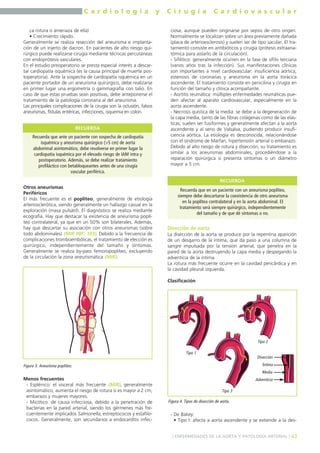 C a r d i o l o g í a y C i r u g í a C a r d i o v a s c u l a r 
ca rotura o amenaza de ella) 
• Crecimiento rápido. 
Generalmente se realiza resección del aneurisma e implanta-ción 
de un injerto de dacron. En pacientes de alto riesgo qui-rúrgico 
puede realizarse cirugía mediante técnicas percutáneas 
con endoprótesis vasculares. 
En el estudio preoperatorio se presta especial interés a descar-tar 
cardiopatía isquémica (es la causa principal de muerte pos-toperatoria). 
Ante la sospecha de cardiopatía isquémica en un 
paciente portador de un aneurisma quirúrgico, debe realizarse 
en primer lugar una ergometría o gammagrafía con talio. En 
caso de que estas pruebas sean positivas, debe anteponerse el 
tratamiento de la patología coronaria al del aneurisma. 
Las principales complicaciones de la cirugía son la oclusión, falsos 
aneurismas, fístulas entéricas, infecciones, isquemia en colon. 
RECUERDA 
Otros aneurismas 
Periféricos 
El más frecuente es el poplíteo, generalmente de etiología 
arteriosclerótica, siendo generalmente un hallazgo casual en la 
exploración (masa pulsátil). El diagnóstico se realiza mediante 
ecografía. Hay que destacar la existencia de aneurisma poplí-teo 
contralateral, ya que en un 50% son bilaterales. Además, 
hay que descartar su asociación con otros aneurismas (sobre 
todo abdominales) (MIR 98F, 103). Debido a la frecuencia de 
complicaciones tromboembólicas, el tratamiento de elección es 
quirúrgico, independientemente del tamaño y síntomas. 
Generalmente se realiza by-pass femoropoplíteo, excluyendo 
de la circulación la zona aneurismática (MIR). 
Menos frecuentes 
- Esplénico: el visceral más frecuente (MIR), generalmente 
asintomático, aumenta el riesgo de rotura si es mayor a 2 cm, 
embarazo y mujeres mayores. 
- Micótico: de causa infecciosa, debido a la penetración de 
bacterias en la pared arterial, siendo los gérmenes más fre-cuentemente 
implicados Salmonella, estreptococos y estafilo-cocos. 
Generalmente, son secundarios a endocarditis infec-ciosa, 
aunque pueden originarse por sepsis de otro origen. 
Normalmente se localizan sobre un área previamente dañada 
(placa de arterioesclerosis) y suelen ser de tipo sacular. El tra-tamiento 
consiste en antibióticos y cirugía (prótesis extraana-tómica 
para aislarlo de la circulación). 
- Sifilítico: generalmente ocurren en la fase de sífilis terciaria 
(varios años tras la infección). Sus manifestaciones clínicas 
son importantes a nivel cardiovascular: insuficiencia aórtica, 
estenosis de coronarias y aneurisma en la aorta torácica 
ascendente. El tratamiento consiste en penicilina y cirugía en 
función del tamaño y clínica acompañante. 
- Aortitis reumática: múltiples enfermedades reumáticas pue-den 
afectar al aparato cardiovascular, especialmente en la 
aorta ascendente. 
- Necrosis quística de la media: se debe a la degeneración de 
la capa media, tanto de las fibras colágenas como de las elás-ticas; 
suelen ser fusiformes y generalmente afectan a la aorta 
ascendente y al seno de Valsalva, pudiendo producir insufi-ciencia 
aórtica. La etiología es desconocida, relacionándose 
con el síndrome de Marfan, hipertensión arterial o embarazo. 
Debido al alto riesgo de rotura y disección, su tratamiento es 
similar a los aneurismas abdominales, procediéndose a la 
reparación quirúrgica si presenta síntomas o un diámetro 
mayor a 5 cm. 
RECUERDA 
Disección de aorta 
La disección de la aorta se produce por la repentina aparición 
de un desgarro de la íntima, que da paso a una columna de 
sangre impulsada por la tensión arterial, que penetra en la 
pared de la aorta destruyendo la capa media y despegando la 
adventicia de la íntima. 
La rotura más frecuente ocurre en la cavidad pericárdica y en 
la cavidad pleural izquierda. 
Clasificación 
Tipo 1 
Íntima 
Media 
- De Bakey: 
• Tipo I: afecta a aorta ascendente y se extiende a la des- 
] ENFERMEDADES DE LA AORTA Y PATOLOGÍA ARTERIAL [ 43 
Recuerda que ante un paciente con sospecha de cardiopatía 
isquémica y aneurisma quirúrgico (>5 cm) de aorta 
abdominal asintomático, debe resolverse en primer lugar la 
cardiopatía isquémica por el elevado riesgo de IAM intra y 
postoperatorio. Además, se debe realizar tratamiento 
profiláctico con betabloqueantes antes de una cirugía 
vascular periférica. 
Figura 3. Aneurisma poplíteo. 
Recuerda que en un paciente con un aneurisma poplíteo, 
siempre debe descartarse la coexistencia de otro aneurisma 
en la poplítea contralateral y en la aorta abdominal. El 
tratamiento será siempre quirúrgico, independientemente 
del tamaño y de que dé síntomas o no. 
Figura 4. Tipos de disección de aorta. 
Tipo 2 
Tipo 3 
Disección 
Adventicia 
 