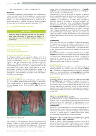 Manual A Mir www.academiamir.com 
lizar ninguna cirugía (ni siquiera extraanatómica). 
Pronóstico 
El pronóstico vital de estos pacientes viene dado fundamental-mente 
por la presencia de arterioesclerosis a otros niveles, 
especialmente coronaria y cerebral, siendo la cardiopatía isqué-mica 
la causa más frecuente de afectación. El pronóstico de la 
arteriopatía periférica depende también del tabaco y diabetes 
(en estos últimos la tasa de amputación alcanza el 20%). 
6.3.- Otras enfermedades arteriales 
ENFOQUE MIR 
Sobre estos temas, es suficiente con tener una idea general 
sobre cada enfermedad. Es importante no duplicar la 
información de estas enfermedades, también referidas en 
Reumatología. 
Trombangeítis obliterante o enfermedad de Buerguer 
(Ver manual de Reumatología). 
Arteritis de Takayasu 
(Ver manual de Reumatología). 
Síndrome del robo de la subclavia 
Se trata de una oclusión del tronco de la subclavia antes de la 
salida de la arteria vertebral. Debido a la circulación colateral 
no hay clínica en reposo (MIR 99, 36), por lo que lo más fre-cuente 
es que sea asintomática, pero cuando se realiza un 
esfuerzo con el brazo, pasa sangre de la arteria vertebral en 
sentido retrógrado hacia el brazo y se produce disminución del 
flujo cerebral con cefalea, caídas, alteraciones del la visión, 
siendo rara la producción de ACV. El diagnóstico se basa en la 
demostración de la disminución del pulso de un lado y en la 
arteriografía. El tratamiento es quirúrgico, bien por endarte-rectomía 
o por derivación. 
Fenómeno de Raynaud 
Consiste en episodios de vasoconstricción que producen isque-mia 
de los dedos, generalmente de las manos, que se mani-fiesta 
clínicamente por la secuencia de palidez (por vasoes-pasmo), 
cianosis (sangre desoxigenada) y rubor (hiperemia 
reactiva). 
Figura 11. Fenómeno de Raynaud. 
Esta clínica es la que constituye el denominado fenómeno de 
Raynaud. Cuando no existe ninguna enfermedad subyacente 
se habla de enfermedad de Raynaud (idiopática). El fenómeno 
de Raynaud puede encontrarse en muchas enfermedades colá-genas, 
arterioesclerosis, traumatismos, fármacos, etc. La escle-rodermia 
lo presenta en el 80% de los casos pudiendo prece-der 
en años el Raynaud a otra clínica. 
La mitad de los casos de fenómeno de Raynaud se deben a 
enfermedad de Raynaud, siendo ésta más frecuente en muje-res 
jóvenes tras la exposición al frío o tras alguna emoción. 
La clínica rara vez se produce en toda la mano y en algunos 
pacientes puede no producirse la secuencia completa. Son 
pacientes con tendencia a otras enfermedades relacionadas 
con el vasoespasmo, como la angina de Prinzmetal y la migraña. 
Para diagnosticar la enfermedad, se realiza una exposición a 
agua fría y se observa la respuesta típica de palidez, cianosis y 
rubor. Hay que descartar la presencia de fenómenos secunda-rios 
(conectivopatía, vasculopatía, etc). Hay que realizar un 
largo seguimiento, porque la enfermedad subyacente puede 
aparecer años después del fenómeno (como ocurre en la escle-rodermia). 
Tratamiento 
En la mayoría de los casos es suficiente con evitar la exposición 
al frío y evitar el consumo de tabaco. En casos severos, son de 
elección los calcioantagonistas, en especial el nifedipino, aun-que 
pueden usarse otros vasodilatadores. Como caso extremo, 
si falla el tratamiento médico, puede realizarse simpatectomía 
quirúrgica. 
Es importante conocer el diagnóstico diferencial con la acro-cianosis: 
enfermedad que también es más frecuente en muje-res 
jóvenes, con frialdad y cianosis persistente y simétrica, no 
episódica, de manos y menos de pies, ausencia de palidez y sin 
signos de isquemia. Los pulsos están conservados. Es una 
patología benigna que no precisa tratamiento. 
Livedo Reticularis 
Aspecto moteado o reticulado, rojo o azulado de la piel, de 
forma persistente, que empeora con el frío. Puede ser prima-ria 
o idiopática: (no asociada a ninguna patología, benigna y 
sólo ser un problema estético) o ser secundaria: (sintomática 
y signo de patología subyacente, como la ateroembolia). 
Eritromelalgia 
En edades medias de la vida, se trata de una enfermedad con-traria 
al Raynaud: crisis de hiperemia y dolor tras exposición 
al calor, con sudoración y parestesias. La clínica mejora con el 
frío. Se trata de un trastorno benigno que no precisa de trata-miento, 
salvo evitar la exposición al calor. Es importante des-cartar 
la existencia de trastornos hematológicos como la polici-temia 
vera o trombocitosis, en los que el tratamiento con aspi-rina 
es útil. 
Síndromes de atrapamiento 
Atrapamiento de la arteria poplítea 
El atrapamiento de la arteria poplítea se debe a una relación 
anormal con el músculo gemelo interno que produce claudica-ción 
intermitente. A la exploración, los pulsos parecen norma-les 
pero desaparecen o disminuyen con la flexión dorsal del pie. 
Tratamiento 
Corrección quirúrgica mediante miotomía, generalmente uni-lateral, 
aunque siempre hay que descartar bilateralidad. Es 
importante diagnosticar y tratarla a tiempo porque, en caso 
contrario, se pueden producir cambios crónicos en la arteria 
por arteriosclerosis debida a la agresión continua. 
Compresión del paquete neurovascular braquial (plexo 
braquial, arteria y vena subclavia) 
Puede ser debido a diferentes causas: como una costilla cervi-cal, 
anomalías de la inserción del escaleno o del pectoral 
menor. Pueden comprimir la salida de este paquete vásculo-nervioso, 
generalmente de forma intermitente con el ejercicio. 
48 ] ENFERMEDADES DE LA AORTA Y PATOLOGÍA ARTERIAL [ 
 