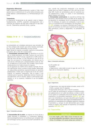 Manual A Mir www.academiamir.com 
Diagnóstico diferencial 
Debe establecerse fundamentalmente cuando el fallo renal 
aparece tras un cateterismo en el cual se utiliza contraste, pues 
puede deberse a ateroembolismo o a nefrotoxicidad por con-traste. 
Tratamiento 
El tratamiento fundamental es de soporte: evitar el tabaco, 
hipolipemiantes, antiHTA, suspender anticoagulación oral y 
sustituirlo por heparina de bajo peso molecular en días alter-nos, 
etc. Tratamiento sustitutivo renal, si precisa. 
TEMA 7 TAQUICARDIAS 
7.1.- Extrasístoles 
Las extrasístoles son complejos prematuros que proceden de 
un foco ectópico del corazón que emite impulsos anormales. 
Son, por tanto, latidos adelantados al ritmo normal. 
Según dónde se originen, se pueden clasificar en extrasístoles 
auriculares, de la unión AV o ventriculares: 
1. Extrasístoles auriculares (EA): se identifican en el ECG 
por un latido prematuro, con onda P precoz con una forma 
diferente de la onda P sinusal, seguida de un QRS similar al 
QRS del ritmo de base. Lo más frecuente es que las EA se 
sigan de una pausa no compensadora, de manera que la 
suma de los intervalos pre y postextrasistólico suele ser infe-rior 
al doble de un ciclo sinusal. Ello se debe a que el extra-sístole 
penetra en el nodo sinusal y lo reajusta. 
Los EA aparecen en el 60% de los adultos normales. No tie-nen 
significación clínica, aunque a veces pueden desencade-nar 
taquicardias paroxísticas supraventriculares en pacientes 
predispuestos. Puesto que la mayoría de las EA son asinto-máticas, 
no requieren tratamiento. Sólo se tratan si son 
molestos para el paciente, debiéndose eliminar factores de-sencadenantes 
como el alcohol, tabaco o estimulantes adre-nérgicos 
y, en su ausencia, mediante el uso de betablo-queantes. 
Figura 1. Extrasístoles auriculares. 
2. Extrasístoles de la unión: se originan en el haz de His y 
suelen asociarse a cardiopatía o a intoxicación digitálica. 
Electrocardiográficamente, se manifiestan por complejos QRS 
de morfología normal y ausencia de onda P precedente aun-que, 
cuando hay conducción retrógrada a las aurículas, 
puede verse una onda P negativa en II, III y aVF tras el com-plejo 
QRS. Suelen ser asintomáticas, pero en ocasiones cau-san 
palpitaciones y ondas “a” cañón. Si son sintomáticos, 
deben tratarse como los EA. 
3. Extrasístoles ventriculares: es una de las arritmias más 
frecuentes, observándose hasta en el 60% de los adultos. En 
los pacientes sin cardiopatía, los EV no empeoran el pronós-tico. 
Sin embargo, en sujetos con cardiopatía, sí que se aso-cian 
a un incremento de la mortalidad si son frecuentes (MIR 
07, 30), complejos o se asocian a fenómeno de R sobre T. 
Los EV se reconocen en el ECG por la presencia de complejos 
QRS prematuros, anchos y abigarrados, no precedidos de 
onda P. 
Los EV pueden ser: 
• Aislados. 
• Bigeminismo: cada latido sinusal se sigue de una EV. Es 
típico de la intoxicación digitálica. 
• Trigeminismo: por cada dos latidos sinusales, existe un EV. 
• Pares o parejas: dos EV seguidos. 
• Taquicardia ventricular: tres o más EV sucesivos. 
Los EV suelen ser asintomáticos, aunque en ocasiones produ-cen 
palpitaciones en el cuello secundarias a ondas a cañón. 
En los sujetos sin cardiopatía estructural de base, carecen de 
importancia, no precisando tratamiento (MIR 03, 96), aun-que 
si son sintomáticos y con gran disconfort para el pacien-te, 
pueden administrarse dosis bajas de betabloqueantes. En 
pacientes con antecedentes de cardiopatía isquémica, empeoran 
el pronóstico y, aunque no está demostrado que el trata-miento 
lo mejore, está indicado el tratamiento con betablo-queantes 
(MIR 00F, 230). 
7.2.- Taquicardias 
50 ] TAQUICARDIAS [ 
Figura 2. Extrasístoles ventriculares. 
p. 
acoplamiento 
pausa 
compensadora 
Figura 3. Bigeminismo. 
ENFOQUE MIR 
Es un tema amplio y arduo. Debes conocer al menos los crite-rios 
electrocardiográficos que definen a cada una de las taquia-rritmias. 
Sin embargo, no te asustes porque para contestar la 
 