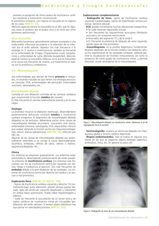 C a r d i o l o g í a y C i r u g í a C a r d i o v a s c u l a r 
presores (a excepción de clínica severa de insuficiencia cardí-aca 
resistente a tratamiento convencional). 
El pronóstico es bueno, con mejoría sin secuelas en la mayoría 
de los casos (MIR 01, 43). 
Mención especial merece la miocarditis en el VIH, que en algu-nos 
casos se produce por el propio virus y en otros por otros 
gérmenes oportunistas. 
Otras miocarditis 
Miocarditis bacteriana: generalmente siempre acompaña a una 
endocarditis infecciosa secundaria a la extensión de la infec-ción 
por el anillo valvular. Aparece con más frecuencia si la 
etiología es S. aureus o enterocococos; también es frecuente 
en la enfermedad de Chagas (Trypanosoma cruzi), toxoplas-mosis 
y enfermedad de Lyme (Borrelia burgdorferi). Mención 
especial merece la miocarditis diftérica, en la que la miocarditis 
es la causa más frecuente de muerte, y el tratamiento se reali-za 
con la antitoxina y antibióticos. 
9.2.- Miocardiopatías 
Son enfermedades que afectan de forma primaria al miocar-dio, 
no estando incluidas las que tienen una etiología estructu-ral 
conocida: HTA, enfermedades del pericardio, enfermedad 
coronaria, valvulopatías, etc. 
Miocardiopatía dilatada 
Consiste en una diltaación anómala de las cámaras cardíacas 
que compromete la función sistólica del corazón. 
Es más frecuente en varones relativamente jóvenes y en la raza 
negra. 
Etiología 
La anomalía inicial es la dilatación ventricular, desarrollándose 
posteriormente disfunción contráctil sistólica e insuficiencia 
cardíaca congestiva. El diagnóstico de miocardiopatía dilatada 
idiopática es de exclusión, debiéndose excluir otras causas de 
miocardiopatía dilatada secundaria: miocarditis viral previa, 
enfermedad coronaria, valvulopatía, HTA, taquicardias crónicas 
que acaban dañando la función ventricular (taquimiocardiopa-tías), 
etanol, tóxicos (adriamicina) (MIR 00F, 39), infección por 
VIH, etc. 
Algunas de las causas de miocardiopatía dilatada son poten-cialmente 
reversibles si se corrige la causa desencadenante: 
alcohólica, embarazo, déficits de calcio, selenio o fósforo, 
taquimiocardiopatías, etc. 
Clínica 
Los síntomas se presentan gradualmente. Los enfermos están 
asintomáticos, desarrollando posteriormente de modo paulati-no 
síntomas de insuficiencia cardíaca. Los síntomas más fre-cuentes 
son los de insuficiencia ventricular izquierda con dis-nea, 
fatiga e intolerancia al ejercicio. Son más frecuentes las 
embolias debido a la gran dilatación de las cavidades. Los sín-tomas 
de insuficiencia ventricular derecha son tardíos y se aso-cian 
a mal pronóstico. 
Exploración física (MIR 08, 25; MIR 97, 176) 
- Signos de insuficiencia cardíaca izquierda y derecha: TA nor-malmente 
baja, pulso alternante, presión venosa yugular ele-vada, 
ápex del ventrículo izquierdo desplazado y crepitantes 
en ambas bases pulmonares. Puede haber hepatomegalia y 
edemas. 
- Suele ser frecuente la auscultación de un tercer tono y de 
soplos sistólicos de insuficiencia mitral y/o tricuspídea (por 
dilatación del anillo valvular). Si existen soplos diástólicos hay 
que pensar en valvulopatía primaria (MIR 97, 253). 
Exploraciones complementarias 
- Radiografía de tórax: signos de insuficiencia cardíaca 
izquierda (cardiomegalia, signos de hipertensión venosa pul-monar, 
derrame pleural). 
- ECG: pueden encontrarse muchas alteraciones inespecíficas. 
• Se suele observar taquicardia sinusal. 
• Son frecuentes las taquiarritmias auriculares (fibrilación 
auricular) y en ocasiones ventriculares. 
• Anomalías del segmento ST y de la onda T. 
• Es frecuente la presencia de bloqueo de rama izquierda, 
siendo signo de mal pronóstico. 
- Ecocardiograma: es la prueba diagnóstica fundamental. 
Muestra depresión de la función sistólica con dilatación difu-sa 
(no segmentaria) de las cavidades cardíacas. Además per-mite 
la visualización de trombos intracavitarios, así como la 
existencia de cierto grado de insuficiencia mitral, y permite 
descartar causas secundarias de la miocardiopatía. 
Figura 1. Miocardiopatía dilatada con insuficiencia mitral. Obsérvese el jet de 
regurgitación hacia la aurícula. 
- Ventriculografía: muestra un ventrículo dilatado con hipo-quinesia 
global y función sistólica deprimida. 
- Biopsia endomiocárdica. Sólo se realiza en algunas oca-siones 
en las que se sospeche alguna etiología específica: 
amiloidosis, vírica, etc. En general es poco útil. 
Figura 2. Radiografía de tórax de una miocardiopatía dilatada. 
] ENFERMEDADES DEL MIOCARDIO [ 59 
 