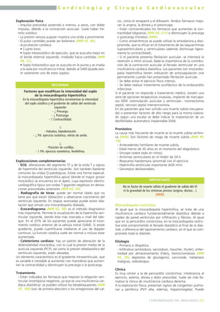 C a r d i o l o g í a y C i r u g í a C a r d i o v a s c u l a r 
Exploración física 
- Impulso precordial sostenido e intenso, a veces, con doble 
impulso, debido a la contracción auricular. Suele haber fré-mito 
sistólico. 
- La presión venosa yugular muestra una onda a prominente. 
- El pulso carotídeo puede ser bisferiens (MIR 03, 99). 
- Auscultación cardíaca: 
• Cuarto tono. 
• Soplo mesosistólico de eyección, que se ausculta mejor en 
el borde esternal izquierdo, irradiado hacia carótidas (MIR 
06, 31). 
• Soplo holosistólico que se ausculta en la punta y se irradia 
a la axila por insuficiencia mitral, debido al SAM (puede exis-tir 
solamente uno de estos soplos). 
RECUERDA 
Exploraciones complementarias 
- ECG: alteraciones del segmento ST y de la onda T y signos 
de hipertrofia del ventrículo izquierdo. Son también bastante 
comunes las ondas Q patológicas. Existe una forma especial, 
la miocardiopatía hipertrófica apical (donde el mayor grosor 
miocárdico se encuentra en el ápex), cuya expresión electro-cardiográfica 
típica son ondas T gigantes negativas en deriva-ciones 
precordiales anteriores (MIR 02, 45). 
- Radiografía de tórax: puede ser normal (dado que no 
tiene por qué existir dilatación) u observarse crecimiento del 
ventrículo izquierdo. En etapas avanzadas puede existir dila-tación 
que simule una miocardiopatía dilatada. 
- Ecocardiograma (MIR 02, 38): es el método diagnóstico 
más importante. Permite la visualización de la hipertrofia ven-tricular 
izquierda, siendo ésta más marcada a nivel del tabi-que. 
En el 25% de los pacientes puede apreciarse el movi-miento 
sistólico anterior de la válvula mitral (SAM). Si existe 
gradiente, puede cuantificarse mediante el uso de doppler 
continuo. La función sistólica suele ser normal o incluso estar 
aumentada. 
- Cateterismo cardíaco: hay un patrón de alteración de la 
distensibilidad miocárdica, con lo cual la presión media de la 
aurícula izquierda (PCP), así como la presión telediastólica del 
ventrículo izquierdo, están elevadas. 
Un elemento característico es el gradiente intraventricular, que 
es variable e inestable al aumentar con maniobras que aumen-tan 
la contractilidad y disminuyen la precarga o la postcarga. 
Tratamiento 
- Están indicados los fármacos que mejoran la relajación ven-tricular 
(inotrópicos negativos, ya que es una insuficiencia car-díaca 
diastólica): se pueden utilizar los betabloqueantes (MIR 
97, 183) (son de primera elección) o los antagonistas del cal-cio, 
como el verapamil y el diltiazem. Ambos fármacos mejo-ran 
la angina, la disnea y el presíncope. 
- Están contraindicados los fármacos que aumentan la con-tractilidad 
(digoxina) (MIR 04, 211) o disminuyen la precarga 
o postcarga (nitratos) (MIR). 
- Como antiarrítmicos se puede utilizar la amiodarona y diso-piramida, 
que es eficaz en el tratamiento de las taquiarritmias 
supraventriculares y ventriculares (además disminuye ligera-mente 
la contractilidad). 
- Si el paciente presenta fibrilación auricular, se intentará la 
reversión a ritmo sinusal, dada la importancia de la contribu-ción 
de la contracción auricular al llenado ventricular en una 
insuficiencia cardíaca diastólica. Los pacientes con miocardio-patía 
hipertrófica tienen indicación de anticoagulación oral 
permanente cuando han presentado fibrilación auricular. 
- Se debe evitar el ejercicio físico intenso. 
- Se debe realizar tratamiento profiláctico de la endocarditis 
infecciosa. 
Si el paciente no responde a tratamiento médico, existen una 
serie de opciones terapéuticas invasivas, implante de marcapa-sos 
DDD -estimulación auricular y ventricular-, miomectomía 
septal, necrosis septal intervencionista. 
En los pacientes que han sufrido una muerte súbita (recupera-da) 
o presentan factores de alto riesgo para la misma (valora-do 
según una escala) se debe indicar la implantación de un 
desfibrilador automático implantable (DAI). 
Pronóstico 
La causa más frecuente de muerte es la muerte súbita arrítmi-ca 
(MIR). Son factores de riesgo de muerte súbita (MIR 99, 
19): 
- Antecedentes familiares de muerte súbita. 
- Edad menor de 30 años en el momento del diagnóstico. 
- Síncope (sobre todo en niños). 
- Arritmias ventriculares en el Holter de 24 h. 
- Respuesta hipotensora (anormal) con el ejercicio. 
- Hipertrofia ventricular importante (≥30 mm). 
- Genotipos desfavorables. 
IMPORTANTE 
Miocardiopatía restrictiva 
Al igual que la miocardiopatía hipertrófica, se trata de una 
insuficiencia cardíaca fundamentalmente diastólica debida a 
rigidez de pared ventricular por infiltración y fibrosis. Al igual 
que en la pericarditis constrictiva, en la miocardiopatía restric-tiva 
está comprometido el llenado diastólico al final de la diás-tole, 
a diferencia del taponamiento cardíaco, en el que se com-promete 
toda la diástole. 
Etiología 
- Primaria o idiopática. 
- Infiltrativa (amiloidosis, sarcoidosis, Gaucher, Hurler), enfer-medad 
por almacenamiento (Fabry, hemocromatosis (MIR 
05, 29), depósitos de glucógeno), carcinoide, metástasis 
malignas, radioterapia. 
Clínica 
Es muy similar a la de pericarditis constrictiva: intolerancia al 
ejercicio, astenia, disnea y dolor precordial. Suele ser más lla-mativa 
la clínica de insuficiencia cardíaca derecha. 
A la exploración física, presentan signos de congestión pulmo-nar 
y periférica (PVY alta, edemas, hepatomegalia). Puede 
] ENFERMEDADES DEL MIOCARDIO [ 61 
Factores que modifican la intensidad del soplo 
de la miocardiopatía hipertrófica 
En la miocardiopatía hipertrófica incrementan la intensidad 
del soplo sistólico y el gradiente de salida del ventrículo 
izquierdo: 
- ↓ Precarga. 
- ↓ Postcarga. 
- ↑ Contractilidad. 
↑: 
- Valsalva, bipedestación. 
- ↓ PA: ejercicio isotónico, nitrito de amilo. 
↓: 
- Posición de cuclillas. 
- ↑ PA: ejercicio isométrico, fenilefrina. 
No es factor de muerte súbita el gradiente de salida del VI 
ni la gravedad de los síntomas previos (angina, disnea…) 
(MIR). 
 