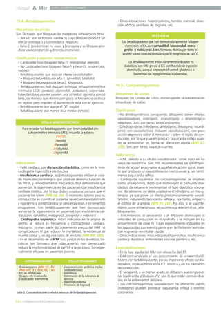 Manual A Mir www.academiamir.com 
10.4.-Betabloqueantes 
Mecanismo de acción 
Son fármacos que bloquean los receptores adrenérgicos beta: 
- Beta-1: son receptores cardíacos cuyo bloqueo produce un 
efecto inotrópico y cronotrópico negativo. 
- Beta-2: predominan en vasos y bronquios y su bloqueo pro-duce 
vasoconstricción y broncoconstricción. 
Clasificación y aspectos farmacinéticos 
- Cardioselectivos (bloqueo beta-1): metoprolol, atenolol. 
- No cardioselectivos (bloqueo beta-1 y beta-2): propranolol, 
nadolol. 
- Betabloqueantes que asocian efecto vasodilatador: 
• Bloqueo beta+bloqueo alfa-1: carvedilol, labetalol. 
• Bloqueo beta+agonista beta-2: bisoprolol. 
- Betabloqueantes que asocian actividad simpaticomimética 
intrínseca (ASI): pindolol, alprenolol, acebutolol, oxprenolol. 
Estos betabloqueantes poseen una actividad agonista parcial 
beta, de manera que disminuyen poco la frecuencia cardíaca 
en reposo pero impiden el aumento de ésta con el ejercicio. 
- Betabloqueante que alarga el QT: sotalol. 
- Betabloqueante con menor vida media: esmolol. 
REGLA MNEMOTÉCNICA 
Para recordar los betabloqueantes que tienen actividad sim-paticomimético 
intrínseca (ASI), recuerda la palabra 
PACO: 
Pindolol 
Alprenolol 
ACebutolol 
Oxprenolol 
Indicaciones 
- Fallo cardíaco por disfunción diastólica, como en la mio-cardiopatía 
hipertrófica obstructiva. 
- Insuficiencia cardíaca: los betabloqueantes inhiben el esta-do 
hipercatecolaminérgico que produce desestructuración de 
las fibras, y remodelamiento miocárdico. Está demostrado que 
aumentan la supervivencia en los pacientes con insuficiencia 
cardíaca sistólica, por lo que deben emplearse siempre que el 
paciente los tolere (MIR 08, 24). El momento óptimo para su 
introducción es cuando el paciente se encuentra estabilizado 
y euvolémico, comenzando con pequeñas dosis e incrementos 
progresivos. Los betabloqueantes que han demostrado 
aumentar la supervivencia en pacientes con insuficiencia car-díaca 
son: carvedilol, metoprolol, bisoprolol y nebivolol. 
- Cardiopatía isquémica: están indicados en la angina de 
pecho, al reducir la frecuencia y contractilidad cardíaca. 
Asimismo, forman parte del tratamiento precoz del IAM no 
complicado en el que reducen la mortalidad, la incidencia de 
muerte súbita, y, en algunos casos de reinfarto (MIR 00F, 230). 
- En el tratamiento de la HTA son, junto con los diuréticos tia-cídicos, 
los fármacos que, clásicamente, han demostrado 
reducir la morbimortalidad de la HTA a largo plazo. Son espe-cialmente 
eficaces en pacientes jóvenes. 
- Otras indicaciones: hipertiroidismo, temblor esencial, disec-ción 
aórtica, profilaxis de migraña, etc. 
RECUERDA 
10.5.- Calcioantagonistas 
Mecanismo de acción 
Bloquean los canales de calcio, disminuyendo la concentración 
intracelular de calcio. 
Clasificación 
- No dihidropiridínicos (verapamilo, diltiazem): tienen efectos 
vasodilatadores, inotrópico, cronotrópico y dromotrópico 
negativos. Son, por tanto, bradicardizantes. 
- Dihidropiridinas (nifedipino, amlodipino, felodipino, nicardi-pino): 
son vasoselectivos (inducen vasodilatación), con poca 
acción depresora sobre el miocardio y sobre el tejido de con-ducción, 
por lo que pueden producir taquicardia refleja cuan-do 
se administran en forma de liberación rápida (MIR 01, 
225). Son, por tanto, taquicardizantes. 
Indicaciones 
- HTA: debido a su efecto vasodilatador, sobre todo en los 
vasos de resistencia. Son más recomendables las dihidropiri-dinas 
de acción prolongada a aquéllas de acción corta, pues-to 
que producen una vasodilatación más gradual y, por tanto, 
menos taquicardia refleja. 
- Cardiopatía isquémica: los calcioantagonistas se emplean 
como antiaginosos, dado que disminuyen el consumo mio-cárdico 
de oxígeno e incrementan el flujo diastólico corona-rio. 
No obstante, no debe emplearse el nifedipino en mono-terapia, 
ya que posee un efecto predominantemente vasodi-latador, 
induciendo taquicardia refleja y, por tanto, empeora 
el control de la angina (MIR 99, 232). Por ello, si se usa nife-dipino 
como antianginoso, se recomienda asociarlo con beta-bloqueantes. 
- Antiarrítmicos: el verapamilo y el diltiazem disminuyen la 
velocidad de conducción en el nodo AV y se incluyen en los 
antiarrítmicos de clase IV. Están especialmente indicados en 
las taquicardias supraventriculares y en la fibrilación auricular 
con respuesta ventricular rápida. 
- Otras indicaciones: miocardiopatía hipertrófica, insuficiencia 
cardíaca diastólica, enfermedad vascular periférica, etc. 
Contraindicaciones 
- En la fase aguda del IAM con elevación del ST. 
- Está contraindicado el uso concomitante de verapamilo/dil-tiazem 
con betabloqueantes por su importante efecto cardio-depresor, 
especialmente en la ICC sistólica y en los trastornos 
de conducción. 
- El verapamil, y en menor grado, el diltiazem pueden provo-car 
bradicardia y bloqueo AV, por lo que están contraindica-dos 
en la enfermedad del seno. 
- Los calcioantagonistas vasoselectivos de liberación rápida 
(nifedipino) pueden provocar taquicardia refleja y eventos 
coronarios. 
CONTRAINDICACIONES EFECTOS SECUNDARIOS 
- Broncoespasmo (MIR 07, 25; 
MIR 00F, 51; MIR 98, 114) 
- ICC no estabilizada 
- Bloqueo AV, bradicardia 
- Claudicación intermitente 
- Vasoconstricción periférica (no los 
cardioselectivos) 
- Impotencia 
- Disminución de la tolerancia al 
ejercicio 
- Hipertrigliceridemia 
- Fenómeno de Raynaud 
Tabla 2. Contraindicaciones y efectos adversos de los betabloqueantes. 
64 ] FÁRMACOS EN CARDIOLOGÍA [ 
Los betabloqueantes que han demostrado aumentar la super-vivencia 
en la ICC, son carvedilol, bisoprolol, meto-prolol 
y nebivolol. Estos fármacos disminuyen tanto la 
muerte súbita como la producida por la progresión de la ICC. 
Los betabloqueantes están claramente indicados en 
diabéticos con IAM previo o ICC con fracción de eyección 
disminuida, aunque empeoren el control glucémico o 
favorezcan las hipoglucemias inadvertidas. 
 