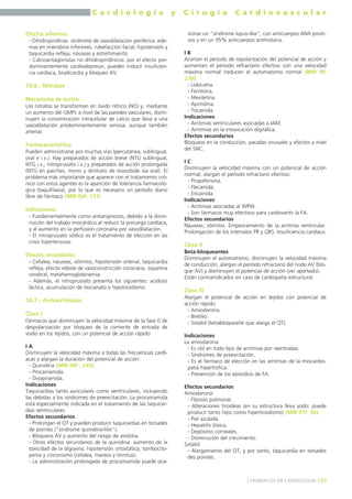 C a r d i o l o g í a y C i r u g í a C a r d i o v a s c u l a r 
Efectos adversos 
- Dihidropiridinas: síndrome de vasodilatación periférica: ede-mas 
en miembros inferiores, rubefacción facial, hipotensión y 
taquicardia refleja, náuseas y estreñimiento 
- Calcioantagonistas no dihidropiridínicos: por el efecto pre-dominantemente 
cardiodepresor, pueden inducir insuficien-cia 
cardíaca, bradicardia y bloqueo AV. 
10.6.- Nitratos 
Mecanismo de acción 
Los nitratos se transforman en óxido nítrico (NO) y, mediante 
un aumento del GMPc a nivel de las paredes vasculares, dismi-nuyen 
la concentración intracelular de calcio que lleva a una 
vasodilatación predominantemente venosa, aunque también 
arterial. 
Farmacacocinética 
Pueden administrarse por muchas vías (percutánea, sublingual, 
oral e i.v.). Hay preparados de acción breve (NTG sublingual, 
NTG i.v., nitroprusiato i.v.) y preparados de acción prolongada 
(NTG en parches, mono y dinitrato de isosorbide vía oral). El 
problema más importante que aparece con el tratamiento cró-nico 
con estos agentes es la aparición de tolerancia farmacoló-gica 
(taquifilaxia), por lo que es necesario un período diario 
libre de fármaco (MIR 00F, 231) 
Indicaciones 
- Fundamentalmente como antianginosos, debido a la dismi-nución 
del trabajo miocárdico al reducir la precarga cardíaca, 
y al aumento en la perfusión coronaria por vasodilatación. 
- El nitroprusiato sódico es el tratamiento de elección en las 
crisis hipertensivas. 
Efectos secundarios 
- Cefalea, náuseas, vómitos, hipotensión arterial, taquicardia 
refleja, efecto rebote de vasoconstricción coronaria, isquemia 
cerebral, metahemoglobinemia. 
- Además, el nitroprusiato presenta los siguientes: acidosis 
láctica, acumulación de tiocianato e hipotiroidismo. 
10.7.- Antiarrítmicos 
Clase I 
Fármacos que disminuyen la velocidad máxima de la fase 0 de 
despolarización por bloqueo de la corriente de entrada de 
sodio en los tejidos, con un potencial de acción rápido: 
I A 
Disminuyen la velocidad máxima a todas las frecuencias cardí-acas 
y alargan la duración del potencial de acción: 
- Quinidina (MIR 99F , 245). 
- Procainamida. 
- Disopiramida. 
Indicaciones 
Taquicardias tanto auriculares como ventriculares, incluyendo 
las debidas a los síndromes de preexcitación. La procainamida 
está especialmente indicada en el tratamiento de las taquicar-dias 
ventriculares. 
Efectos secundarios 
- Prolongan el QT y pueden producir taquicardias en torsades 
de pointes ("síndrome quinidina-like"). 
- Bloqueos AV y aumento del riesgo de asistolia. 
- Otros efectos secundarios de la quinidina: aumento de la 
toxicidad de la digoxina, hipotensión ortostática, tombocito-penia 
y cinconismo (cefalea, mareos y tinnitus). 
- La administración prolongada de procainamida puede oca-sionar 
un "síndrome lupus-like", con anticuerpos ANA positi-vos 
y en un 95% anticuerpos antihistona. 
I B 
Acortan el período de repolarización del potencial de acción y 
aumentan el período refractario efectivo con una velocidad 
máxima normal (reducen el automatismo normal (MIR 99, 
239): 
- Lidocaína. 
- Fenitoína. 
- Mexiletina. 
- Aprindina. 
- Tocainida. 
Indicaciones 
- Arritmias ventriculares asociadas a IAM. 
- Arritmias en la intoxicación digitálica. 
Efectos secundarios 
Bloqueos en la conducción, paradas sinusales y efectos a nivel 
del SNC. 
I C 
Disminuyen la velocidad máxima con un potencial de acción 
normal; alargan el período refractario efectivo: 
- Propafenona. 
- Flecainida. 
- Encainida. 
Indicaciones 
- Arritmias asociadas al WPW. 
- Son fármacos muy efectivos para cardiovertir la FA. 
Efectos secundarios 
Náuseas, vómitos. Empeoramiento de la arritmia ventricular. 
Prolongación de los intervalos PR y QRS. Insuficiencia cardíaca. 
Clase II 
Beta-bloqueantes 
Disminuyen el automatismo, disminuyen la velocidad máxima 
de conducción, alargan el período refractario del nodo AV (blo-que 
AV) y disminuyen el potencial de acción (ver apartado). 
Están contraindicados en caso de cardiopatía estructural. 
Clase III 
Alargan el potencial de acción en tejidos con potencial de 
acción rápido: 
- Amiodarona. 
- Bretilio. 
- Sotalol (betabloquearte que alarga el QT). 
Indicaciones 
La amiodarona: 
- Es útil en todo tipo de arritmias por reentradas. 
- Síndromes de preexcitación. 
- Es el fármaco de elección en las arritmias de la miocardio-patía 
hipertrófica. 
- Prevención de los episodios de FA. 
Efectos secundarios 
Amiodarona: 
- Fibrosis pulmonar. 
- Alteraciones tiroideas (en su estructura lleva yodo: puede 
producir tanto hipo como hipertiroidismo) (MIR 01F, 56). 
- Piel azulada. 
- Hepatitis tóxica. 
- Depósitos corneales. 
- Disminución del crecimiento. 
Sotalol: 
- Alargamiento del QT, y por tanto, taquicardia en torsades 
des pointes. 
] FÁRMACOS EN CARDIOLOGÍA [ 65 
 